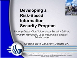 Tammy Clark,  Chief Information Security Officer,  William Monahan , Lead Information Security Administrator Georgia State University, Atlanta GA Developing a Risk-Based Information Security Program  Copyright Tammy L. Clark, June 2007.  Permission is granted for this material to be shared for non-commercial, educational purposes, provided that this copyright statement appears on the reproduced materials and with permission of author. 