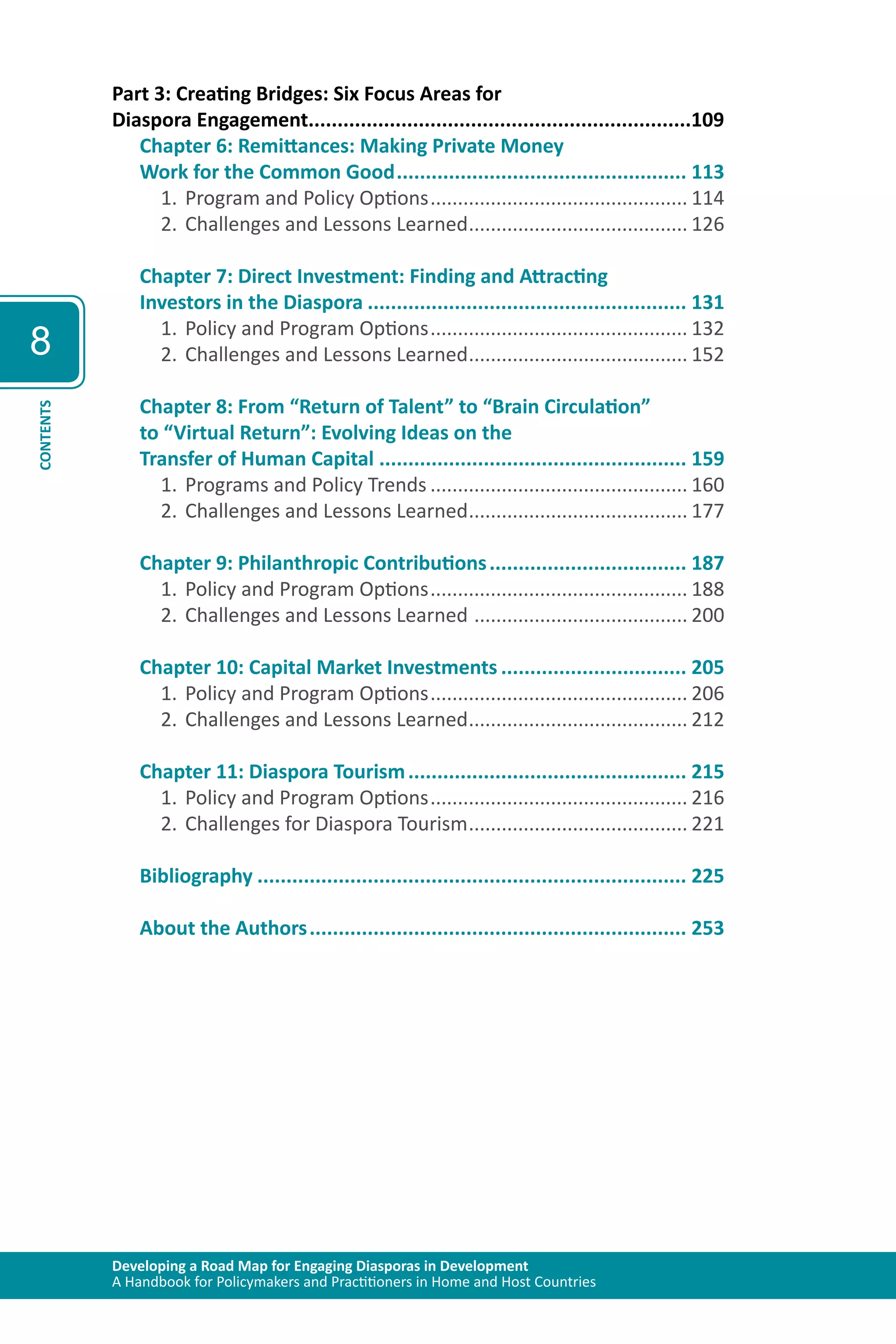 Developing a Road Map for Engaging Diasporas in Development 
A Handbook for Policymakers and Practitioners in Home and Host Countries 
8 
CONTENTS 
Part 3: Creating Bridges: Six Focus Areas for 
Diaspora Engagement..................................................................109 
Chapter 6: Remittances: Making Private Money 
Work for the Common Good................................................... 113 
1. Program and Policy Options................................................ 114 
2. Challenges and Lessons Learned......................................... 126 
Chapter 7: Direct Investment: Finding and Attracting 
Investors in the Diaspora........................................................ 131 
1. Policy and Program Options................................................ 132 
2. Challenges and Lessons Learned......................................... 152 
Chapter 8: From “Return of Talent” to “Brain Circulation” 
to “Virtual Return”: Evolving Ideas on the 
Transfer of Human Capital...................................................... 159 
1. Programs and Policy Trends................................................ 160 
2. Challenges and Lessons Learned......................................... 177 
Chapter 9: Philanthropic Contributions................................... 187 
1. Policy and Program Options................................................ 188 
2. Challenges and Lessons Learned ........................................ 200 
Chapter 10: Capital Market Investments................................. 205 
1. Policy and Program Options................................................ 206 
2. Challenges and Lessons Learned......................................... 212 
Chapter 11: Diaspora Tourism................................................. 215 
1. Policy and Program Options................................................ 216 
2. Challenges for Diaspora Tourism......................................... 221 
Bibliography........................................................................... 225 
About the Authors.................................................................. 253 
 