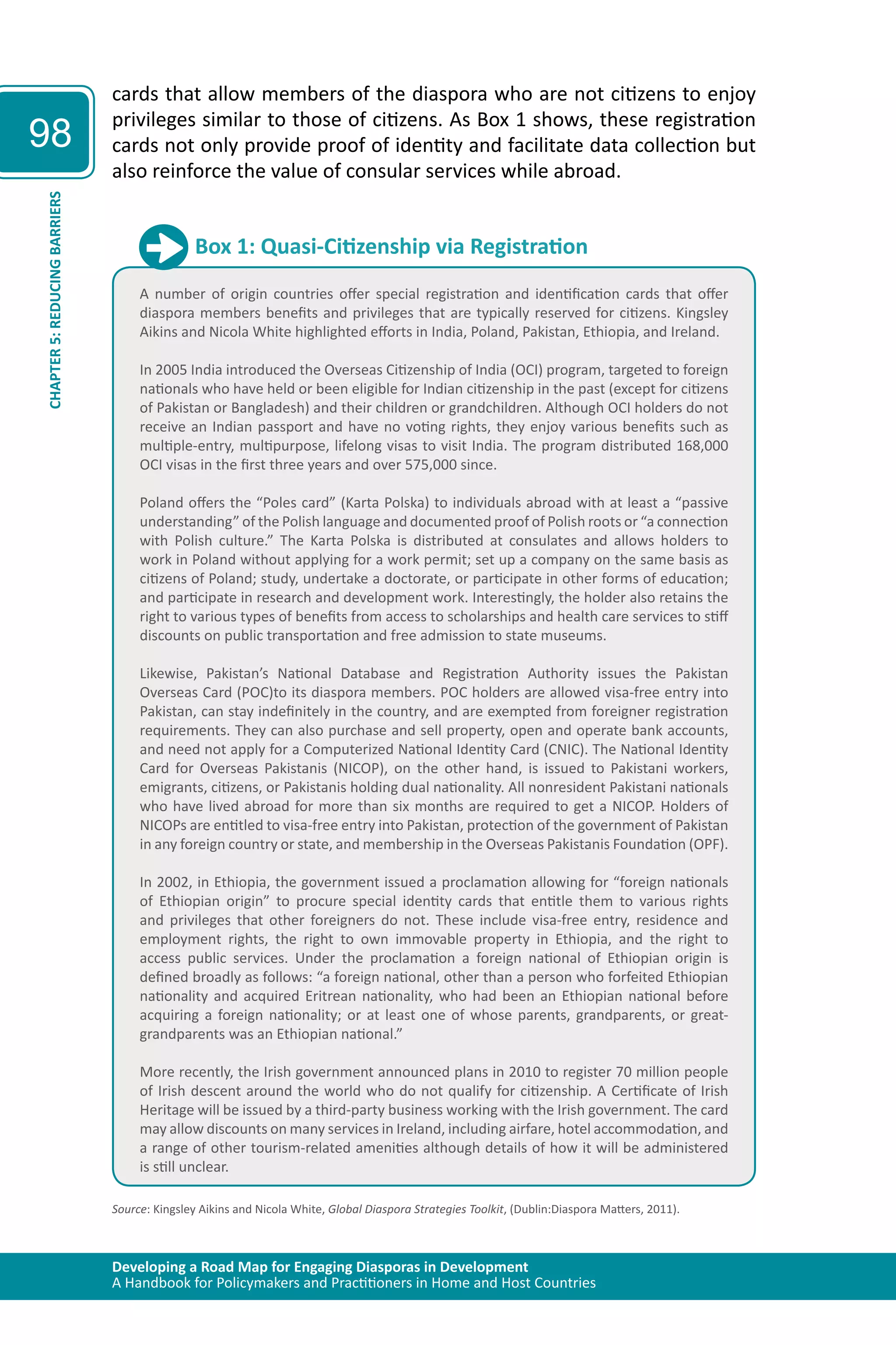 Developing a Road Map for Engaging Diasporas in Development 
A Handbook for Policymakers and Practitioners in Home and Host Countries 
98 
CHAPTER 5: REDUCING BARRIERS 
cards that allow members of the diaspora who are not citizens to enjoy 
privileges similar to those of citizens. As Box 1 shows, these registration 
cards not only provide proof of identity and facilitate data collection but 
also reinforce the value of consular services while abroad. 
Box 1: Quasi-Citizenship via Registration 
A number of origin countries offer special registration and identification cards that offer 
diaspora members benefits and privileges that are typically reserved for citizens. Kingsley 
Aikins and Nicola White highlighted efforts in India, Poland, Pakistan, Ethiopia, and Ireland. 
In 2005 India introduced the Overseas Citizenship of India (OCI) program, targeted to foreign 
nationals who have held or been eligible for Indian citizenship in the past (except for citizens 
of Pakistan or Bangladesh) and their children or grandchildren. Although OCI holders do not 
receive an Indian passport and have no voting rights, they enjoy various benefits such as 
multiple-entry, multipurpose, lifelong visas to visit India. The program distributed 168,000 
OCI visas in the first three years and over 575,000 since. 
Poland offers the “Poles card” (Karta Polska) to individuals abroad with at least a “passive 
understanding” of the Polish language and documented proof of Polish roots or “a connection 
with Polish culture.” The Karta Polska is distributed at consulates and allows holders to 
work in Poland without applying for a work permit; set up a company on the same basis as 
citizens of Poland; study, undertake a doctorate, or participate in other forms of education; 
and participate in research and development work. Interestingly, the holder also retains the 
right to various types of benefits from access to scholarships and health care services to stiff 
discounts on public transportation and free admission to state museums. 
Likewise, Pakistan’s National Database and Registration Authority issues the Pakistan 
Overseas Card (POC)to its diaspora members. POC holders are allowed visa-free entry into 
Pakistan, can stay indefinitely in the country, and are exempted from foreigner registration 
requirements. They can also purchase and sell property, open and operate bank accounts, 
and need not apply for a Computerized National Identity Card (CNIC). The National Identity 
Card for Overseas Pakistanis (NICOP), on the other hand, is issued to Pakistani workers, 
emigrants, citizens, or Pakistanis holding dual nationality. All nonresident Pakistani nationals 
who have lived abroad for more than six months are required to get a NICOP. Holders of 
NICOPs are entitled to visa-free entry into Pakistan, protection of the government of Pakistan 
in any foreign country or state, and membership in the Overseas Pakistanis Foundation (OPF). 
In 2002, in Ethiopia, the government issued a proclamation allowing for “foreign nationals 
of Ethiopian origin” to procure special identity cards that entitle them to various rights 
and privileges that other foreigners do not. These include visa-free entry, residence and 
employment rights, the right to own immovable property in Ethiopia, and the right to 
access public services. Under the proclamation a foreign national of Ethiopian origin is 
deﬁned broadly as follows: “a foreign national, other than a person who forfeited Ethiopian 
nationality and acquired Eritrean nationality, who had been an Ethiopian national before 
acquiring a foreign nationality; or at least one of whose parents, grandparents, or great-grandparents 
was an Ethiopian national.” 
More recently, the Irish government announced plans in 2010 to register 70 million people 
of Irish descent around the world who do not qualify for citizenship. A Certiﬁcate of Irish 
Heritage will be issued by a third-party business working with the Irish government. The card 
may allow discounts on many services in Ireland, including airfare, hotel accommodation, and 
a range of other tourism-related amenities although details of how it will be administered 
is still unclear. 
Source: Kingsley Aikins and Nicola White, Global Diaspora Strategies Toolkit, (Dublin:Diaspora Matters, 2011). 
 