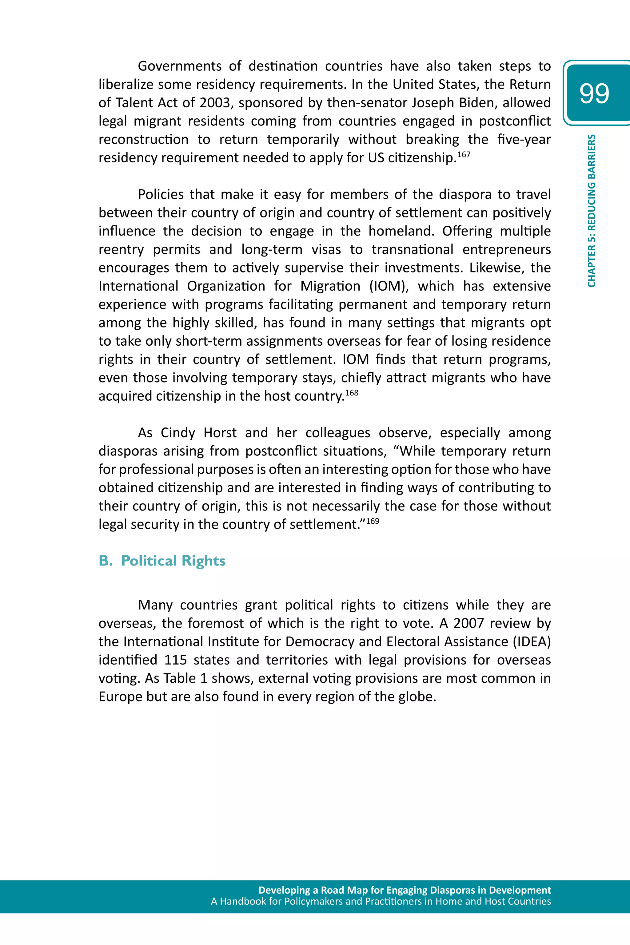 Developing a Road Map for Engaging Diasporas in Development 
A Handbook for Policymakers and Practitioners in Home and Host Countries 
99 
CHAPTER 5: REDUCING BARRIERS 
Governments of destination countries have also taken steps to 
liberalize some residency requirements. In the United States, the Return 
of Talent Act of 2003, sponsored by then-senator Joseph Biden, allowed 
legal migrant residents coming from countries engaged in postconflict 
reconstruction to return temporarily without breaking the five-year 
residency requirement needed to apply for US citizenship.167 
Policies that make it easy for members of the diaspora to travel 
between their country of origin and country of settlement can positively 
influence the decision to engage in the homeland. Offering multiple 
reentry permits and long-term visas to transnational entrepreneurs 
encourages them to actively supervise their investments. Likewise, the 
International Organization for Migration (IOM), which has extensive 
experience with programs facilitating permanent and temporary return 
among the highly skilled, has found in many settings that migrants opt 
to take only short-term assignments overseas for fear of losing residence 
rights in their country of settlement. IOM finds that return programs, 
even those involving temporary stays, chiefly attract migrants who have 
acquired citizenship in the host country.168 
As Cindy Horst and her colleagues observe, especially among 
diasporas arising from postconflict situations, “While temporary return 
for professional purposes is often an interesting option for those who have 
obtained citizenship and are interested in finding ways of contributing to 
their country of origin, this is not necessarily the case for those without 
legal security in the country of settlement.”169 
B. Political Rights 
Many countries grant political rights to citizens while they are 
overseas, the foremost of which is the right to vote. A 2007 review by 
the International Institute for Democracy and Electoral Assistance (IDEA) 
identified 115 states and territories with legal provisions for overseas 
voting. As Table 1 shows, external voting provisions are most common in 
Europe but are also found in every region of the globe. 
 
