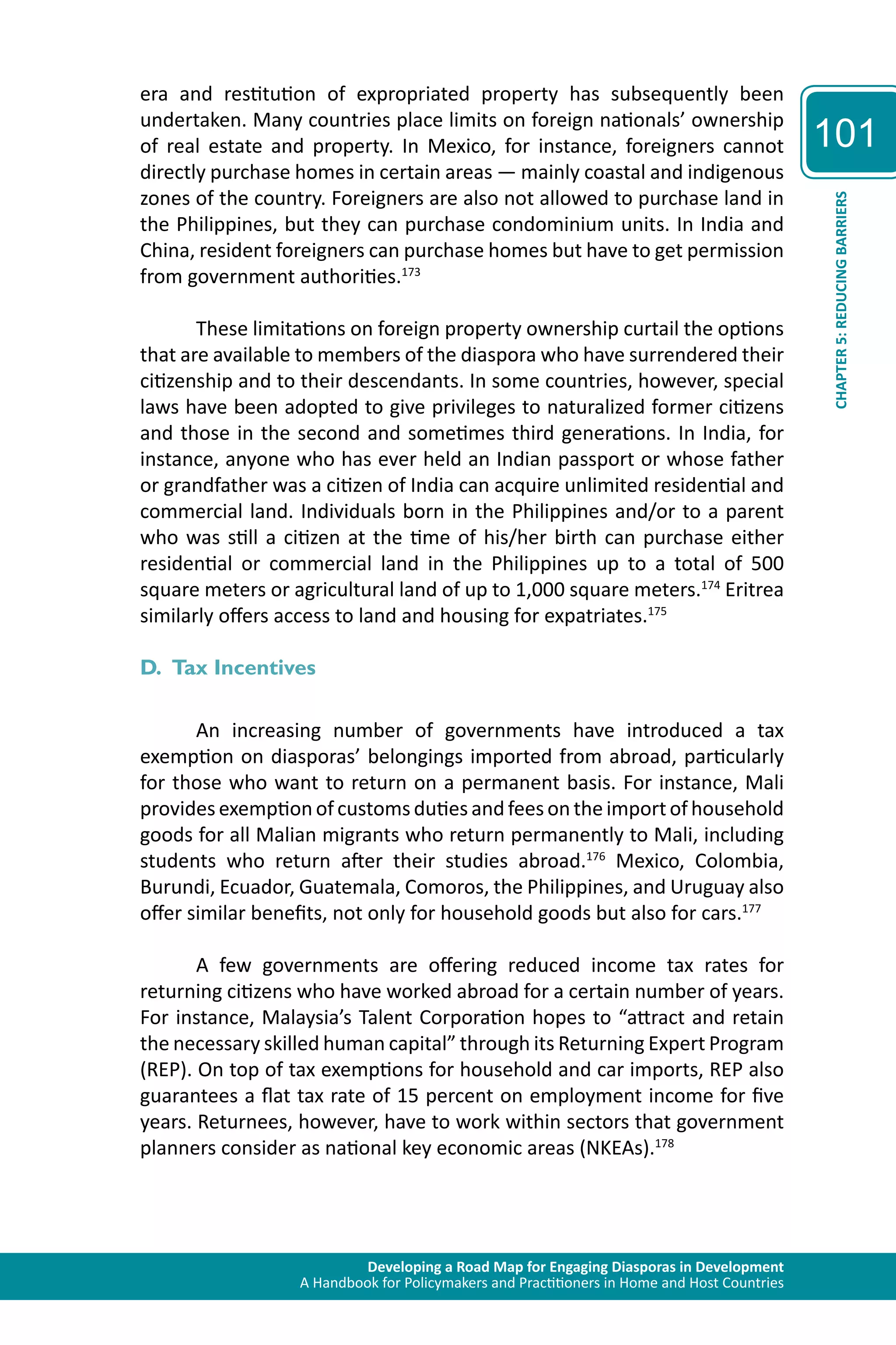 Developing a Road Map for Engaging Diasporas in Development 
A Handbook for Policymakers and Practitioners in Home and Host Countries 
101 
CHAPTER 5: REDUCING BARRIERS 
era and restitution of expropriated property has subsequently been 
undertaken. Many countries place limits on foreign nationals’ ownership 
of real estate and property. In Mexico, for instance, foreigners cannot 
directly purchase homes in certain areas — mainly coastal and indigenous 
zones of the country. Foreigners are also not allowed to purchase land in 
the Philippines, but they can purchase condominium units. In India and 
China, resident foreigners can purchase homes but have to get permission 
from government authorities.173 
These limitations on foreign property ownership curtail the options 
that are available to members of the diaspora who have surrendered their 
citizenship and to their descendants. In some countries, however, special 
laws have been adopted to give privileges to naturalized former citizens 
and those in the second and sometimes third generations. In India, for 
instance, anyone who has ever held an Indian passport or whose father 
or grandfather was a citizen of India can acquire unlimited residential and 
commercial land. Individuals born in the Philippines and/or to a parent 
who was still a citizen at the time of his/her birth can purchase either 
residential or commercial land in the Philippines up to a total of 500 
square meters or agricultural land of up to 1,000 square meters.174 Eritrea 
similarly offers access to land and housing for expatriates.175 
D. Tax Incentives 
An increasing number of governments have introduced a tax 
exemption on diasporas’ belongings imported from abroad, particularly 
for those who want to return on a permanent basis. For instance, Mali 
provides exemption of customs duties and fees on the import of household 
goods for all Malian migrants who return permanently to Mali, including 
students who return after their studies abroad.176 Mexico, Colombia, 
Burundi, Ecuador, Guatemala, Comoros, the Philippines, and Uruguay also 
offer similar benefits, not only for household goods but also for cars.177 
A few governments are offering reduced income tax rates for 
returning citizens who have worked abroad for a certain number of years. 
For instance, Malaysia’s Talent Corporation hopes to “attract and retain 
the necessary skilled human capital” through its Returning Expert Program 
(REP). On top of tax exemptions for household and car imports, REP also 
guarantees a flat tax rate of 15 percent on employment income for five 
years. Returnees, however, have to work within sectors that government 
planners consider as national key economic areas (NKEAs).178 
 
