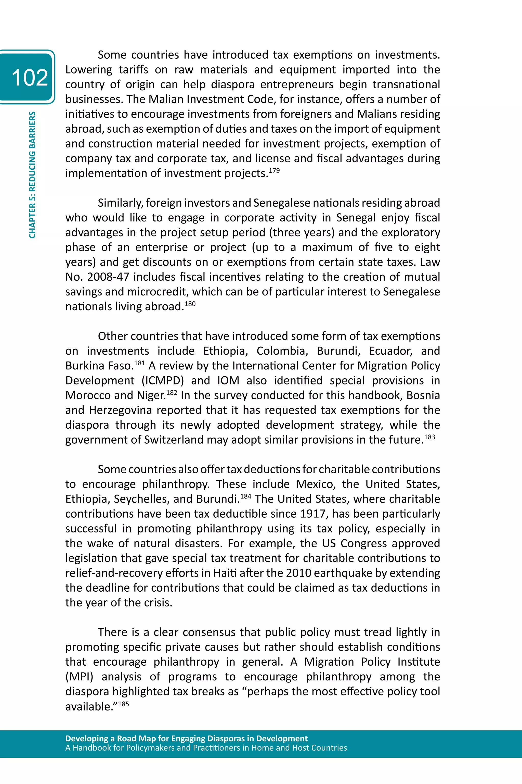 Developing a Road Map for Engaging Diasporas in Development 
A Handbook for Policymakers and Practitioners in Home and Host Countries 
102 
CHAPTER 5: REDUCING BARRIERS 
Some countries have introduced tax exemptions on investments. 
Lowering tariffs on raw materials and equipment imported into the 
country of origin can help diaspora entrepreneurs begin transnational 
businesses. The Malian Investment Code, for instance, offers a number of 
initiatives to encourage investments from foreigners and Malians residing 
abroad, such as exemption of duties and taxes on the import of equipment 
and construction material needed for investment projects, exemption of 
company tax and corporate tax, and license and fiscal advantages during 
implementation of investment projects.179 
Similarly, foreign investors and Senegalese nationals residing abroad 
who would like to engage in corporate activity in Senegal enjoy fiscal 
advantages in the project setup period (three years) and the exploratory 
phase of an enterprise or project (up to a maximum of five to eight 
years) and get discounts on or exemptions from certain state taxes. Law 
No. 2008-47 includes fiscal incentives relating to the creation of mutual 
savings and microcredit, which can be of particular interest to Senegalese 
nationals living abroad.180 
Other countries that have introduced some form of tax exemptions 
on investments include Ethiopia, Colombia, Burundi, Ecuador, and 
Burkina Faso.181 A review by the International Center for Migration Policy 
Development (ICMPD) and IOM also identified special provisions in 
Morocco and Niger.182 In the survey conducted for this handbook, Bosnia 
and Herzegovina reported that it has requested tax exemptions for the 
diaspora through its newly adopted development strategy, while the 
government of Switzerland may adopt similar provisions in the future.183 
Some countries also offer tax deductions for charitable contributions 
to encourage philanthropy. These include Mexico, the United States, 
Ethiopia, Seychelles, and Burundi.184 The United States, where charitable 
contributions have been tax deductible since 1917, has been particularly 
successful in promoting philanthropy using its tax policy, especially in 
the wake of natural disasters. For example, the US Congress approved 
legislation that gave special tax treatment for charitable contributions to 
relief-and-recovery efforts in Haiti after the 2010 earthquake by extending 
the deadline for contributions that could be claimed as tax deductions in 
the year of the crisis. 
There is a clear consensus that public policy must tread lightly in 
promoting specific private causes but rather should establish conditions 
that encourage philanthropy in general. A Migration Policy Institute 
(MPI) analysis of programs to encourage philanthropy among the 
diaspora highlighted tax breaks as “perhaps the most effective policy tool 
available.”185 
 