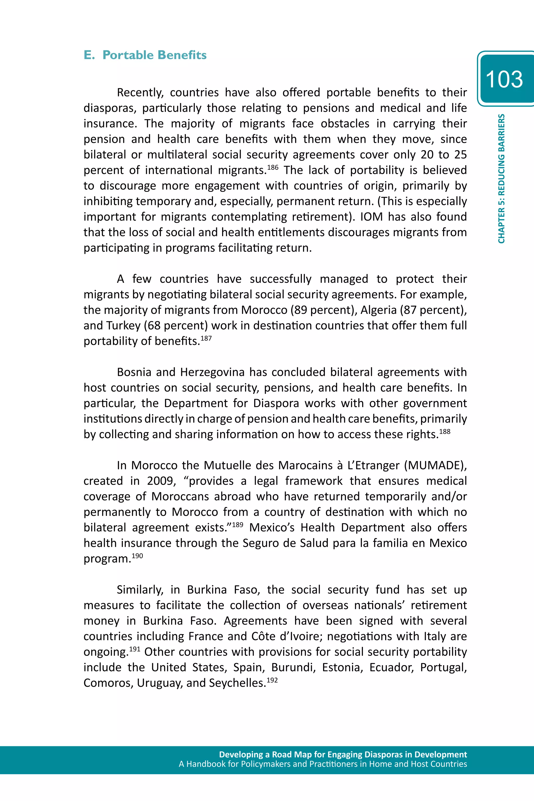 Developing a Road Map for Engaging Diasporas in Development 
A Handbook for Policymakers and Practitioners in Home and Host Countries 
103 
CHAPTER 5: REDUCING BARRIERS 
E. Portable Benefits 
Recently, countries have also offered portable benefits to their 
diasporas, particularly those relating to pensions and medical and life 
insurance. The majority of migrants face obstacles in carrying their 
pension and health care benefits with them when they move, since 
bilateral or multilateral social security agreements cover only 20 to 25 
percent of international migrants.186 The lack of portability is believed 
to discourage more engagement with countries of origin, primarily by 
inhibiting temporary and, especially, permanent return. (This is especially 
important for migrants contemplating retirement). IOM has also found 
that the loss of social and health entitlements discourages migrants from 
participating in programs facilitating return. 
A few countries have successfully managed to protect their 
migrants by negotiating bilateral social security agreements. For example, 
the majority of migrants from Morocco (89 percent), Algeria (87 percent), 
and Turkey (68 percent) work in destination countries that offer them full 
portability of benefits.187 
Bosnia and Herzegovina has concluded bilateral agreements with 
host countries on social security, pensions, and health care benefits. In 
particular, the Department for Diaspora works with other government 
institutions directly in charge of pension and health care benefits, primarily 
by collecting and sharing information on how to access these rights.188 
In Morocco the Mutuelle des Marocains à L’Etranger (MUMADE), 
created in 2009, “provides a legal framework that ensures medical 
coverage of Moroccans abroad who have returned temporarily and/or 
permanently to Morocco from a country of destination with which no 
bilateral agreement exists.”189 Mexico’s Health Department also offers 
health insurance through the Seguro de Salud para la familia en Mexico 
program.190 
Similarly, in Burkina Faso, the social security fund has set up 
measures to facilitate the collection of overseas nationals’ retirement 
money in Burkina Faso. Agreements have been signed with several 
countries including France and Côte d’Ivoire; negotiations with Italy are 
ongoing.191 Other countries with provisions for social security portability 
include the United States, Spain, Burundi, Estonia, Ecuador, Portugal, 
Comoros, Uruguay, and Seychelles.192 
 