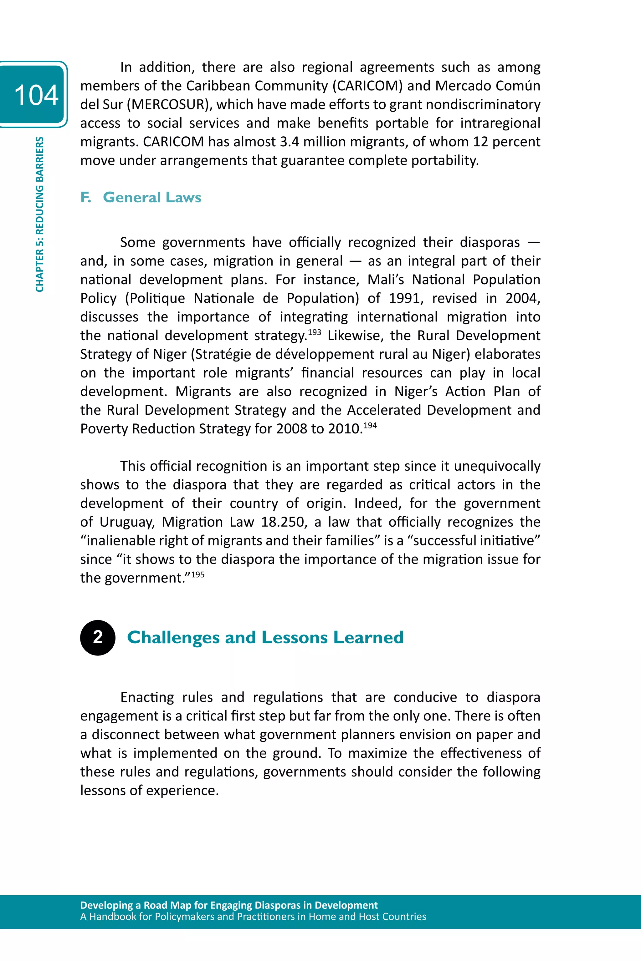 Developing a Road Map for Engaging Diasporas in Development 
A Handbook for Policymakers and Practitioners in Home and Host Countries 
104 
CHAPTER 5: REDUCING BARRIERS 
In addition, there are also regional agreements such as among 
members of the Caribbean Community (CARICOM) and Mercado Común 
del Sur (MERCOSUR), which have made efforts to grant nondiscriminatory 
access to social services and make benefits portable for intraregional 
migrants. CARICOM has almost 3.4 million migrants, of whom 12 percent 
move under arrangements that guarantee complete portability. 
F. General Laws 
Some governments have officially recognized their diasporas — 
and, in some cases, migration in general — as an integral part of their 
national development plans. For instance, Mali’s National Population 
Policy (Politique Nationale de Population) of 1991, revised in 2004, 
discusses the importance of integrating international migration into 
the national development strategy.193 Likewise, the Rural Development 
Strategy of Niger (Stratégie de développement rural au Niger) elaborates 
on the important role migrants’ financial resources can play in local 
development. Migrants are also recognized in Niger’s Action Plan of 
the Rural Development Strategy and the Accelerated Development and 
Poverty Reduction Strategy for 2008 to 2010.194 
This official recognition is an important step since it unequivocally 
shows to the diaspora that they are regarded as critical actors in the 
development of their country of origin. Indeed, for the government 
of Uruguay, Migration Law 18.250, a law that officially recognizes the 
“inalienable right of migrants and their families” is a “successful initiative” 
since “it shows to the diaspora the importance of the migration issue for 
the government.”195 
2 Challenges and Lessons Learned 
Enacting rules and regulations that are conducive to diaspora 
engagement is a critical first step but far from the only one. There is often 
a disconnect between what government planners envision on paper and 
what is implemented on the ground. To maximize the effectiveness of 
these rules and regulations, governments should consider the following 
lessons of experience. 
 