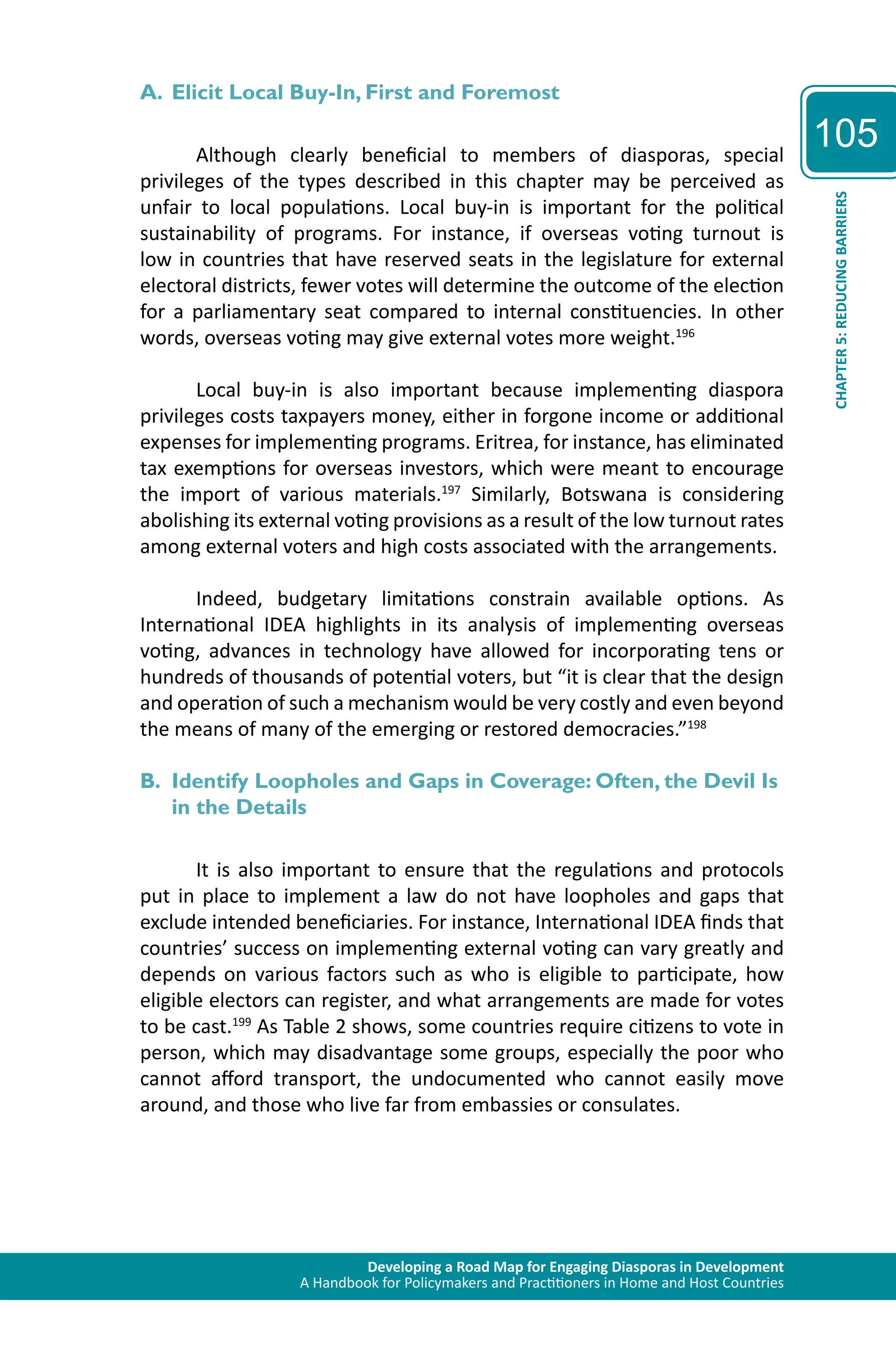 Developing a Road Map for Engaging Diasporas in Development 
A Handbook for Policymakers and Practitioners in Home and Host Countries 
105 
CHAPTER 5: REDUCING BARRIERS 
A. Elicit Local Buy-In, First and Foremost 
Although clearly beneficial to members of diasporas, special 
privileges of the types described in this chapter may be perceived as 
unfair to local populations. Local buy-in is important for the political 
sustainability of programs. For instance, if overseas voting turnout is 
low in countries that have reserved seats in the legislature for external 
electoral districts, fewer votes will determine the outcome of the election 
for a parliamentary seat compared to internal constituencies. In other 
words, overseas voting may give external votes more weight.196 
Local buy-in is also important because implementing diaspora 
privileges costs taxpayers money, either in forgone income or additional 
expenses for implementing programs. Eritrea, for instance, has eliminated 
tax exemptions for overseas investors, which were meant to encourage 
the import of various materials.197 Similarly, Botswana is considering 
abolishing its external voting provisions as a result of the low turnout rates 
among external voters and high costs associated with the arrangements. 
Indeed, budgetary limitations constrain available options. As 
International IDEA highlights in its analysis of implementing overseas 
voting, advances in technology have allowed for incorporating tens or 
hundreds of thousands of potential voters, but “it is clear that the design 
and operation of such a mechanism would be very costly and even beyond 
the means of many of the emerging or restored democracies.”198 
B. Identify Loopholes and Gaps in Coverage: Often, the Devil Is 
in the Details 
It is also important to ensure that the regulations and protocols 
put in place to implement a law do not have loopholes and gaps that 
exclude intended beneficiaries. For instance, International IDEA finds that 
countries’ success on implementing external voting can vary greatly and 
depends on various factors such as who is eligible to participate, how 
eligible electors can register, and what arrangements are made for votes 
to be cast.199 As Table 2 shows, some countries require citizens to vote in 
person, which may disadvantage some groups, especially the poor who 
cannot afford transport, the undocumented who cannot easily move 
around, and those who live far from embassies or consulates. 
 