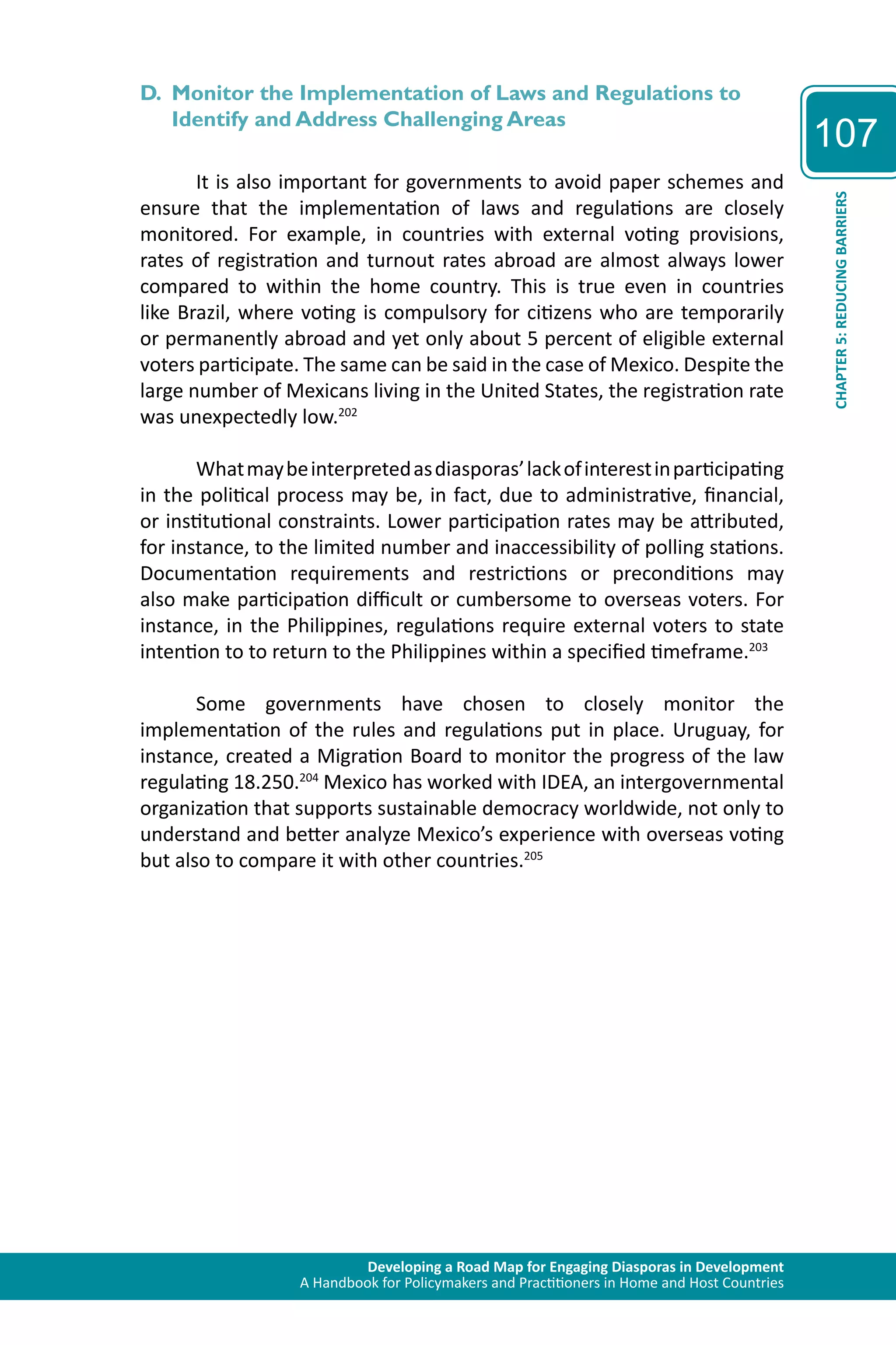 Developing a Road Map for Engaging Diasporas in Development 
A Handbook for Policymakers and Practitioners in Home and Host Countries 
107 
CHAPTER 5: REDUCING BARRIERS 
D. Monitor the Implementation of Laws and Regulations to 
Identify and Address Challenging Areas 
It is also important for governments to avoid paper schemes and 
ensure that the implementation of laws and regulations are closely 
monitored. For example, in countries with external voting provisions, 
rates of registration and turnout rates abroad are almost always lower 
compared to within the home country. This is true even in countries 
like Brazil, where voting is compulsory for citizens who are temporarily 
or permanently abroad and yet only about 5 percent of eligible external 
voters participate. The same can be said in the case of Mexico. Despite the 
large number of Mexicans living in the United States, the registration rate 
was unexpectedly low.202 
What may be interpreted as diasporas’ lack of interest in participating 
in the political process may be, in fact, due to administrative, financial, 
or institutional constraints. Lower participation rates may be attributed, 
for instance, to the limited number and inaccessibility of polling stations. 
Documentation requirements and restrictions or preconditions may 
also make participation difficult or cumbersome to overseas voters. For 
instance, in the Philippines, regulations require external voters to state 
intention to to return to the Philippines within a specified timeframe.203 
Some governments have chosen to closely monitor the 
implementation of the rules and regulations put in place. Uruguay, for 
instance, created a Migration Board to monitor the progress of the law 
regulating 18.250.204 Mexico has worked with IDEA, an intergovernmental 
organization that supports sustainable democracy worldwide, not only to 
understand and better analyze Mexico’s experience with overseas voting 
but also to compare it with other countries.205 
 