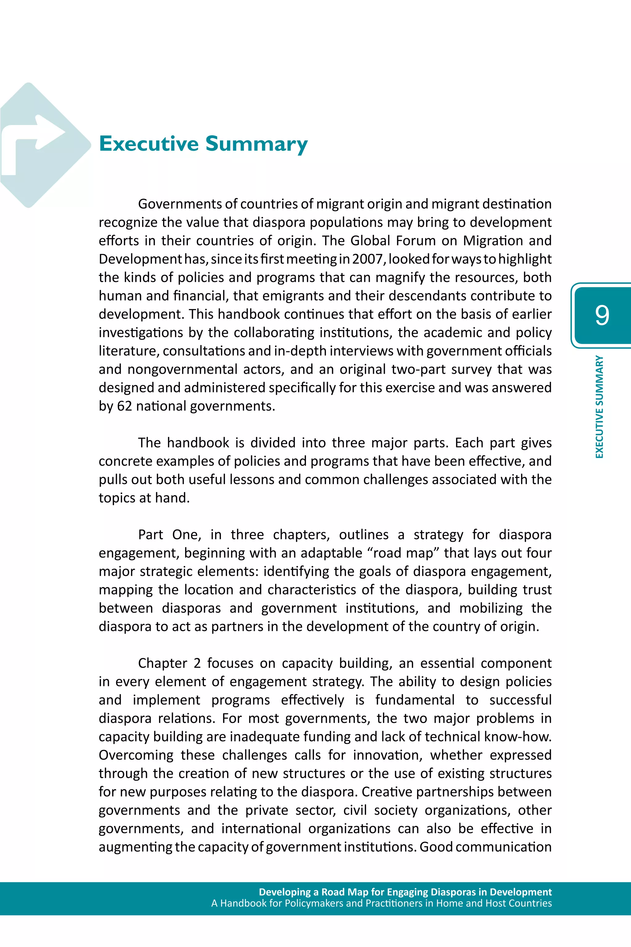 Developing a Road Map for Engaging Diasporas in Development 
A Handbook for Policymakers and Practitioners in Home and Host Countries 
9 
EXECUTIVE SUMMARY 
Executive Summary 
Governments of countries of migrant origin and migrant destination 
recognize the value that diaspora populations may bring to development 
efforts in their countries of origin. The Global Forum on Migration and 
Development has, since its first meeting in 2007, looked for ways to highlight 
the kinds of policies and programs that can magnify the resources, both 
human and financial, that emigrants and their descendants contribute to 
development. This handbook continues that effort on the basis of earlier 
investigations by the collaborating institutions, the academic and policy 
literature, consultations and in-depth interviews with government officials 
and nongovernmental actors, and an original two-part survey that was 
designed and administered specifically for this exercise and was answered 
by 62 national governments. 
The handbook is divided into three major parts. Each part gives 
concrete examples of policies and programs that have been effective, and 
pulls out both useful lessons and common challenges associated with the 
topics at hand. 
Part One, in three chapters, outlines a strategy for diaspora 
engagement, beginning with an adaptable “road map” that lays out four 
major strategic elements: identifying the goals of diaspora engagement, 
mapping the location and characteristics of the diaspora, building trust 
between diasporas and government institutions, and mobilizing the 
diaspora to act as partners in the development of the country of origin. 
Chapter 2 focuses on capacity building, an essential component 
in every element of engagement strategy. The ability to design policies 
and implement programs effectively is fundamental to successful 
diaspora relations. For most governments, the two major problems in 
capacity building are inadequate funding and lack of technical know-how. 
Overcoming these challenges calls for innovation, whether expressed 
through the creation of new structures or the use of existing structures 
for new purposes relating to the diaspora. Creative partnerships between 
governments and the private sector, civil society organizations, other 
governments, and international organizations can also be effective in 
augmenting the capacity of government institutions. Good communication 
 