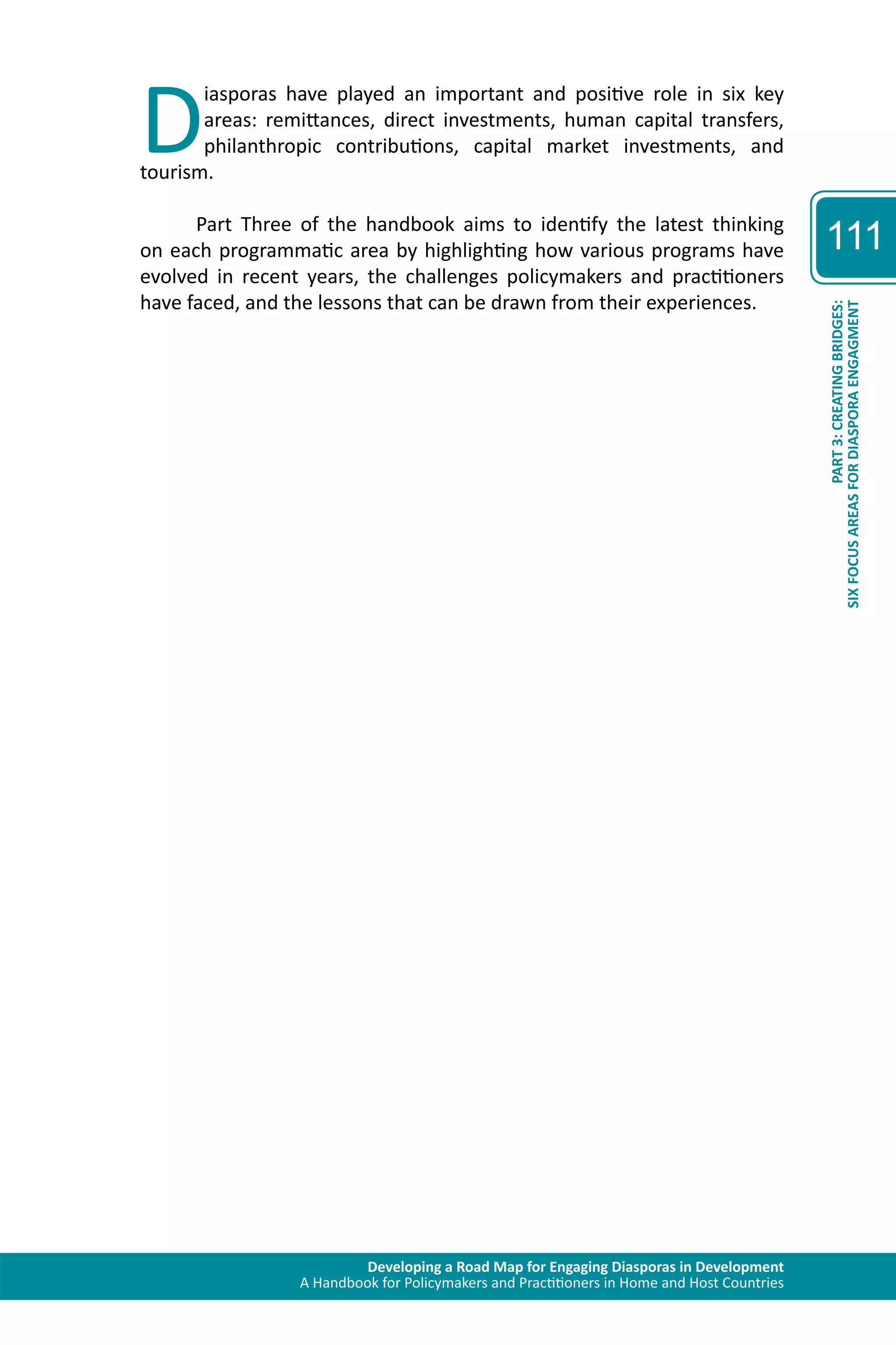Diasporas have played an important and positive role in six key 
areas: remittances, direct investments, human capital transfers, 
philanthropic contributions, capital market investments, and 
Developing a Road Map for Engaging Diasporas in Development 
A Handbook for Policymakers and Practitioners in Home and Host Countries 
tourism. 
Part Three of the handbook aims to identify the latest thinking 
on each programmatic area by highlighting how various programs have 
evolved in recent years, the challenges policymakers and practitioners 
have faced, and the lessons that can be drawn from their experiences. 
111 
SIX FOCUS AREAS FOR DIASPORA ENGAGMENT 
PART 3: CREATING BRIDGES: 
 