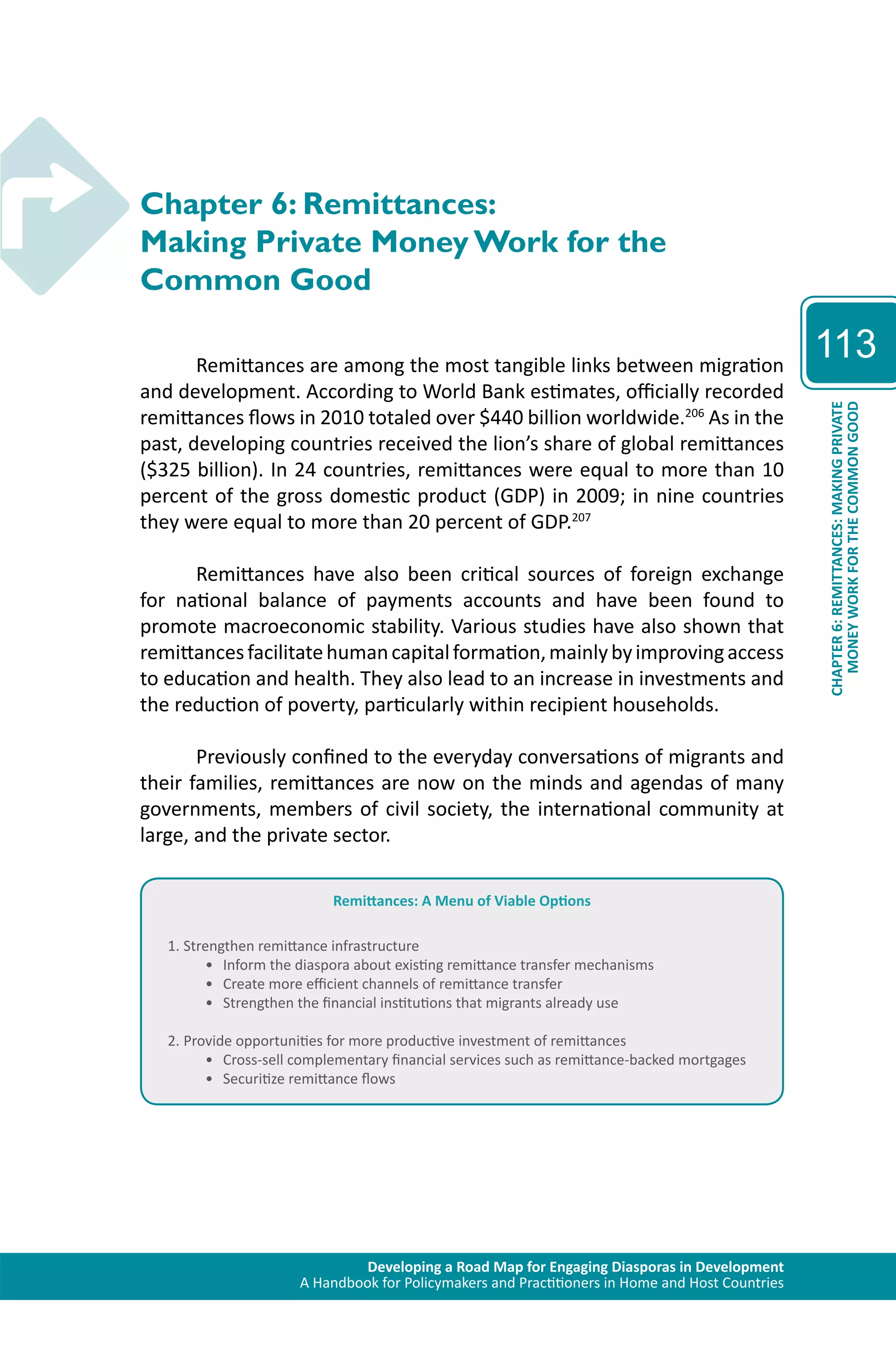 Developing a Road Map for Engaging Diasporas in Development 
A Handbook for Policymakers and Practitioners in Home and Host Countries 
113 
CHAPTER 6: REMITTANCES: MAKING PRIVATE 
MONEY WORK FOR THE COMMON GOOD 
Chapter 6: Remittances: 
Making Private Money Work for the 
Common Good 
Remittances are among the most tangible links between migration 
and development. According to World Bank estimates, officially recorded 
remittances flows in 2010 totaled over $440 billion worldwide.206 As in the 
past, developing countries received the lion’s share of global remittances 
($325 billion). In 24 countries, remittances were equal to more than 10 
percent of the gross domestic product (GDP) in 2009; in nine countries 
they were equal to more than 20 percent of GDP.207 
Remittances have also been critical sources of foreign exchange 
for national balance of payments accounts and have been found to 
promote macroeconomic stability. Various studies have also shown that 
remittances facilitate human capital formation, mainly by improving access 
to education and health. They also lead to an increase in investments and 
the reduction of poverty, particularly within recipient households. 
Previously confined to the everyday conversations of migrants and 
their families, remittances are now on the minds and agendas of many 
governments, members of civil society, the international community at 
large, and the private sector. 
Remittances: A Menu of Viable Options 
1. Strengthen remittance infrastructure 
• Inform the diaspora about existing remittance transfer mechanisms 
• Create more efficient channels of remittance transfer 
• Strengthen the financial institutions that migrants already use 
2. Provide opportunities for more productive investment of remittances 
• Cross-sell complementary financial services such as remittance-backed mortgages 
• Securitize remittance flows 
 