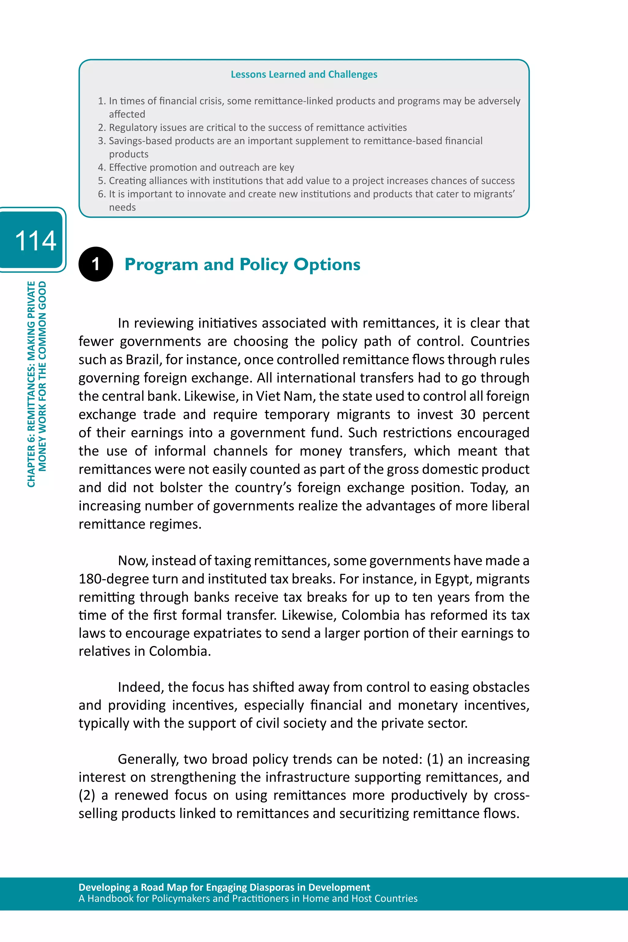 Developing a Road Map for Engaging Diasporas in Development 
A Handbook for Policymakers and Practitioners in Home and Host Countries 
114 
CHAPTER 6: REMITTANCES: MAKING PRIVATE 
MONEY WORK FOR THE COMMON GOOD 
Lessons Learned and Challenges 
1. In times of financial crisis, some remittance-linked products and programs may be adversely 
affected 
2. Regulatory issues are critical to the success of remittance activities 
3. Savings-based products are an important supplement to remittance-based financial 
products 
4. Effective promotion and outreach are key 
5. Creating alliances with institutions that add value to a project increases chances of success 
6. It is important to innovate and create new institutions and products that cater to migrants’ 
needs 
1 Program and Policy Options 
In reviewing initiatives associated with remittances, it is clear that 
fewer governments are choosing the policy path of control. Countries 
such as Brazil, for instance, once controlled remittance flows through rules 
governing foreign exchange. All international transfers had to go through 
the central bank. Likewise, in Viet Nam, the state used to control all foreign 
exchange trade and require temporary migrants to invest 30 percent 
of their earnings into a government fund. Such restrictions encouraged 
the use of informal channels for money transfers, which meant that 
remittances were not easily counted as part of the gross domestic product 
and did not bolster the country’s foreign exchange position. Today, an 
increasing number of governments realize the advantages of more liberal 
remittance regimes. 
Now, instead of taxing remittances, some governments have made a 
180-degree turn and instituted tax breaks. For instance, in Egypt, migrants 
remitting through banks receive tax breaks for up to ten years from the 
time of the first formal transfer. Likewise, Colombia has reformed its tax 
laws to encourage expatriates to send a larger portion of their earnings to 
relatives in Colombia. 
Indeed, the focus has shifted away from control to easing obstacles 
and providing incentives, especially financial and monetary incentives, 
typically with the support of civil society and the private sector. 
Generally, two broad policy trends can be noted: (1) an increasing 
interest on strengthening the infrastructure supporting remittances, and 
(2) a renewed focus on using remittances more productively by cross-selling 
products linked to remittances and securitizing remittance flows. 
 