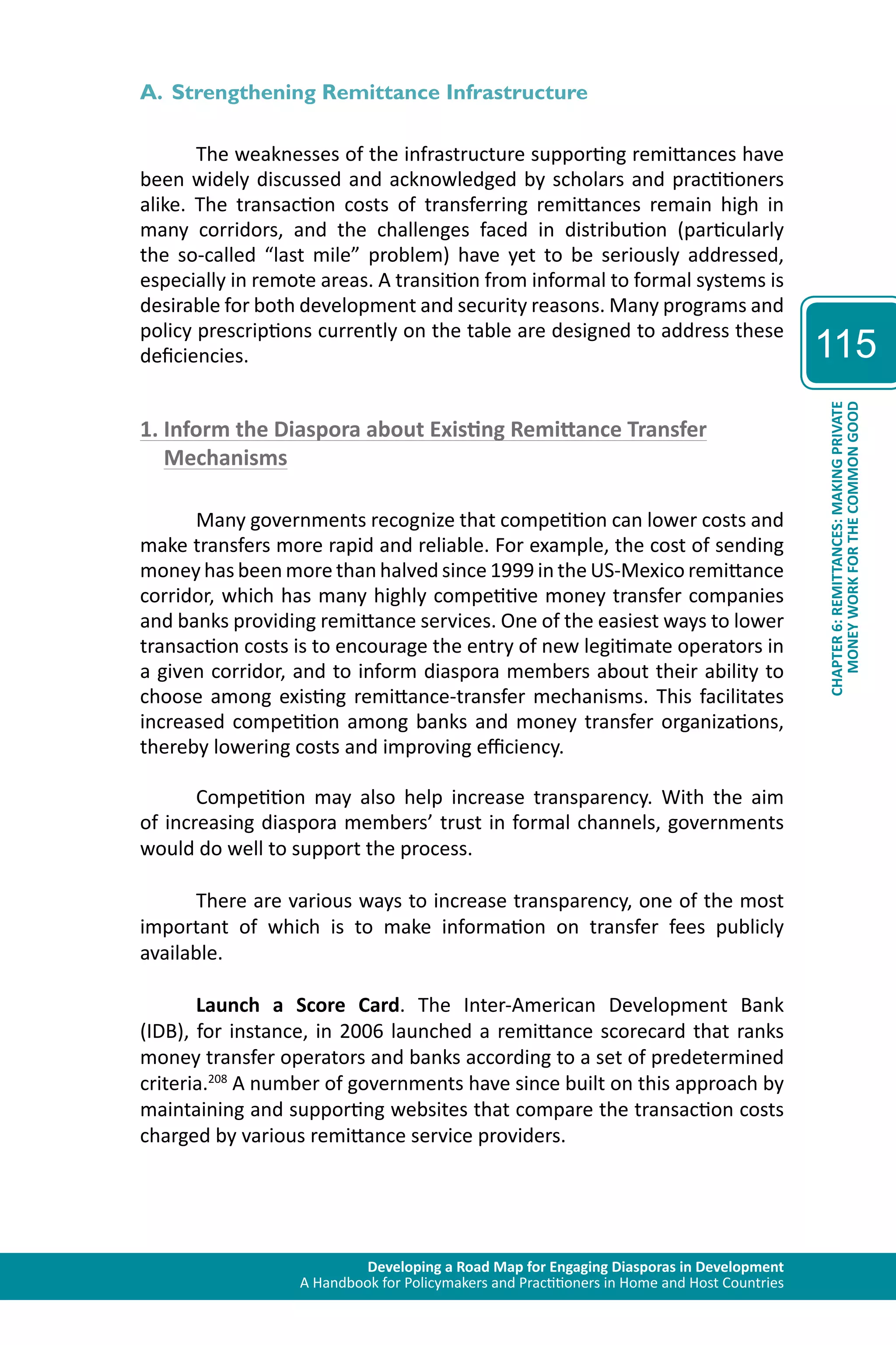 Developing a Road Map for Engaging Diasporas in Development 
A Handbook for Policymakers and Practitioners in Home and Host Countries 
115 
CHAPTER 6: REMITTANCES: MAKING PRIVATE 
MONEY WORK FOR THE COMMON GOOD 
A. Strengthening Remittance Infrastructure 
The weaknesses of the infrastructure supporting remittances have 
been widely discussed and acknowledged by scholars and practitioners 
alike. The transaction costs of transferring remittances remain high in 
many corridors, and the challenges faced in distribution (particularly 
the so-called “last mile” problem) have yet to be seriously addressed, 
especially in remote areas. A transition from informal to formal systems is 
desirable for both development and security reasons. Many programs and 
policy prescriptions currently on the table are designed to address these 
deficiencies. 
1. Inform the Diaspora about Existing Remittance Transfer 
Mechanisms 
Many governments recognize that competition can lower costs and 
make transfers more rapid and reliable. For example, the cost of sending 
money has been more than halved since 1999 in the US-Mexico remittance 
corridor, which has many highly competitive money transfer companies 
and banks providing remittance services. One of the easiest ways to lower 
transaction costs is to encourage the entry of new legitimate operators in 
a given corridor, and to inform diaspora members about their ability to 
choose among existing remittance-transfer mechanisms. This facilitates 
increased competition among banks and money transfer organizations, 
thereby lowering costs and improving efficiency. 
Competition may also help increase transparency. With the aim 
of increasing diaspora members’ trust in formal channels, governments 
would do well to support the process. 
There are various ways to increase transparency, one of the most 
important of which is to make information on transfer fees publicly 
available. 
Launch a Score Card. The Inter-American Development Bank 
(IDB), for instance, in 2006 launched a remittance scorecard that ranks 
money transfer operators and banks according to a set of predetermined 
criteria.208 A number of governments have since built on this approach by 
maintaining and supporting websites that compare the transaction costs 
charged by various remittance service providers. 
 