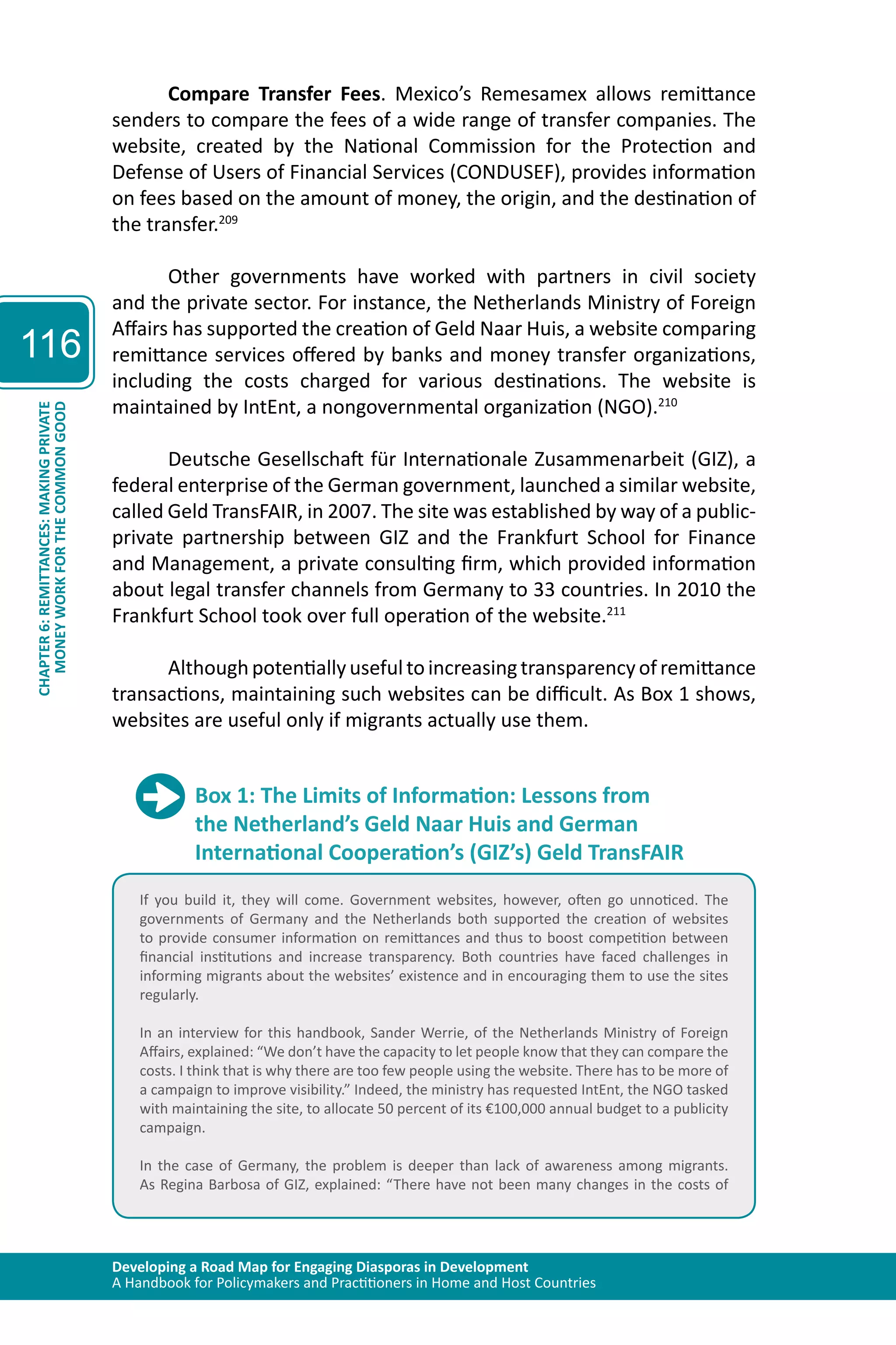 Developing a Road Map for Engaging Diasporas in Development 
A Handbook for Policymakers and Practitioners in Home and Host Countries 
116 
CHAPTER 6: REMITTANCES: MAKING PRIVATE 
MONEY WORK FOR THE COMMON GOOD 
Compare Transfer Fees. Mexico’s Remesamex allows remittance 
senders to compare the fees of a wide range of transfer companies. The 
website, created by the National Commission for the Protection and 
Defense of Users of Financial Services (CONDUSEF), provides information 
on fees based on the amount of money, the origin, and the destination of 
the transfer.209 
Other governments have worked with partners in civil society 
and the private sector. For instance, the Netherlands Ministry of Foreign 
Affairs has supported the creation of Geld Naar Huis, a website comparing 
remittance services offered by banks and money transfer organizations, 
including the costs charged for various destinations. The website is 
maintained by IntEnt, a nongovernmental organization (NGO).210 
Deutsche Gesellschaft für Internationale Zusammenarbeit (GIZ), a 
federal enterprise of the German government, launched a similar website, 
called Geld TransFAIR, in 2007. The site was established by way of a public-private 
partnership between GIZ and the Frankfurt School for Finance 
and Management, a private consulting firm, which provided information 
about legal transfer channels from Germany to 33 countries. In 2010 the 
Frankfurt School took over full operation of the website.211 
Although potentially useful to increasing transparency of remittance 
transactions, maintaining such websites can be difficult. As Box 1 shows, 
websites are useful only if migrants actually use them. 
Box 1: The Limits of Information: Lessons from 
the Netherland’s Geld Naar Huis and German 
International Cooperation’s (GIZ’s) Geld TransFAIR 
If you build it, they will come. Government websites, however, often go unnoticed. The 
governments of Germany and the Netherlands both supported the creation of websites 
to provide consumer information on remittances and thus to boost competition between 
financial institutions and increase transparency. Both countries have faced challenges in 
informing migrants about the websites’ existence and in encouraging them to use the sites 
regularly. 
In an interview for this handbook, Sander Werrie, of the Netherlands Ministry of Foreign 
Affairs, explained: “We don’t have the capacity to let people know that they can compare the 
costs. I think that is why there are too few people using the website. There has to be more of 
a campaign to improve visibility.” Indeed, the ministry has requested IntEnt, the NGO tasked 
with maintaining the site, to allocate 50 percent of its €100,000 annual budget to a publicity 
campaign. 
In the case of Germany, the problem is deeper than lack of awareness among migrants. 
As Regina Barbosa of GIZ, explained: “There have not been many changes in the costs of 
 