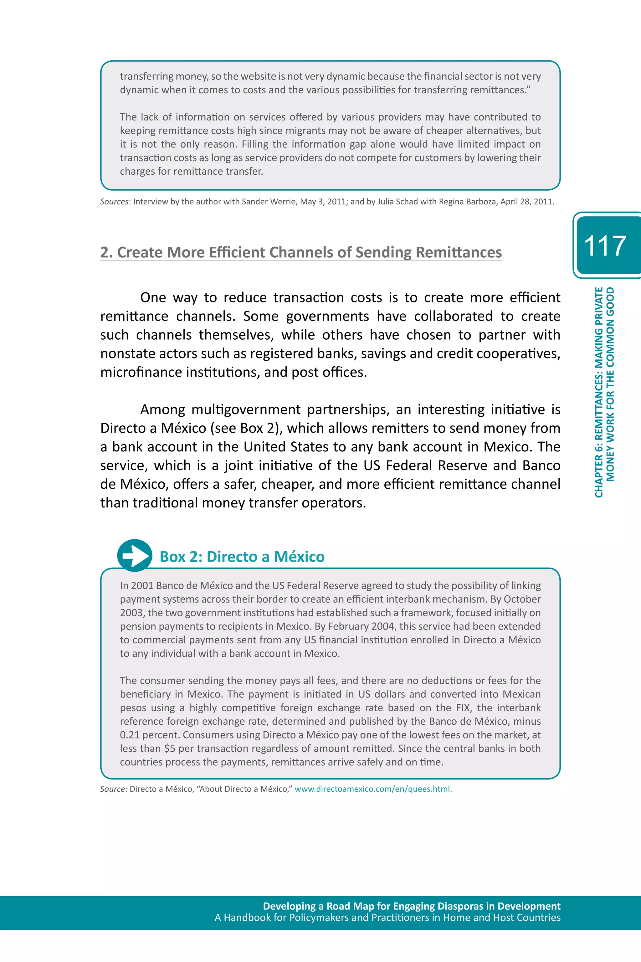 Developing a Road Map for Engaging Diasporas in Development 
A Handbook for Policymakers and Practitioners in Home and Host Countries 
117 
CHAPTER 6: REMITTANCES: MAKING PRIVATE 
MONEY WORK FOR THE COMMON GOOD 
transferring money, so the website is not very dynamic because the financial sector is not very 
dynamic when it comes to costs and the various possibilities for transferring remittances.” 
The lack of information on services offered by various providers may have contributed to 
keeping remittance costs high since migrants may not be aware of cheaper alternatives, but 
it is not the only reason. Filling the information gap alone would have limited impact on 
transaction costs as long as service providers do not compete for customers by lowering their 
charges for remittance transfer. 
Sources: Interview by the author with Sander Werrie, May 3, 2011; and by Julia Schad with Regina Barboza, April 28, 2011. 
2. Create More Efficient Channels of Sending Remittances 
One way to reduce transaction costs is to create more efficient 
remittance channels. Some governments have collaborated to create 
such channels themselves, while others have chosen to partner with 
nonstate actors such as registered banks, savings and credit cooperatives, 
microfinance institutions, and post offices. 
Among multigovernment partnerships, an interesting initiative is 
Directo a México (see Box 2), which allows remitters to send money from 
a bank account in the United States to any bank account in Mexico. The 
service, which is a joint initiative of the US Federal Reserve and Banco 
de México, offers a safer, cheaper, and more efficient remittance channel 
than traditional money transfer operators. 
Box 2: Directo a México 
In 2001 Banco de México and the US Federal Reserve agreed to study the possibility of linking 
payment systems across their border to create an efficient interbank mechanism. By October 
2003, the two government institutions had established such a framework, focused initially on 
pension payments to recipients in Mexico. By February 2004, this service had been extended 
to commercial payments sent from any US financial institution enrolled in Directo a México 
to any individual with a bank account in Mexico. 
The consumer sending the money pays all fees, and there are no deductions or fees for the 
beneficiary in Mexico. The payment is initiated in US dollars and converted into Mexican 
pesos using a highly competitive foreign exchange rate based on the FIX, the interbank 
reference foreign exchange rate, determined and published by the Banco de México, minus 
0.21 percent. Consumers using Directo a México pay one of the lowest fees on the market, at 
less than $5 per transaction regardless of amount remitted. Since the central banks in both 
countries process the payments, remittances arrive safely and on time. 
Source: Directo a México, “About Directo a México,” www.directoamexico.com/en/quees.html. 
 