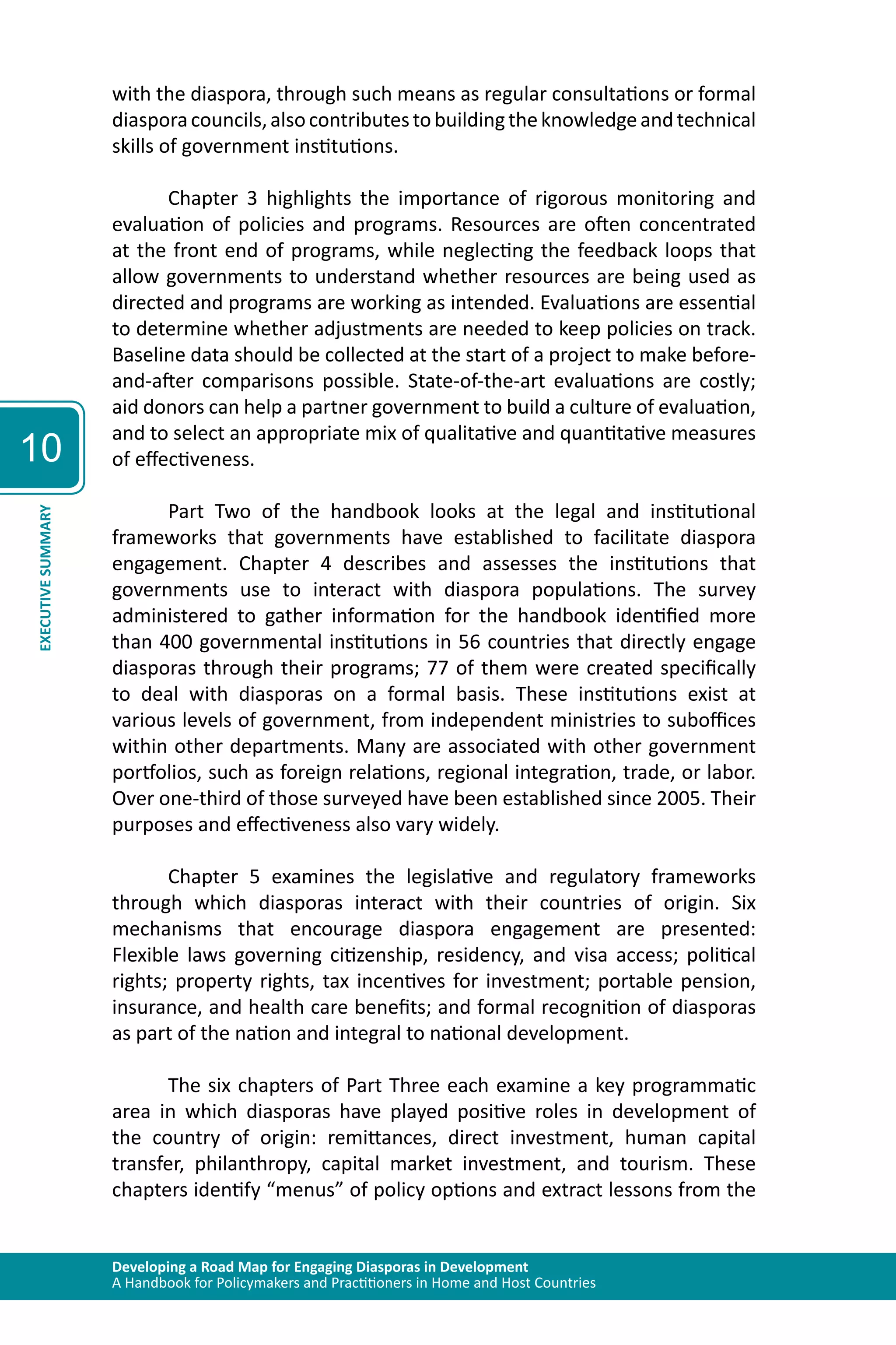 Developing a Road Map for Engaging Diasporas in Development 
A Handbook for Policymakers and Practitioners in Home and Host Countries 
10 
EXECUTIVE SUMMARY 
with the diaspora, through such means as regular consultations or formal 
diaspora councils, also contributes to building the knowledge and technical 
skills of government institutions. 
Chapter 3 highlights the importance of rigorous monitoring and 
evaluation of policies and programs. Resources are often concentrated 
at the front end of programs, while neglecting the feedback loops that 
allow governments to understand whether resources are being used as 
directed and programs are working as intended. Evaluations are essential 
to determine whether adjustments are needed to keep policies on track. 
Baseline data should be collected at the start of a project to make before-and- 
after comparisons possible. State-of-the-art evaluations are costly; 
aid donors can help a partner government to build a culture of evaluation, 
and to select an appropriate mix of qualitative and quantitative measures 
of effectiveness. 
Part Two of the handbook looks at the legal and institutional 
frameworks that governments have established to facilitate diaspora 
engagement. Chapter 4 describes and assesses the institutions that 
governments use to interact with diaspora populations. The survey 
administered to gather information for the handbook identified more 
than 400 governmental institutions in 56 countries that directly engage 
diasporas through their programs; 77 of them were created specifically 
to deal with diasporas on a formal basis. These institutions exist at 
various levels of government, from independent ministries to suboffices 
within other departments. Many are associated with other government 
portfolios, such as foreign relations, regional integration, trade, or labor. 
Over one-third of those surveyed have been established since 2005. Their 
purposes and effectiveness also vary widely. 
Chapter 5 examines the legislative and regulatory frameworks 
through which diasporas interact with their countries of origin. Six 
mechanisms that encourage diaspora engagement are presented: 
Flexible laws governing citizenship, residency, and visa access; political 
rights; property rights, tax incentives for investment; portable pension, 
insurance, and health care benefits; and formal recognition of diasporas 
as part of the nation and integral to national development. 
The six chapters of Part Three each examine a key programmatic 
area in which diasporas have played positive roles in development of 
the country of origin: remittances, direct investment, human capital 
transfer, philanthropy, capital market investment, and tourism. These 
chapters identify “menus” of policy options and extract lessons from the 
 