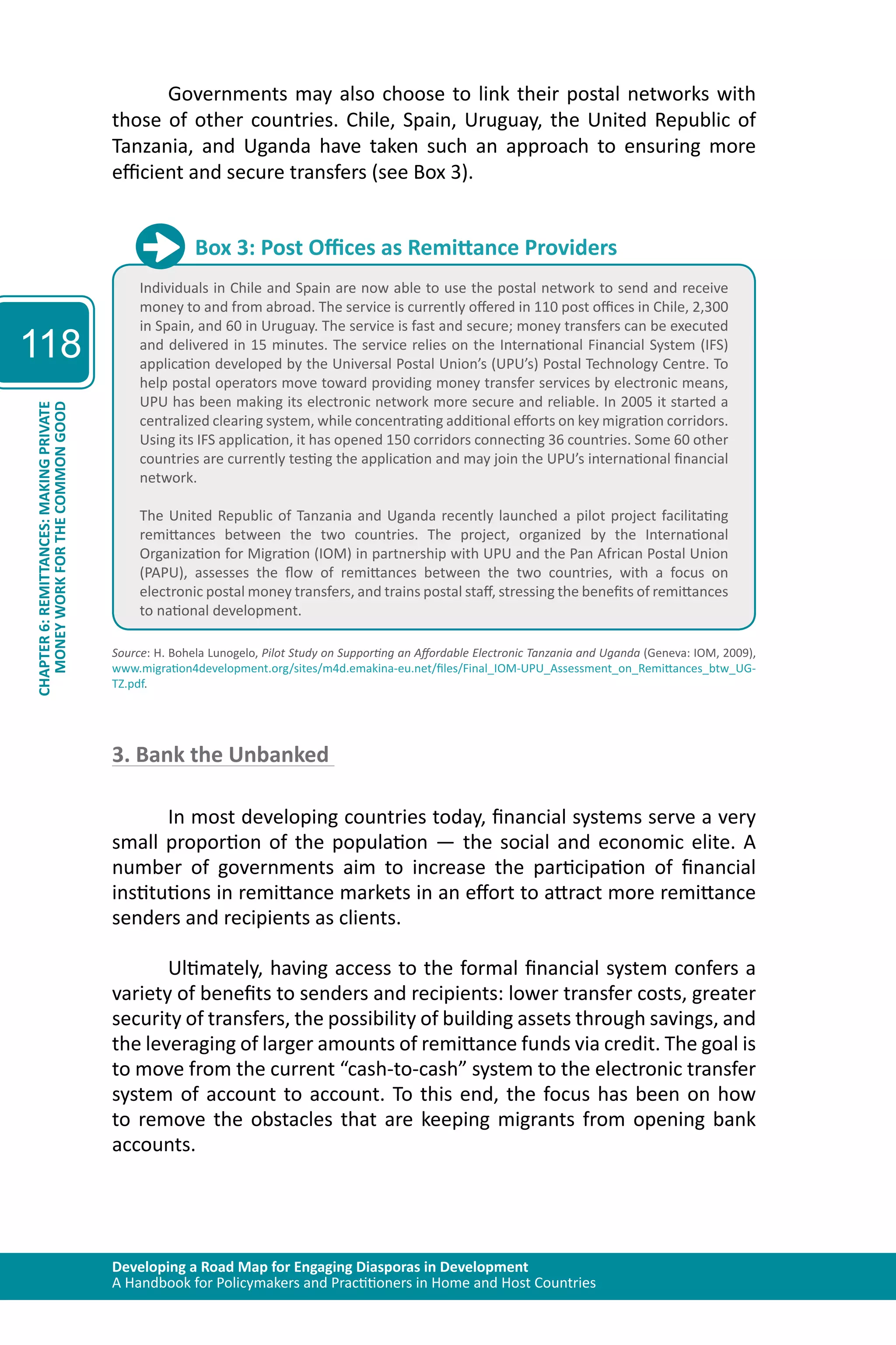 Developing a Road Map for Engaging Diasporas in Development 
A Handbook for Policymakers and Practitioners in Home and Host Countries 
118 
CHAPTER 6: REMITTANCES: MAKING PRIVATE 
MONEY WORK FOR THE COMMON GOOD 
Governments may also choose to link their postal networks with 
those of other countries. Chile, Spain, Uruguay, the United Republic of 
Tanzania, and Uganda have taken such an approach to ensuring more 
efficient and secure transfers (see Box 3). 
Box 3: Post Offices as Remittance Providers 
Individuals in Chile and Spain are now able to use the postal network to send and receive 
money to and from abroad. The service is currently offered in 110 post offices in Chile, 2,300 
in Spain, and 60 in Uruguay. The service is fast and secure; money transfers can be executed 
and delivered in 15 minutes. The service relies on the International Financial System (IFS) 
application developed by the Universal Postal Union’s (UPU’s) Postal Technology Centre. To 
help postal operators move toward providing money transfer services by electronic means, 
UPU has been making its electronic network more secure and reliable. In 2005 it started a 
centralized clearing system, while concentrating additional efforts on key migration corridors. 
Using its IFS application, it has opened 150 corridors connecting 36 countries. Some 60 other 
countries are currently testing the application and may join the UPU’s international financial 
network. 
The United Republic of Tanzania and Uganda recently launched a pilot project facilitating 
remittances between the two countries. The project, organized by the International 
Organization for Migration (IOM) in partnership with UPU and the Pan African Postal Union 
(PAPU), assesses the flow of remittances between the two countries, with a focus on 
electronic postal money transfers, and trains postal staff, stressing the benefits of remittances 
to national development. 
Source: H. Bohela Lunogelo, Pilot Study on Supporting an Affordable Electronic Tanzania and Uganda (Geneva: IOM, 2009), 
www.migration4development.org/sites/m4d.emakina-eu.net/files/Final_IOM-UPU_Assessment_on_Remittances_btw_UG-TZ. 
pdf. 
3. Bank the Unbanked 
In most developing countries today, financial systems serve a very 
small proportion of the population — the social and economic elite. A 
number of governments aim to increase the participation of financial 
institutions in remittance markets in an effort to attract more remittance 
senders and recipients as clients. 
Ultimately, having access to the formal financial system confers a 
variety of benefits to senders and recipients: lower transfer costs, greater 
security of transfers, the possibility of building assets through savings, and 
the leveraging of larger amounts of remittance funds via credit. The goal is 
to move from the current “cash-to-cash” system to the electronic transfer 
system of account to account. To this end, the focus has been on how 
to remove the obstacles that are keeping migrants from opening bank 
accounts. 
 