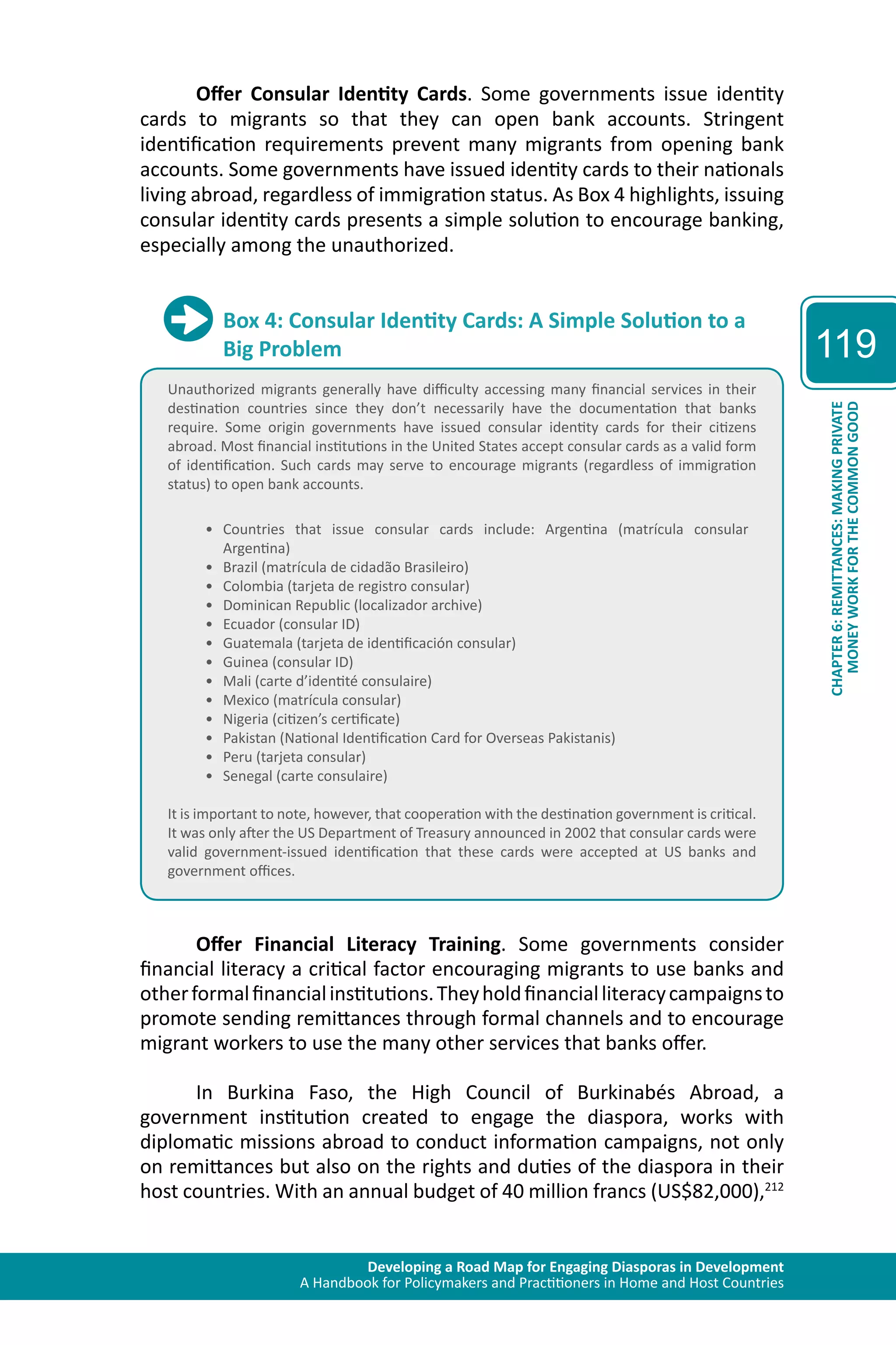 Developing a Road Map for Engaging Diasporas in Development 
A Handbook for Policymakers and Practitioners in Home and Host Countries 
119 
CHAPTER 6: REMITTANCES: MAKING PRIVATE 
MONEY WORK FOR THE COMMON GOOD 
Offer Consular Identity Cards. Some governments issue identity 
cards to migrants so that they can open bank accounts. Stringent 
identification requirements prevent many migrants from opening bank 
accounts. Some governments have issued identity cards to their nationals 
living abroad, regardless of immigration status. As Box 4 highlights, issuing 
consular identity cards presents a simple solution to encourage banking, 
especially among the unauthorized. 
Box 4: Consular Identity Cards: A Simple Solution to a 
Big Problem 
Unauthorized migrants generally have difficulty accessing many financial services in their 
destination countries since they don’t necessarily have the documentation that banks 
require. Some origin governments have issued consular identity cards for their citizens 
abroad. Most financial institutions in the United States accept consular cards as a valid form 
of identification. Such cards may serve to encourage migrants (regardless of immigration 
status) to open bank accounts. 
• Countries that issue consular cards include: Argentina (matrícula consular 
Argentina) 
• Brazil (matrícula de cidadão Brasileiro) 
• Colombia (tarjeta de registro consular) 
• Dominican Republic (localizador archive) 
• Ecuador (consular ID) 
• Guatemala (tarjeta de identificación consular) 
• Guinea (consular ID) 
• Mali (carte d’identité consulaire) 
• Mexico (matrícula consular) 
• Nigeria (citizen’s certificate) 
• Pakistan (National Identification Card for Overseas Pakistanis) 
• Peru (tarjeta consular) 
• Senegal (carte consulaire) 
It is important to note, however, that cooperation with the destination government is critical. 
It was only after the US Department of Treasury announced in 2002 that consular cards were 
valid government-issued identification that these cards were accepted at US banks and 
government offices. 
Offer Financial Literacy Training. Some governments consider 
financial literacy a critical factor encouraging migrants to use banks and 
other formal financial institutions. They hold financial literacy campaigns to 
promote sending remittances through formal channels and to encourage 
migrant workers to use the many other services that banks offer. 
In Burkina Faso, the High Council of Burkinabés Abroad, a 
government institution created to engage the diaspora, works with 
diplomatic missions abroad to conduct information campaigns, not only 
on remittances but also on the rights and duties of the diaspora in their 
host countries. With an annual budget of 40 million francs (US$82,000),212 
 