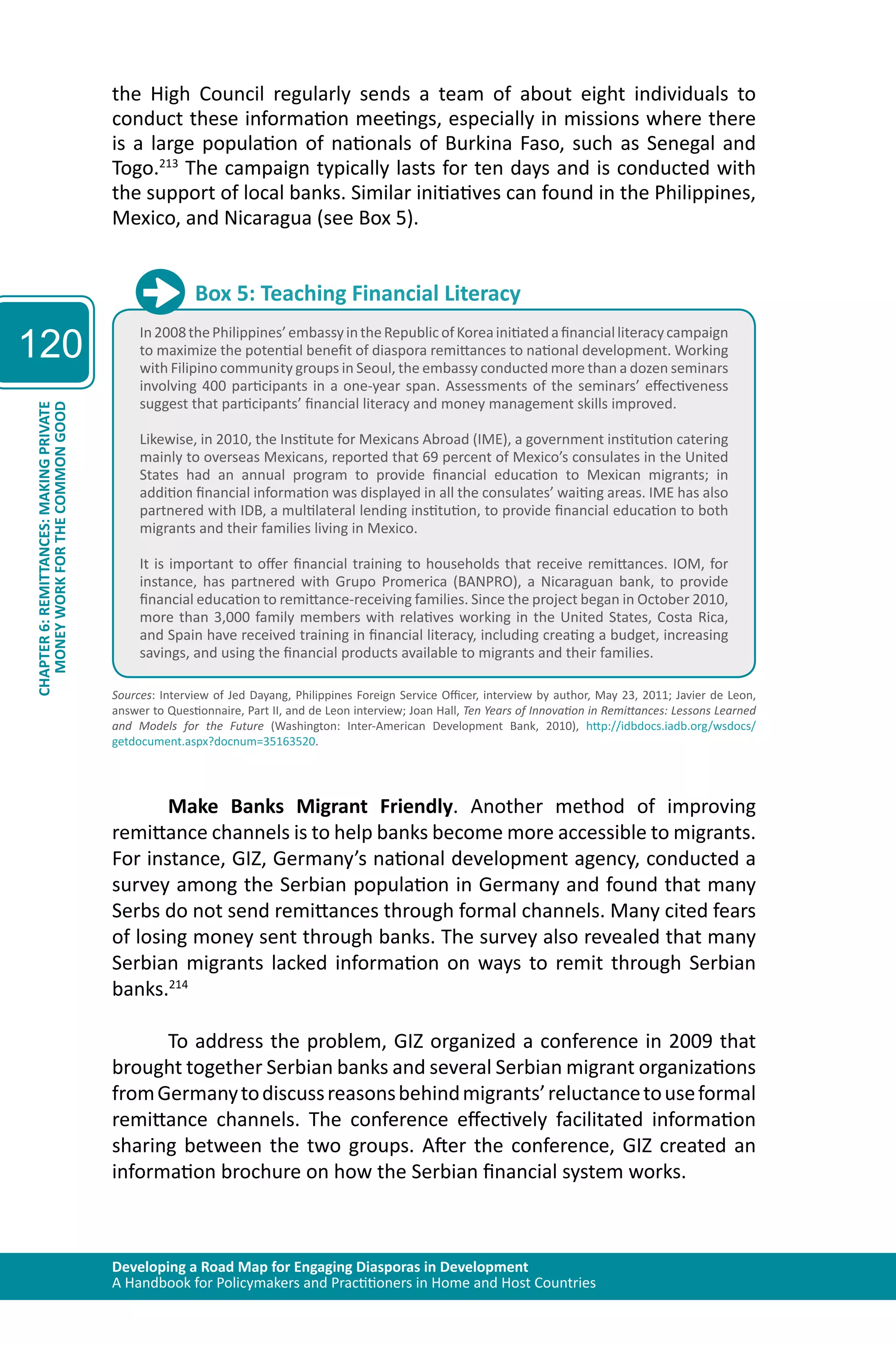 Developing a Road Map for Engaging Diasporas in Development 
A Handbook for Policymakers and Practitioners in Home and Host Countries 
120 
CHAPTER 6: REMITTANCES: MAKING PRIVATE 
MONEY WORK FOR THE COMMON GOOD 
the High Council regularly sends a team of about eight individuals to 
conduct these information meetings, especially in missions where there 
is a large population of nationals of Burkina Faso, such as Senegal and 
Togo.213 The campaign typically lasts for ten days and is conducted with 
the support of local banks. Similar initiatives can found in the Philippines, 
Mexico, and Nicaragua (see Box 5). 
Box 5: Teaching Financial Literacy 
In 2008 the Philippines’ embassy in the Republic of Korea initiated a financial literacy campaign 
to maximize the potential benefit of diaspora remittances to national development. Working 
with Filipino community groups in Seoul, the embassy conducted more than a dozen seminars 
involving 400 participants in a one-year span. Assessments of the seminars’ effectiveness 
suggest that participants’ financial literacy and money management skills improved. 
Likewise, in 2010, the Institute for Mexicans Abroad (IME), a government institution catering 
mainly to overseas Mexicans, reported that 69 percent of Mexico’s consulates in the United 
States had an annual program to provide financial education to Mexican migrants; in 
addition financial information was displayed in all the consulates’ waiting areas. IME has also 
partnered with IDB, a multilateral lending institution, to provide financial education to both 
migrants and their families living in Mexico. 
It is important to offer financial training to households that receive remittances. IOM, for 
instance, has partnered with Grupo Promerica (BANPRO), a Nicaraguan bank, to provide 
financial education to remittance-receiving families. Since the project began in October 2010, 
more than 3,000 family members with relatives working in the United States, Costa Rica, 
and Spain have received training in financial literacy, including creating a budget, increasing 
savings, and using the financial products available to migrants and their families. 
Sources: Interview of Jed Dayang, Philippines Foreign Service Officer, interview by author, May 23, 2011; Javier de Leon, 
answer to Questionnaire, Part II, and de Leon interview; Joan Hall, Ten Years of Innovation in Remittances: Lessons Learned 
and Models for the Future (Washington: Inter-American Development Bank, 2010), http://idbdocs.iadb.org/wsdocs/ 
getdocument.aspx?docnum=35163520. 
Make Banks Migrant Friendly. Another method of improving 
remittance channels is to help banks become more accessible to migrants. 
For instance, GIZ, Germany’s national development agency, conducted a 
survey among the Serbian population in Germany and found that many 
Serbs do not send remittances through formal channels. Many cited fears 
of losing money sent through banks. The survey also revealed that many 
Serbian migrants lacked information on ways to remit through Serbian 
banks.214 
To address the problem, GIZ organized a conference in 2009 that 
brought together Serbian banks and several Serbian migrant organizations 
from Germany to discuss reasons behind migrants’ reluctance to use formal 
remittance channels. The conference effectively facilitated information 
sharing between the two groups. After the conference, GIZ created an 
information brochure on how the Serbian financial system works. 
 