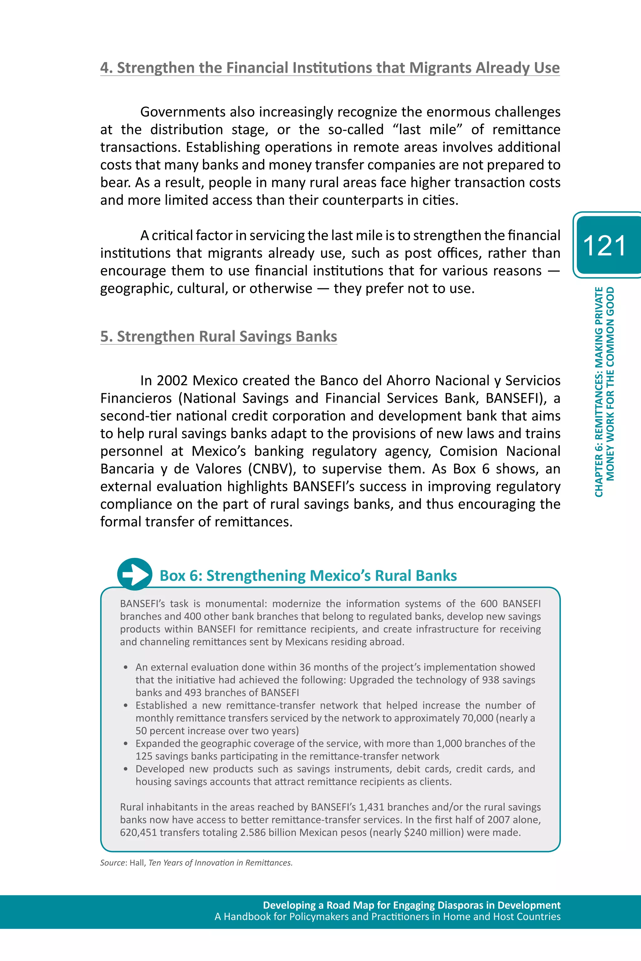 Developing a Road Map for Engaging Diasporas in Development 
A Handbook for Policymakers and Practitioners in Home and Host Countries 
121 
CHAPTER 6: REMITTANCES: MAKING PRIVATE 
MONEY WORK FOR THE COMMON GOOD 
4. Strengthen the Financial Institutions that Migrants Already Use 
Governments also increasingly recognize the enormous challenges 
at the distribution stage, or the so-called “last mile” of remittance 
transactions. Establishing operations in remote areas involves additional 
costs that many banks and money transfer companies are not prepared to 
bear. As a result, people in many rural areas face higher transaction costs 
and more limited access than their counterparts in cities. 
A critical factor in servicing the last mile is to strengthen the financial 
institutions that migrants already use, such as post offices, rather than 
encourage them to use financial institutions that for various reasons — 
geographic, cultural, or otherwise — they prefer not to use. 
5. Strengthen Rural Savings Banks 
In 2002 Mexico created the Banco del Ahorro Nacional y Servicios 
Financieros (National Savings and Financial Services Bank, BANSEFI), a 
second-tier national credit corporation and development bank that aims 
to help rural savings banks adapt to the provisions of new laws and trains 
personnel at Mexico’s banking regulatory agency, Comision Nacional 
Bancaria y de Valores (CNBV), to supervise them. As Box 6 shows, an 
external evaluation highlights BANSEFI’s success in improving regulatory 
compliance on the part of rural savings banks, and thus encouraging the 
formal transfer of remittances. 
Box 6: Strengthening Mexico’s Rural Banks 
BANSEFI’s task is monumental: modernize the information systems of the 600 BANSEFI 
branches and 400 other bank branches that belong to regulated banks, develop new savings 
products within BANSEFI for remittance recipients, and create infrastructure for receiving 
and channeling remittances sent by Mexicans residing abroad. 
• An external evaluation done within 36 months of the project’s implementation showed 
that the initiative had achieved the following: Upgraded the technology of 938 savings 
banks and 493 branches of BANSEFI 
• Established a new remittance-transfer network that helped increase the number of 
monthly remittance transfers serviced by the network to approximately 70,000 (nearly a 
50 percent increase over two years) 
• Expanded the geographic coverage of the service, with more than 1,000 branches of the 
125 savings banks participating in the remittance-transfer network 
• Developed new products such as savings instruments, debit cards, credit cards, and 
housing savings accounts that attract remittance recipients as clients. 
Rural inhabitants in the areas reached by BANSEFI’s 1,431 branches and/or the rural savings 
banks now have access to better remittance-transfer services. In the first half of 2007 alone, 
620,451 transfers totaling 2.586 billion Mexican pesos (nearly $240 million) were made. 
Source: Hall, Ten Years of Innovation in Remittances. 
 