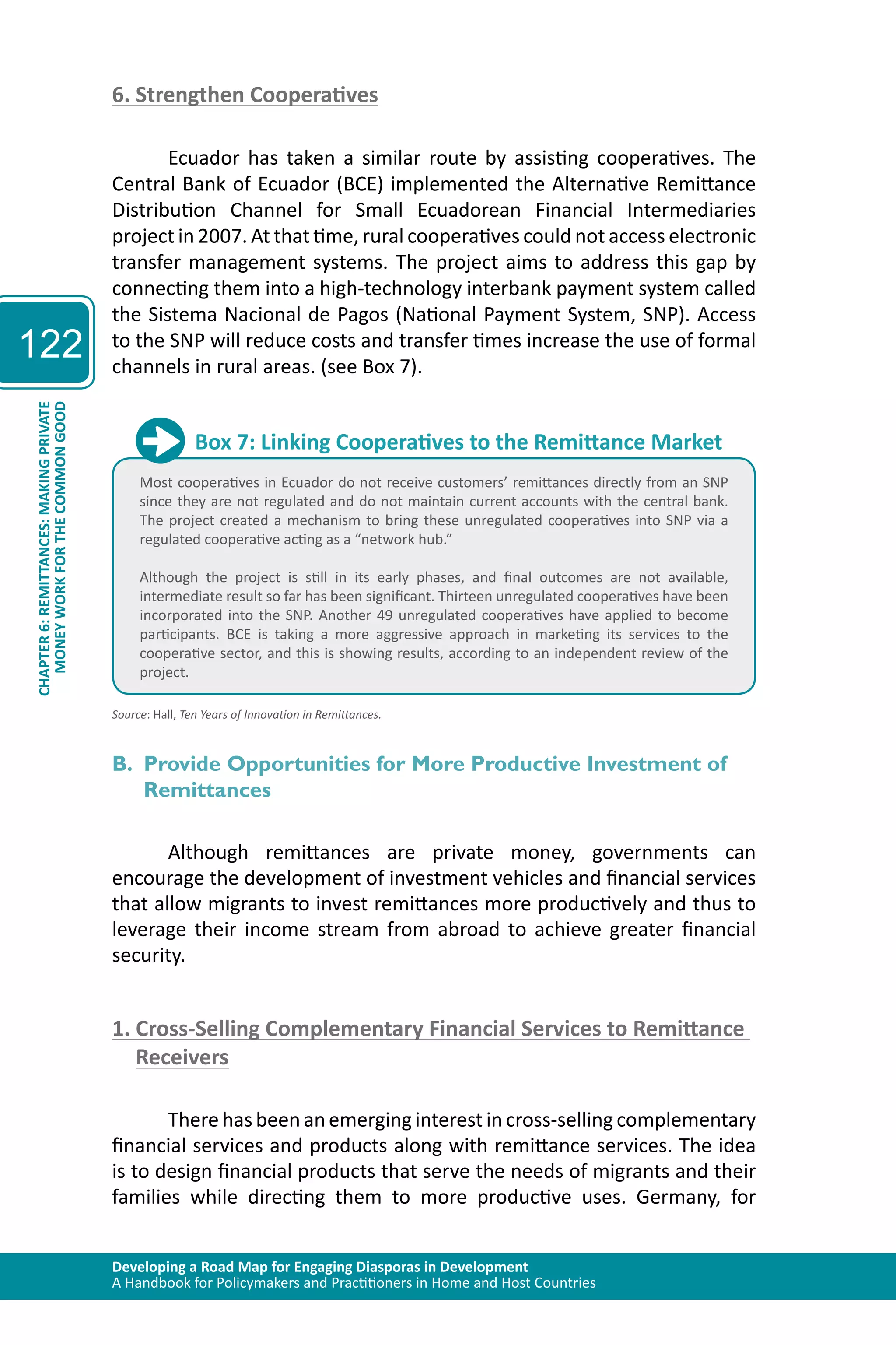 Developing a Road Map for Engaging Diasporas in Development 
A Handbook for Policymakers and Practitioners in Home and Host Countries 
122 
CHAPTER 6: REMITTANCES: MAKING PRIVATE 
MONEY WORK FOR THE COMMON GOOD 
6. Strengthen Cooperatives 
Ecuador has taken a similar route by assisting cooperatives. The 
Central Bank of Ecuador (BCE) implemented the Alternative Remittance 
Distribution Channel for Small Ecuadorean Financial Intermediaries 
project in 2007. At that time, rural cooperatives could not access electronic 
transfer management systems. The project aims to address this gap by 
connecting them into a high-technology interbank payment system called 
the Sistema Nacional de Pagos (National Payment System, SNP). Access 
to the SNP will reduce costs and transfer times increase the use of formal 
channels in rural areas. (see Box 7). 
Box 7: Linking Cooperatives to the Remittance Market 
Most cooperatives in Ecuador do not receive customers’ remittances directly from an SNP 
since they are not regulated and do not maintain current accounts with the central bank. 
The project created a mechanism to bring these unregulated cooperatives into SNP via a 
regulated cooperative acting as a “network hub.” 
Although the project is still in its early phases, and final outcomes are not available, 
intermediate result so far has been significant. Thirteen unregulated cooperatives have been 
incorporated into the SNP. Another 49 unregulated cooperatives have applied to become 
participants. BCE is taking a more aggressive approach in marketing its services to the 
cooperative sector, and this is showing results, according to an independent review of the 
project. 
Source: Hall, Ten Years of Innovation in Remittances. 
B. Provide Opportunities for More Productive Investment of 
Remittances 
Although remittances are private money, governments can 
encourage the development of investment vehicles and financial services 
that allow migrants to invest remittances more productively and thus to 
leverage their income stream from abroad to achieve greater financial 
security. 
1. Cross-Selling Complementary Financial Services to Remittance 
Receivers 
There has been an emerging interest in cross-selling complementary 
financial services and products along with remittance services. The idea 
is to design financial products that serve the needs of migrants and their 
families while directing them to more productive uses. Germany, for 
 