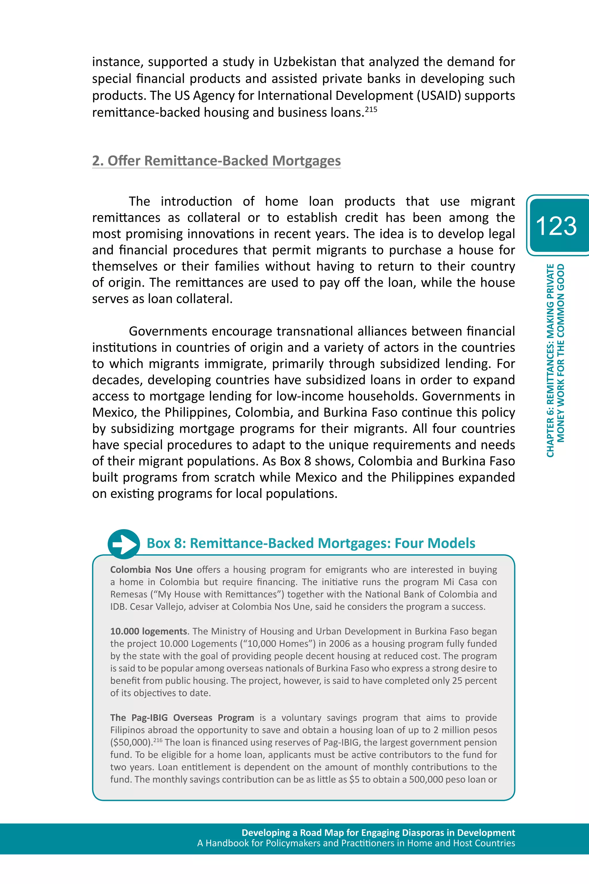 Developing a Road Map for Engaging Diasporas in Development 
A Handbook for Policymakers and Practitioners in Home and Host Countries 
123 
CHAPTER 6: REMITTANCES: MAKING PRIVATE 
MONEY WORK FOR THE COMMON GOOD 
instance, supported a study in Uzbekistan that analyzed the demand for 
special financial products and assisted private banks in developing such 
products. The US Agency for International Development (USAID) supports 
remittance-backed housing and business loans.215 
2. Offer Remittance-Backed Mortgages 
The introduction of home loan products that use migrant 
remittances as collateral or to establish credit has been among the 
most promising innovations in recent years. The idea is to develop legal 
and financial procedures that permit migrants to purchase a house for 
themselves or their families without having to return to their country 
of origin. The remittances are used to pay off the loan, while the house 
serves as loan collateral. 
Governments encourage transnational alliances between financial 
institutions in countries of origin and a variety of actors in the countries 
to which migrants immigrate, primarily through subsidized lending. For 
decades, developing countries have subsidized loans in order to expand 
access to mortgage lending for low-income households. Governments in 
Mexico, the Philippines, Colombia, and Burkina Faso continue this policy 
by subsidizing mortgage programs for their migrants. All four countries 
have special procedures to adapt to the unique requirements and needs 
of their migrant populations. As Box 8 shows, Colombia and Burkina Faso 
built programs from scratch while Mexico and the Philippines expanded 
on existing programs for local populations. 
Box 8: Remittance-Backed Mortgages: Four Models 
Colombia Nos Une offers a housing program for emigrants who are interested in buying 
a home in Colombia but require financing. The initiative runs the program Mi Casa con 
Remesas (“My House with Remittances”) together with the National Bank of Colombia and 
IDB. Cesar Vallejo, adviser at Colombia Nos Une, said he considers the program a success. 
10.000 logements. The Ministry of Housing and Urban Development in Burkina Faso began 
the project 10.000 Logements (“10,000 Homes”) in 2006 as a housing program fully funded 
by the state with the goal of providing people decent housing at reduced cost. The program 
is said to be popular among overseas nationals of Burkina Faso who express a strong desire to 
benefit from public housing. The project, however, is said to have completed only 25 percent 
of its objectives to date. 
The Pag-IBIG Overseas Program is a voluntary savings program that aims to provide 
Filipinos abroad the opportunity to save and obtain a housing loan of up to 2 million pesos 
($50,000).216 The loan is financed using reserves of Pag-IBIG, the largest government pension 
fund. To be eligible for a home loan, applicants must be active contributors to the fund for 
two years. Loan entitlement is dependent on the amount of monthly contributions to the 
fund. The monthly savings contribution can be as little as $5 to obtain a 500,000 peso loan or 
 