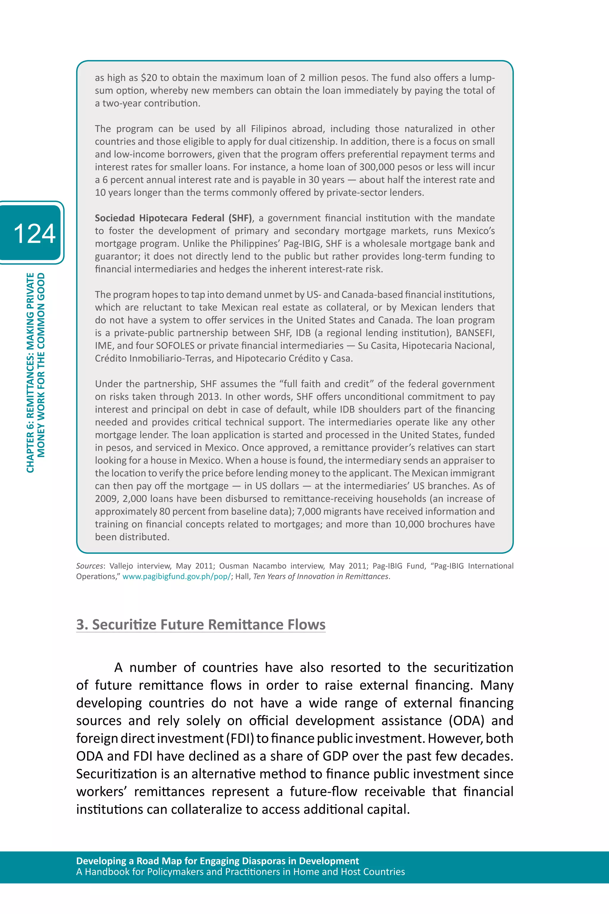 Developing a Road Map for Engaging Diasporas in Development 
A Handbook for Policymakers and Practitioners in Home and Host Countries 
124 
CHAPTER 6: REMITTANCES: MAKING PRIVATE 
MONEY WORK FOR THE COMMON GOOD 
as high as $20 to obtain the maximum loan of 2 million pesos. The fund also offers a lump-sum 
option, whereby new members can obtain the loan immediately by paying the total of 
a two-year contribution. 
The program can be used by all Filipinos abroad, including those naturalized in other 
countries and those eligible to apply for dual citizenship. In addition, there is a focus on small 
and low-income borrowers, given that the program offers preferential repayment terms and 
interest rates for smaller loans. For instance, a home loan of 300,000 pesos or less will incur 
a 6 percent annual interest rate and is payable in 30 years — about half the interest rate and 
10 years longer than the terms commonly offered by private-sector lenders. 
Sociedad Hipotecara Federal (SHF), a government financial institution with the mandate 
to foster the development of primary and secondary mortgage markets, runs Mexico’s 
mortgage program. Unlike the Philippines’ Pag-IBIG, SHF is a wholesale mortgage bank and 
guarantor; it does not directly lend to the public but rather provides long-term funding to 
financial intermediaries and hedges the inherent interest-rate risk. 
The program hopes to tap into demand unmet by US- and Canada-based financial institutions, 
which are reluctant to take Mexican real estate as collateral, or by Mexican lenders that 
do not have a system to offer services in the United States and Canada. The loan program 
is a private-public partnership between SHF, IDB (a regional lending institution), BANSEFI, 
IME, and four SOFOLES or private financial intermediaries — Su Casita, Hipotecaria Nacional, 
Crédito Inmobiliario-Terras, and Hipotecario Crédito y Casa. 
Under the partnership, SHF assumes the “full faith and credit” of the federal government 
on risks taken through 2013. In other words, SHF offers unconditional commitment to pay 
interest and principal on debt in case of default, while IDB shoulders part of the financing 
needed and provides critical technical support. The intermediaries operate like any other 
mortgage lender. The loan application is started and processed in the United States, funded 
in pesos, and serviced in Mexico. Once approved, a remittance provider’s relatives can start 
looking for a house in Mexico. When a house is found, the intermediary sends an appraiser to 
the location to verify the price before lending money to the applicant. The Mexican immigrant 
can then pay off the mortgage — in US dollars — at the intermediaries’ US branches. As of 
2009, 2,000 loans have been disbursed to remittance-receiving households (an increase of 
approximately 80 percent from baseline data); 7,000 migrants have received information and 
training on financial concepts related to mortgages; and more than 10,000 brochures have 
been distributed. 
Sources: Vallejo interview, May 2011; Ousman Nacambo interview, May 2011; Pag-IBIG Fund, “Pag-IBIG International 
Operations,” www.pagibigfund.gov.ph/pop/; Hall, Ten Years of Innovation in Remittances. 
3. Securitize Future Remittance Flows 
A number of countries have also resorted to the securitization 
of future remittance flows in order to raise external financing. Many 
developing countries do not have a wide range of external financing 
sources and rely solely on official development assistance (ODA) and 
foreign direct investment (FDI) to finance public investment. However, both 
ODA and FDI have declined as a share of GDP over the past few decades. 
Securitization is an alternative method to finance public investment since 
workers’ remittances represent a future-flow receivable that financial 
institutions can collateralize to access additional capital. 
 