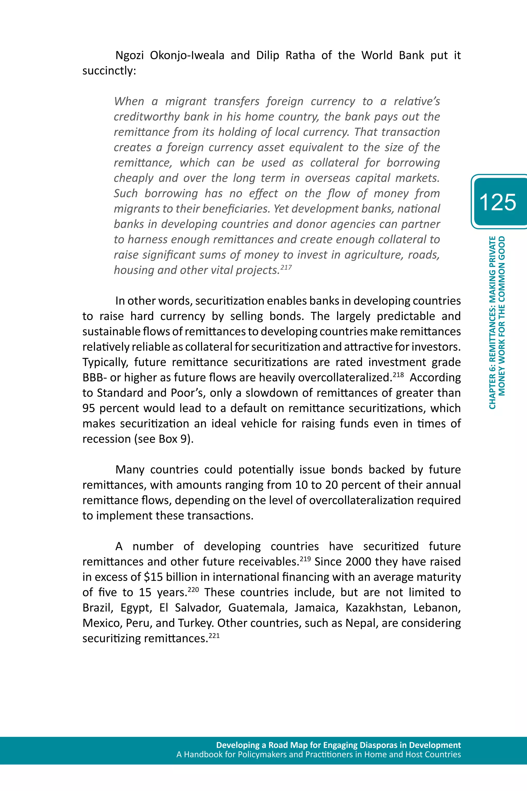 Developing a Road Map for Engaging Diasporas in Development 
A Handbook for Policymakers and Practitioners in Home and Host Countries 
125 
CHAPTER 6: REMITTANCES: MAKING PRIVATE 
MONEY WORK FOR THE COMMON GOOD 
Ngozi Okonjo-Iweala and Dilip Ratha of the World Bank put it 
succinctly: 
When a migrant transfers foreign currency to a relative’s 
creditworthy bank in his home country, the bank pays out the 
remittance from its holding of local currency. That transaction 
creates a foreign currency asset equivalent to the size of the 
remittance, which can be used as collateral for borrowing 
cheaply and over the long term in overseas capital markets. 
Such borrowing has no effect on the flow of money from 
migrants to their beneficiaries. Yet development banks, national 
banks in developing countries and donor agencies can partner 
to harness enough remittances and create enough collateral to 
raise significant sums of money to invest in agriculture, roads, 
housing and other vital projects.217 
In other words, securitization enables banks in developing countries 
to raise hard currency by selling bonds. The largely predictable and 
sustainable flows of remittances to developing countries make remittances 
relatively reliable as collateral for securitization and attractive for investors. 
Typically, future remittance securitizations are rated investment grade 
BBB- or higher as future flows are heavily overcollateralized.218 According 
to Standard and Poor’s, only a slowdown of remittances of greater than 
95 percent would lead to a default on remittance securitizations, which 
makes securitization an ideal vehicle for raising funds even in times of 
recession (see Box 9). 
Many countries could potentially issue bonds backed by future 
remittances, with amounts ranging from 10 to 20 percent of their annual 
remittance flows, depending on the level of overcollateralization required 
to implement these transactions. 
A number of developing countries have securitized future 
remittances and other future receivables.219 Since 2000 they have raised 
in excess of $15 billion in international financing with an average maturity 
of five to 15 years.220 These countries include, but are not limited to 
Brazil, Egypt, El Salvador, Guatemala, Jamaica, Kazakhstan, Lebanon, 
Mexico, Peru, and Turkey. Other countries, such as Nepal, are considering 
securitizing remittances.221 
 