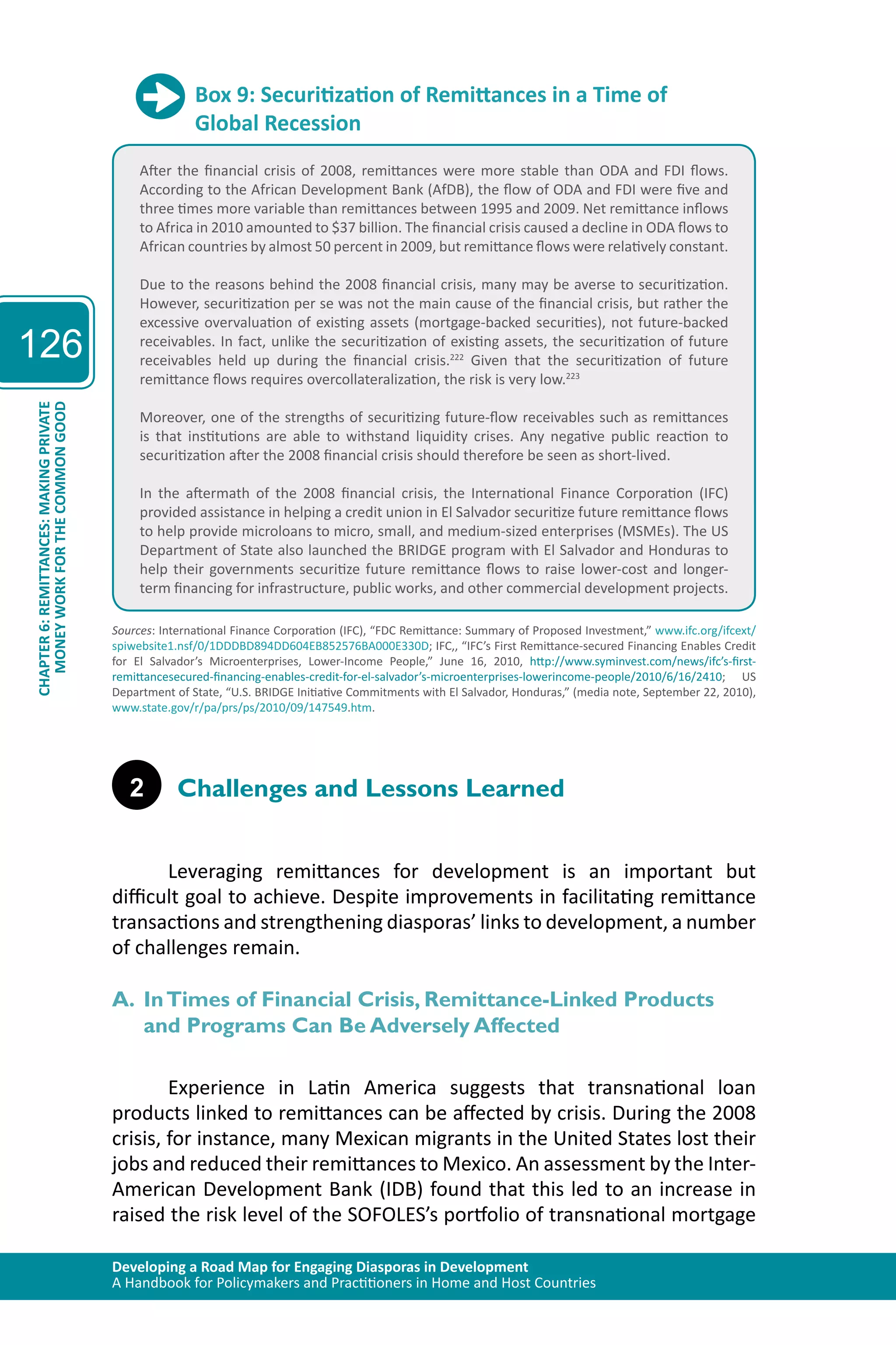 Developing a Road Map for Engaging Diasporas in Development 
A Handbook for Policymakers and Practitioners in Home and Host Countries 
126 
CHAPTER 6: REMITTANCES: MAKING PRIVATE 
MONEY WORK FOR THE COMMON GOOD 
Box 9: Securitization of Remittances in a Time of 
Global Recession 
After the financial crisis of 2008, remittances were more stable than ODA and FDI flows. 
According to the African Development Bank (AfDB), the flow of ODA and FDI were five and 
three times more variable than remittances between 1995 and 2009. Net remittance inflows 
to Africa in 2010 amounted to $37 billion. The financial crisis caused a decline in ODA flows to 
African countries by almost 50 percent in 2009, but remittance flows were relatively constant. 
Due to the reasons behind the 2008 financial crisis, many may be averse to securitization. 
However, securitization per se was not the main cause of the financial crisis, but rather the 
excessive overvaluation of existing assets (mortgage-backed securities), not future-backed 
receivables. In fact, unlike the securitization of existing assets, the securitization of future 
receivables held up during the financial crisis.222 Given that the securitization of future 
remittance flows requires overcollateralization, the risk is very low.223 
Moreover, one of the strengths of securitizing future-flow receivables such as remittances 
is that institutions are able to withstand liquidity crises. Any negative public reaction to 
securitization after the 2008 financial crisis should therefore be seen as short-lived. 
In the aftermath of the 2008 financial crisis, the International Finance Corporation (IFC) 
provided assistance in helping a credit union in El Salvador securitize future remittance flows 
to help provide microloans to micro, small, and medium-sized enterprises (MSMEs). The US 
Department of State also launched the BRIDGE program with El Salvador and Honduras to 
help their governments securitize future remittance flows to raise lower-cost and longer-term 
financing for infrastructure, public works, and other commercial development projects. 
Sources: International Finance Corporation (IFC), “FDC Remittance: Summary of Proposed Investment,” www.ifc.org/ifcext/ 
spiwebsite1.nsf/0/1DDDBD894DD604EB852576BA000E330D; IFC,, “IFC’s First Remittance-secured Financing Enables Credit 
for El Salvador’s Microenterprises, Lower-Income People,” June 16, 2010, http://www.syminvest.com/news/ifc’s-first-remittancesecured- 
financing-enables-credit-for-el-salvador’s-microenterprises-lowerincome-people/2010/6/16/2410; US 
Department of State, “U.S. BRIDGE Initiative Commitments with El Salvador, Honduras,” (media note, September 22, 2010), 
www.state.gov/r/pa/prs/ps/2010/09/147549.htm. 
2 Challenges and Lessons Learned 
Leveraging remittances for development is an important but 
difficult goal to achieve. Despite improvements in facilitating remittance 
transactions and strengthening diasporas’ links to development, a number 
of challenges remain. 
A. In Times of Financial Crisis, Remittance-Linked Products 
and Programs Can Be Adversely Affected 
Experience in Latin America suggests that transnational loan 
products linked to remittances can be affected by crisis. During the 2008 
crisis, for instance, many Mexican migrants in the United States lost their 
jobs and reduced their remittances to Mexico. An assessment by the Inter- 
American Development Bank (IDB) found that this led to an increase in 
raised the risk level of the SOFOLES’s portfolio of transnational mortgage 
 