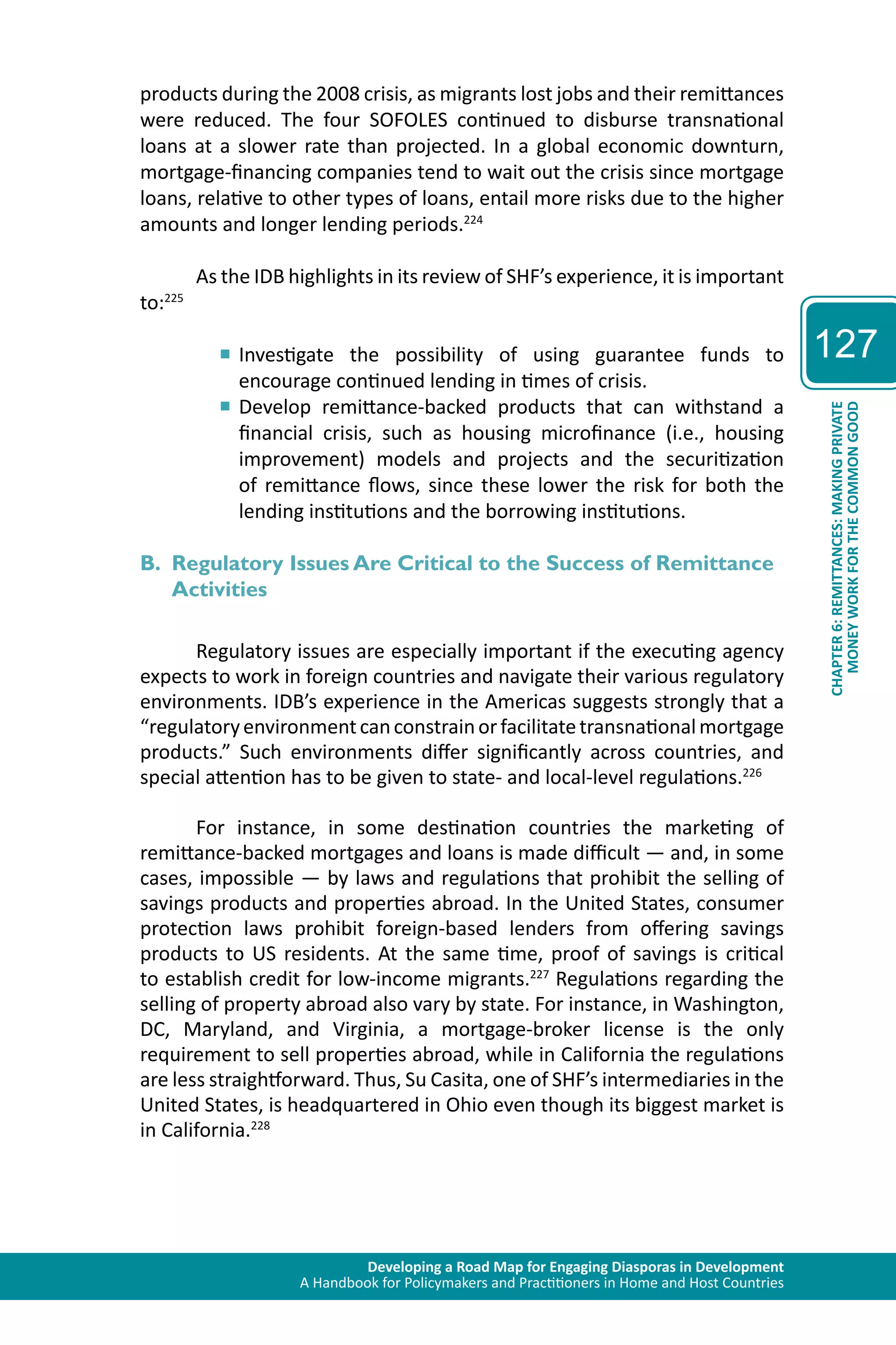 Developing a Road Map for Engaging Diasporas in Development 
A Handbook for Policymakers and Practitioners in Home and Host Countries 
127 
CHAPTER 6: REMITTANCES: MAKING PRIVATE 
MONEY WORK FOR THE COMMON GOOD 
products during the 2008 crisis, as migrants lost jobs and their remittances 
were reduced. The four SOFOLES continued to disburse transnational 
loans at a slower rate than projected. In a global economic downturn, 
mortgage-financing companies tend to wait out the crisis since mortgage 
loans, relative to other types of loans, entail more risks due to the higher 
amounts and longer lending periods.224 
As the IDB highlights in its review of SHF’s experience, it is important 
to:225 
■■Investigate the possibility of using guarantee funds to 
encourage continued lending in times of crisis. 
■■Develop remittance-backed products that can withstand a 
financial crisis, such as housing microfinance (i.e., housing 
improvement) models and projects and the securitization 
of remittance flows, since these lower the risk for both the 
lending institutions and the borrowing institutions. 
B. Regulatory Issues Are Critical to the Success of Remittance 
Activities 
Regulatory issues are especially important if the executing agency 
expects to work in foreign countries and navigate their various regulatory 
environments. IDB’s experience in the Americas suggests strongly that a 
“regulatory environment can constrain or facilitate transnational mortgage 
products.” Such environments differ significantly across countries, and 
special attention has to be given to state- and local-level regulations.226 
For instance, in some destination countries the marketing of 
remittance-backed mortgages and loans is made difficult — and, in some 
cases, impossible — by laws and regulations that prohibit the selling of 
savings products and properties abroad. In the United States, consumer 
protection laws prohibit foreign-based lenders from offering savings 
products to US residents. At the same time, proof of savings is critical 
to establish credit for low-income migrants.227 Regulations regarding the 
selling of property abroad also vary by state. For instance, in Washington, 
DC, Maryland, and Virginia, a mortgage-broker license is the only 
requirement to sell properties abroad, while in California the regulations 
are less straightforward. Thus, Su Casita, one of SHF’s intermediaries in the 
United States, is headquartered in Ohio even though its biggest market is 
in California.228 
 
