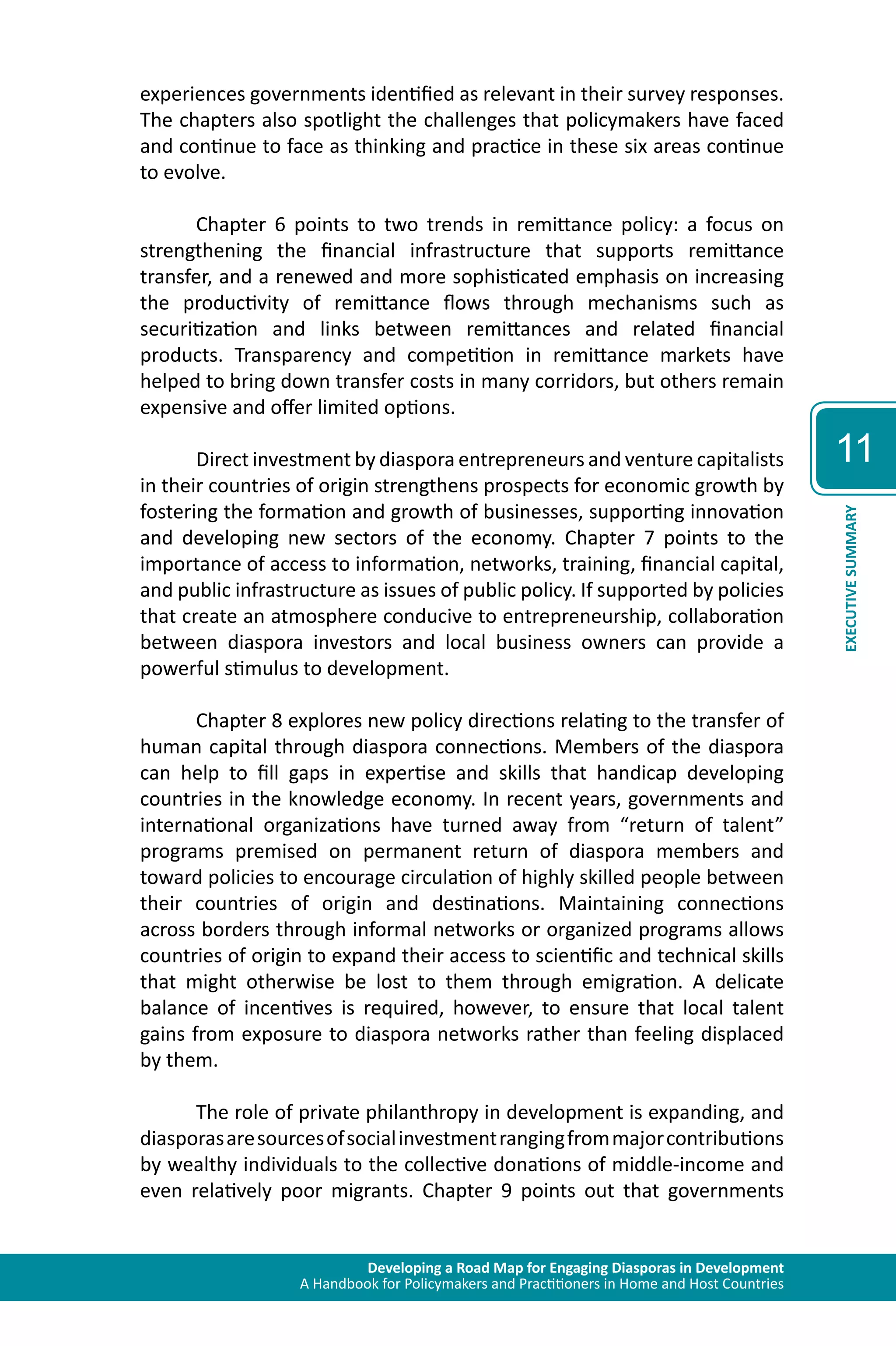 Developing a Road Map for Engaging Diasporas in Development 
A Handbook for Policymakers and Practitioners in Home and Host Countries 
11 
EXECUTIVE SUMMARY 
experiences governments identified as relevant in their survey responses. 
The chapters also spotlight the challenges that policymakers have faced 
and continue to face as thinking and practice in these six areas continue 
to evolve. 
Chapter 6 points to two trends in remittance policy: a focus on 
strengthening the financial infrastructure that supports remittance 
transfer, and a renewed and more sophisticated emphasis on increasing 
the productivity of remittance flows through mechanisms such as 
securitization and links between remittances and related financial 
products. Transparency and competition in remittance markets have 
helped to bring down transfer costs in many corridors, but others remain 
expensive and offer limited options. 
Direct investment by diaspora entrepreneurs and venture capitalists 
in their countries of origin strengthens prospects for economic growth by 
fostering the formation and growth of businesses, supporting innovation 
and developing new sectors of the economy. Chapter 7 points to the 
importance of access to information, networks, training, financial capital, 
and public infrastructure as issues of public policy. If supported by policies 
that create an atmosphere conducive to entrepreneurship, collaboration 
between diaspora investors and local business owners can provide a 
powerful stimulus to development. 
Chapter 8 explores new policy directions relating to the transfer of 
human capital through diaspora connections. Members of the diaspora 
can help to fill gaps in expertise and skills that handicap developing 
countries in the knowledge economy. In recent years, governments and 
international organizations have turned away from “return of talent” 
programs premised on permanent return of diaspora members and 
toward policies to encourage circulation of highly skilled people between 
their countries of origin and destinations. Maintaining connections 
across borders through informal networks or organized programs allows 
countries of origin to expand their access to scientific and technical skills 
that might otherwise be lost to them through emigration. A delicate 
balance of incentives is required, however, to ensure that local talent 
gains from exposure to diaspora networks rather than feeling displaced 
by them. 
The role of private philanthropy in development is expanding, and 
diasporas are sources of social investment ranging from major contributions 
by wealthy individuals to the collective donations of middle-income and 
even relatively poor migrants. Chapter 9 points out that governments 
 