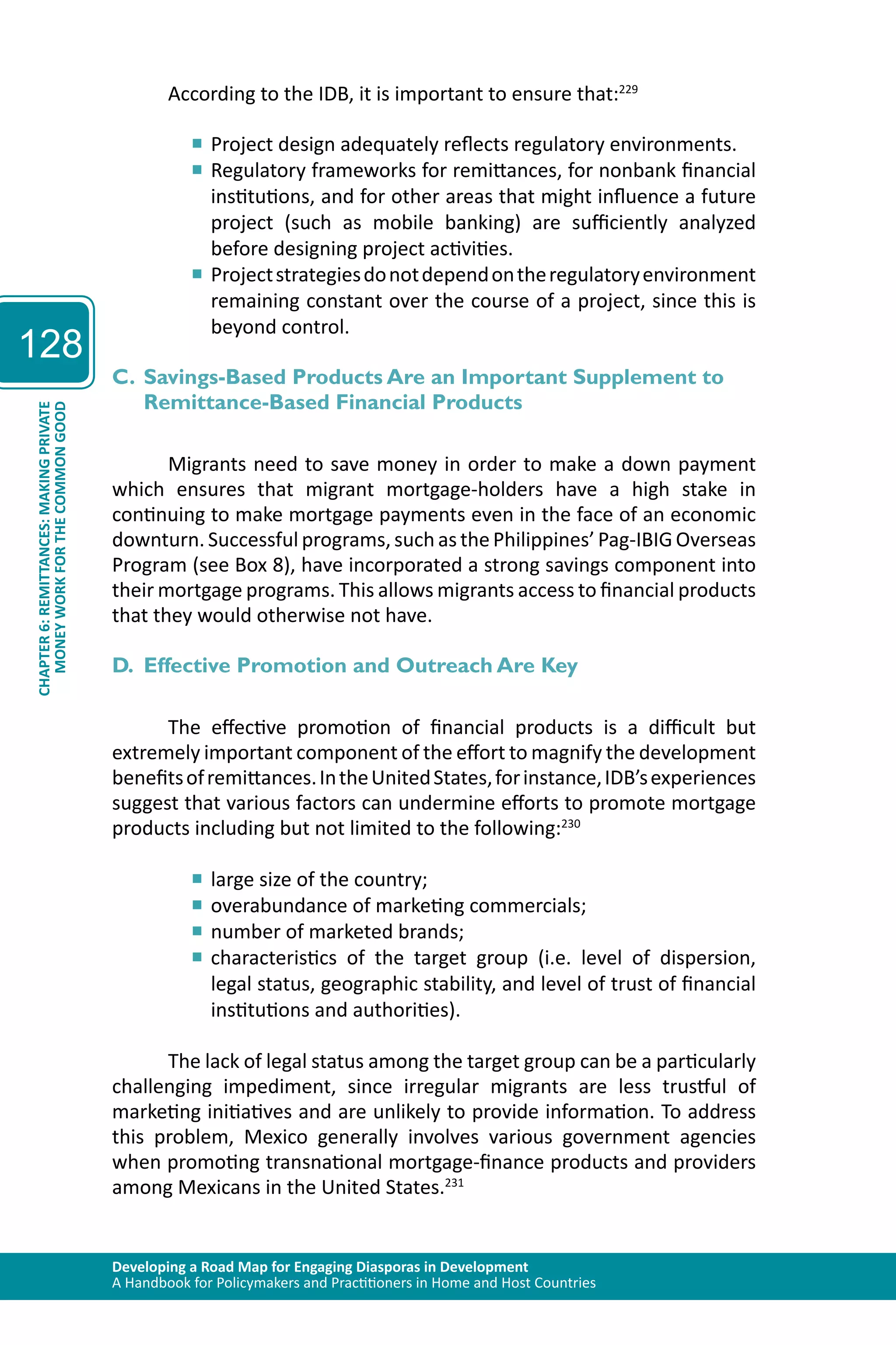 Developing a Road Map for Engaging Diasporas in Development 
A Handbook for Policymakers and Practitioners in Home and Host Countries 
128 
CHAPTER 6: REMITTANCES: MAKING PRIVATE 
MONEY WORK FOR THE COMMON GOOD 
According to the IDB, it is important to ensure that:229 
■■Project design adequately reflects regulatory environments. 
■■Regulatory frameworks for remittances, for nonbank financial 
institutions, and for other areas that might influence a future 
project (such as mobile banking) are sufficiently analyzed 
before designing project activities. 
■■Project strategies do not depend on the regulatory environment 
remaining constant over the course of a project, since this is 
beyond control. 
C. Savings-Based Products Are an Important Supplement to 
Remittance-Based Financial Products 
Migrants need to save money in order to make a down payment 
which ensures that migrant mortgage-holders have a high stake in 
continuing to make mortgage payments even in the face of an economic 
downturn. Successful programs, such as the Philippines’ Pag-IBIG Overseas 
Program (see Box 8), have incorporated a strong savings component into 
their mortgage programs. This allows migrants access to financial products 
that they would otherwise not have. 
D. Effective Promotion and Outreach Are Key 
The effective promotion of financial products is a difficult but 
extremely important component of the effort to magnify the development 
benefits of remittances. In the United States, for instance, IDB’s experiences 
suggest that various factors can undermine efforts to promote mortgage 
products including but not limited to the following:230 
■■large size of the country; 
■■overabundance of marketing commercials; 
■■number of marketed brands; 
■■characteristics of the target group (i.e. level of dispersion, 
legal status, geographic stability, and level of trust of financial 
institutions and authorities). 
The lack of legal status among the target group can be a particularly 
challenging impediment, since irregular migrants are less trustful of 
marketing initiatives and are unlikely to provide information. To address 
this problem, Mexico generally involves various government agencies 
when promoting transnational mortgage-finance products and providers 
among Mexicans in the United States.231 
 