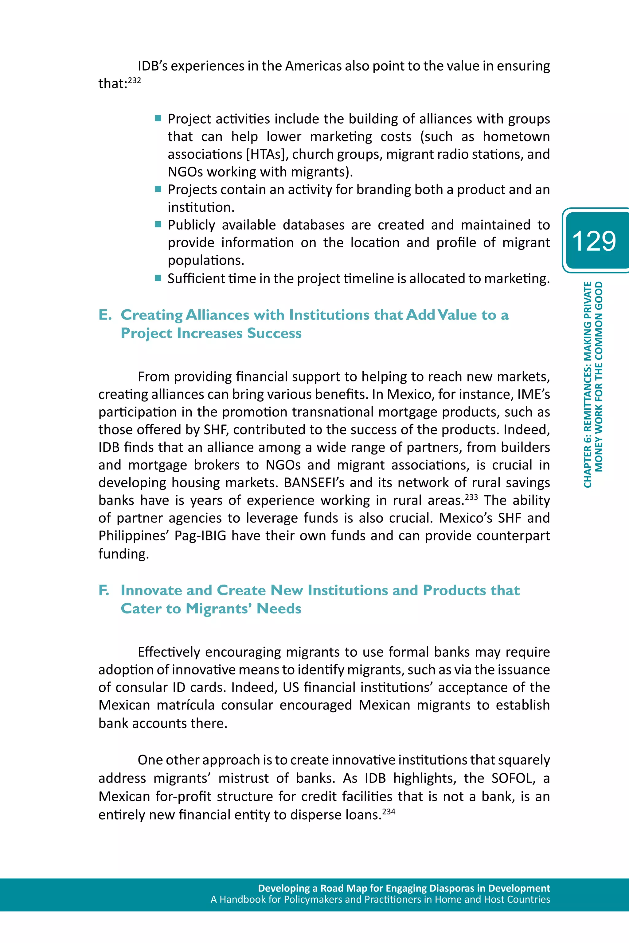 Developing a Road Map for Engaging Diasporas in Development 
A Handbook for Policymakers and Practitioners in Home and Host Countries 
129 
CHAPTER 6: REMITTANCES: MAKING PRIVATE 
MONEY WORK FOR THE COMMON GOOD 
IDB’s experiences in the Americas also point to the value in ensuring 
that:232 
■■Project activities include the building of alliances with groups 
that can help lower marketing costs (such as hometown 
associations [HTAs], church groups, migrant radio stations, and 
NGOs working with migrants). 
■■Projects contain an activity for branding both a product and an 
institution. 
■■Publicly available databases are created and maintained to 
provide information on the location and profile of migrant 
populations. 
■■Sufficient time in the project timeline is allocated to marketing. 
E. Creating Alliances with Institutions that Add Value to a 
Project Increases Success 
From providing financial support to helping to reach new markets, 
creating alliances can bring various benefits. In Mexico, for instance, IME’s 
participation in the promotion transnational mortgage products, such as 
those offered by SHF, contributed to the success of the products. Indeed, 
IDB finds that an alliance among a wide range of partners, from builders 
and mortgage brokers to NGOs and migrant associations, is crucial in 
developing housing markets. BANSEFI’s and its network of rural savings 
banks have is years of experience working in rural areas.233 The ability 
of partner agencies to leverage funds is also crucial. Mexico’s SHF and 
Philippines’ Pag-IBIG have their own funds and can provide counterpart 
funding. 
F. Innovate and Create New Institutions and Products that 
Cater to Migrants’ Needs 
Effectively encouraging migrants to use formal banks may require 
adoption of innovative means to identify migrants, such as via the issuance 
of consular ID cards. Indeed, US financial institutions’ acceptance of the 
Mexican matrícula consular encouraged Mexican migrants to establish 
bank accounts there. 
One other approach is to create innovative institutions that squarely 
address migrants’ mistrust of banks. As IDB highlights, the SOFOL, a 
Mexican for-profit structure for credit facilities that is not a bank, is an 
entirely new financial entity to disperse loans.234 
 