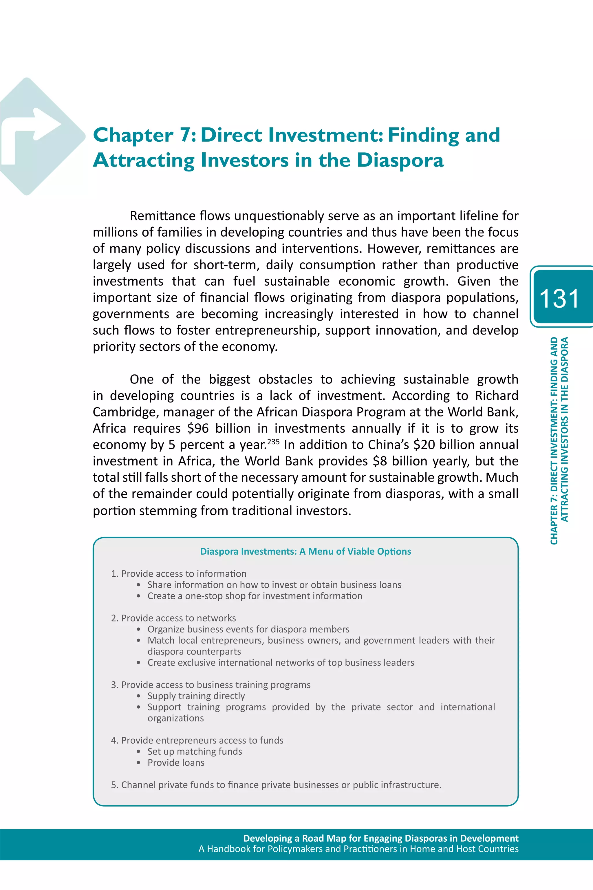 Developing a Road Map for Engaging Diasporas in Development 
A Handbook for Policymakers and Practitioners in Home and Host Countries 
131 
ATTRACTING INVESTORS IN THE DIASPORA 
CHAPTER 7: DIRECT INVESTMENT: FINDING AND 
Chapter 7: Direct Investment: Finding and 
Attracting Investors in the Diaspora 
Remittance flows unquestionably serve as an important lifeline for 
millions of families in developing countries and thus have been the focus 
of many policy discussions and interventions. However, remittances are 
largely used for short-term, daily consumption rather than productive 
investments that can fuel sustainable economic growth. Given the 
important size of financial flows originating from diaspora populations, 
governments are becoming increasingly interested in how to channel 
such flows to foster entrepreneurship, support innovation, and develop 
priority sectors of the economy. 
One of the biggest obstacles to achieving sustainable growth 
in developing countries is a lack of investment. According to Richard 
Cambridge, manager of the African Diaspora Program at the World Bank, 
Africa requires $96 billion in investments annually if it is to grow its 
economy by 5 percent a year.235 In addition to China’s $20 billion annual 
investment in Africa, the World Bank provides $8 billion yearly, but the 
total still falls short of the necessary amount for sustainable growth. Much 
of the remainder could potentially originate from diasporas, with a small 
portion stemming from traditional investors. 
Diaspora Investments: A Menu of Viable Options 
1. Provide access to information 
• Share information on how to invest or obtain business loans 
• Create a one-stop shop for investment information 
2. Provide access to networks 
• Organize business events for diaspora members 
• Match local entrepreneurs, business owners, and government leaders with their 
diaspora counterparts 
• Create exclusive international networks of top business leaders 
3. Provide access to business training programs 
• Supply training directly 
• Support training programs provided by the private sector and international 
organizations 
4. Provide entrepreneurs access to funds 
• Set up matching funds 
• Provide loans 
5. Channel private funds to finance private businesses or public infrastructure. 
 