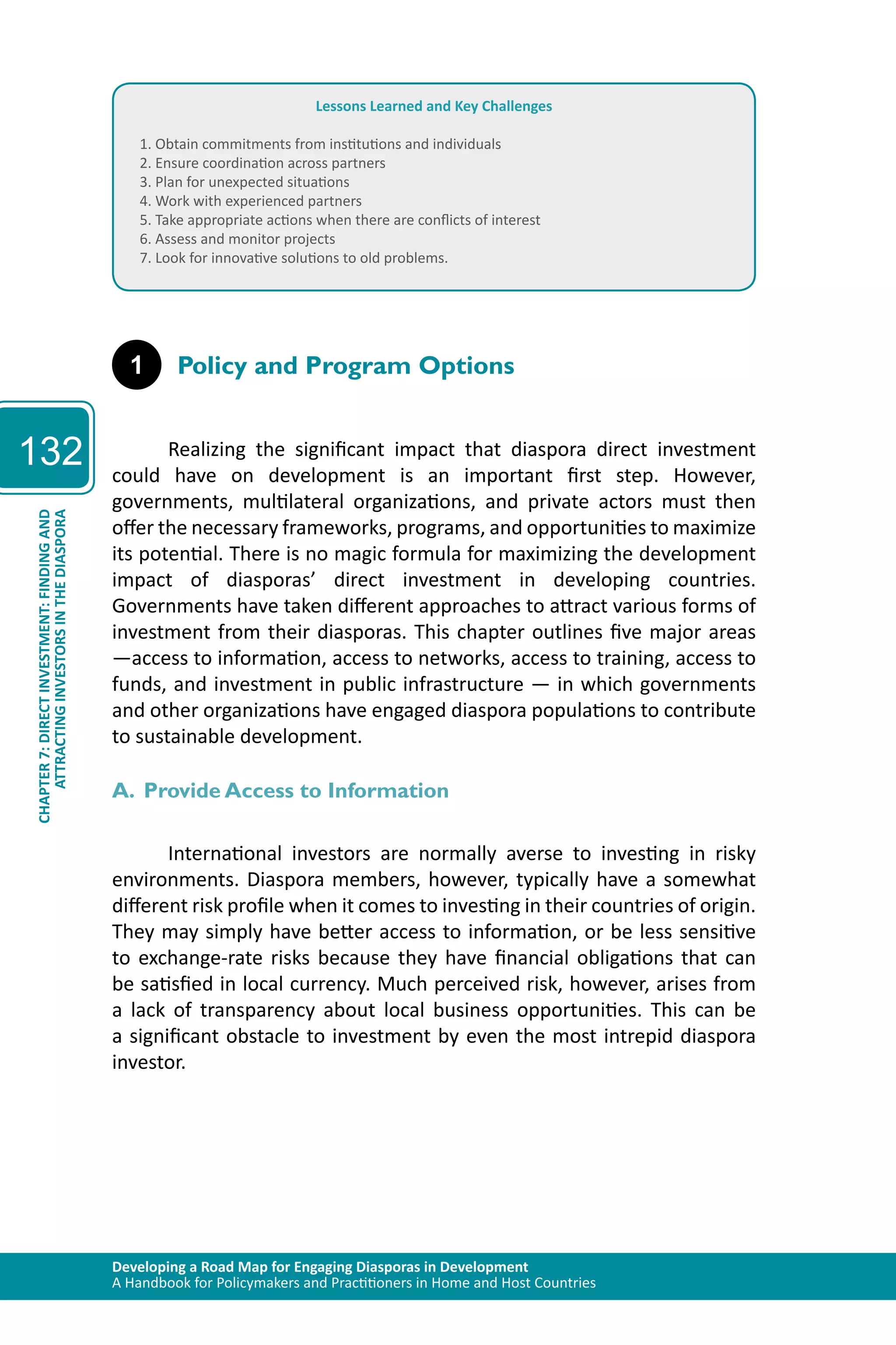 Developing a Road Map for Engaging Diasporas in Development 
A Handbook for Policymakers and Practitioners in Home and Host Countries 
132 
ATTRACTING INVESTORS IN THE DIASPORA 
CHAPTER 7: DIRECT INVESTMENT: FINDING AND 
Lessons Learned and Key Challenges 
1. Obtain commitments from institutions and individuals 
2. Ensure coordination across partners 
3. Plan for unexpected situations 
4. Work with experienced partners 
5. Take appropriate actions when there are conflicts of interest 
6. Assess and monitor projects 
7. Look for innovative solutions to old problems. 
1 Policy and Program Options 
Realizing the significant impact that diaspora direct investment 
could have on development is an important first step. However, 
governments, multilateral organizations, and private actors must then 
offer the necessary frameworks, programs, and opportunities to maximize 
its potential. There is no magic formula for maximizing the development 
impact of diasporas’ direct investment in developing countries. 
Governments have taken different approaches to attract various forms of 
investment from their diasporas. This chapter outlines five major areas 
—access to information, access to networks, access to training, access to 
funds, and investment in public infrastructure — in which governments 
and other organizations have engaged diaspora populations to contribute 
to sustainable development. 
A. Provide Access to Information 
International investors are normally averse to investing in risky 
environments. Diaspora members, however, typically have a somewhat 
different risk profile when it comes to investing in their countries of origin. 
They may simply have better access to information, or be less sensitive 
to exchange-rate risks because they have financial obligations that can 
be satisfied in local currency. Much perceived risk, however, arises from 
a lack of transparency about local business opportunities. This can be 
a significant obstacle to investment by even the most intrepid diaspora 
investor. 
 