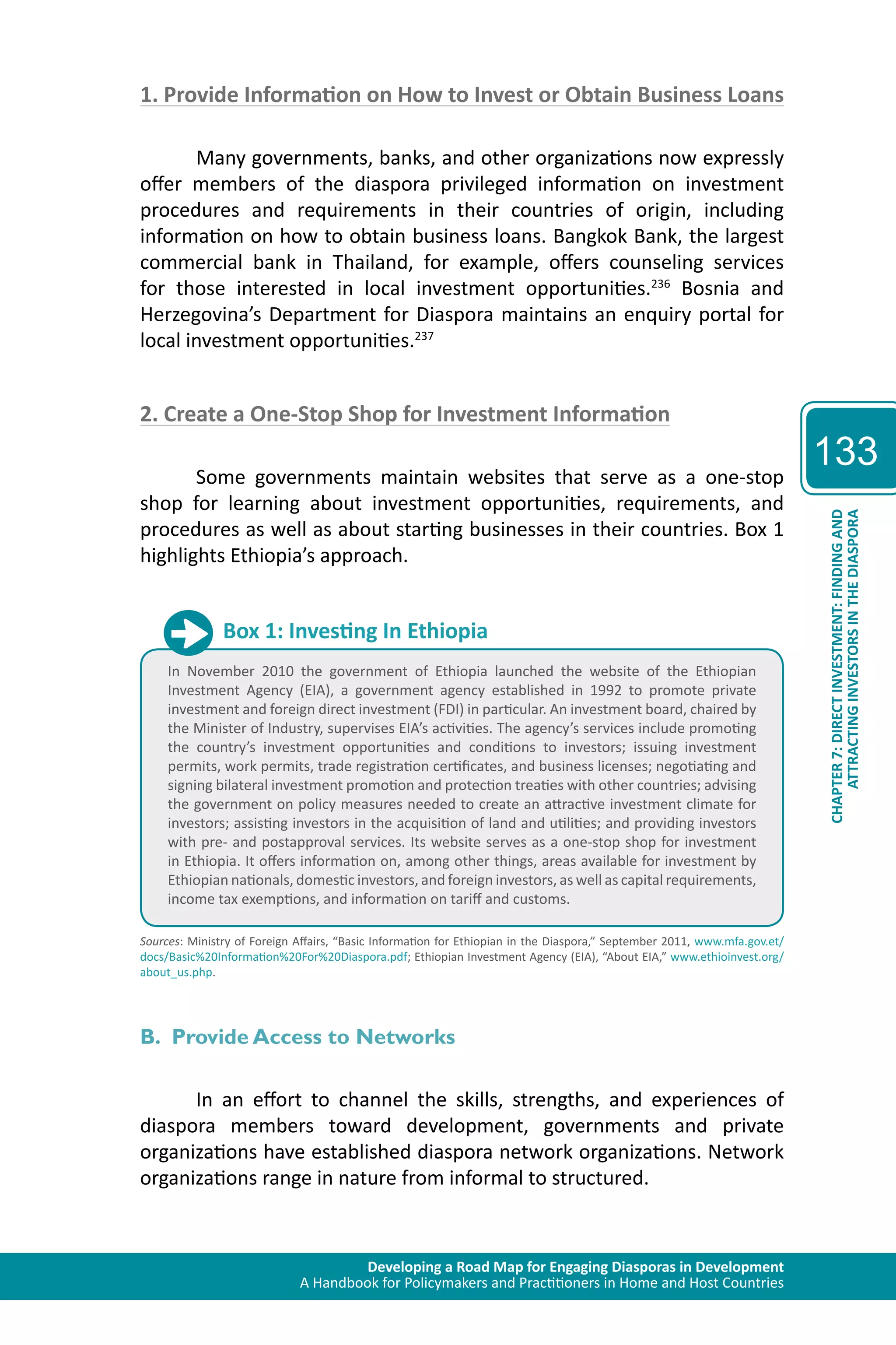 Developing a Road Map for Engaging Diasporas in Development 
A Handbook for Policymakers and Practitioners in Home and Host Countries 
133 
ATTRACTING INVESTORS IN THE DIASPORA 
CHAPTER 7: DIRECT INVESTMENT: FINDING AND 
1. Provide Information on How to Invest or Obtain Business Loans 
Many governments, banks, and other organizations now expressly 
offer members of the diaspora privileged information on investment 
procedures and requirements in their countries of origin, including 
information on how to obtain business loans. Bangkok Bank, the largest 
commercial bank in Thailand, for example, offers counseling services 
for those interested in local investment opportunities.236 Bosnia and 
Herzegovina’s Department for Diaspora maintains an enquiry portal for 
local investment opportunities.237 
2. Create a One-Stop Shop for Investment Information 
Some governments maintain websites that serve as a one-stop 
shop for learning about investment opportunities, requirements, and 
procedures as well as about starting businesses in their countries. Box 1 
highlights Ethiopia’s approach. 
Box 1: Investing In Ethiopia 
In November 2010 the government of Ethiopia launched the website of the Ethiopian 
Investment Agency (EIA), a government agency established in 1992 to promote private 
investment and foreign direct investment (FDI) in particular. An investment board, chaired by 
the Minister of Industry, supervises EIA’s activities. The agency’s services include promoting 
the country’s investment opportunities and conditions to investors; issuing investment 
permits, work permits, trade registration certificates, and business licenses; negotiating and 
signing bilateral investment promotion and protection treaties with other countries; advising 
the government on policy measures needed to create an attractive investment climate for 
investors; assisting investors in the acquisition of land and utilities; and providing investors 
with pre- and postapproval services. Its website serves as a one-stop shop for investment 
in Ethiopia. It offers information on, among other things, areas available for investment by 
Ethiopian nationals, domestic investors, and foreign investors, as well as capital requirements, 
income tax exemptions, and information on tariff and customs. 
Sources: Ministry of Foreign Affairs, “Basic Information for Ethiopian in the Diaspora,” September 2011, www.mfa.gov.et/ 
docs/Basic%20Information%20For%20Diaspora.pdf; Ethiopian Investment Agency (EIA), “About EIA,” www.ethioinvest.org/ 
about_us.php. 
B. Provide Access to Networks 
In an effort to channel the skills, strengths, and experiences of 
diaspora members toward development, governments and private 
organizations have established diaspora network organizations. Network 
organizations range in nature from informal to structured. 
 