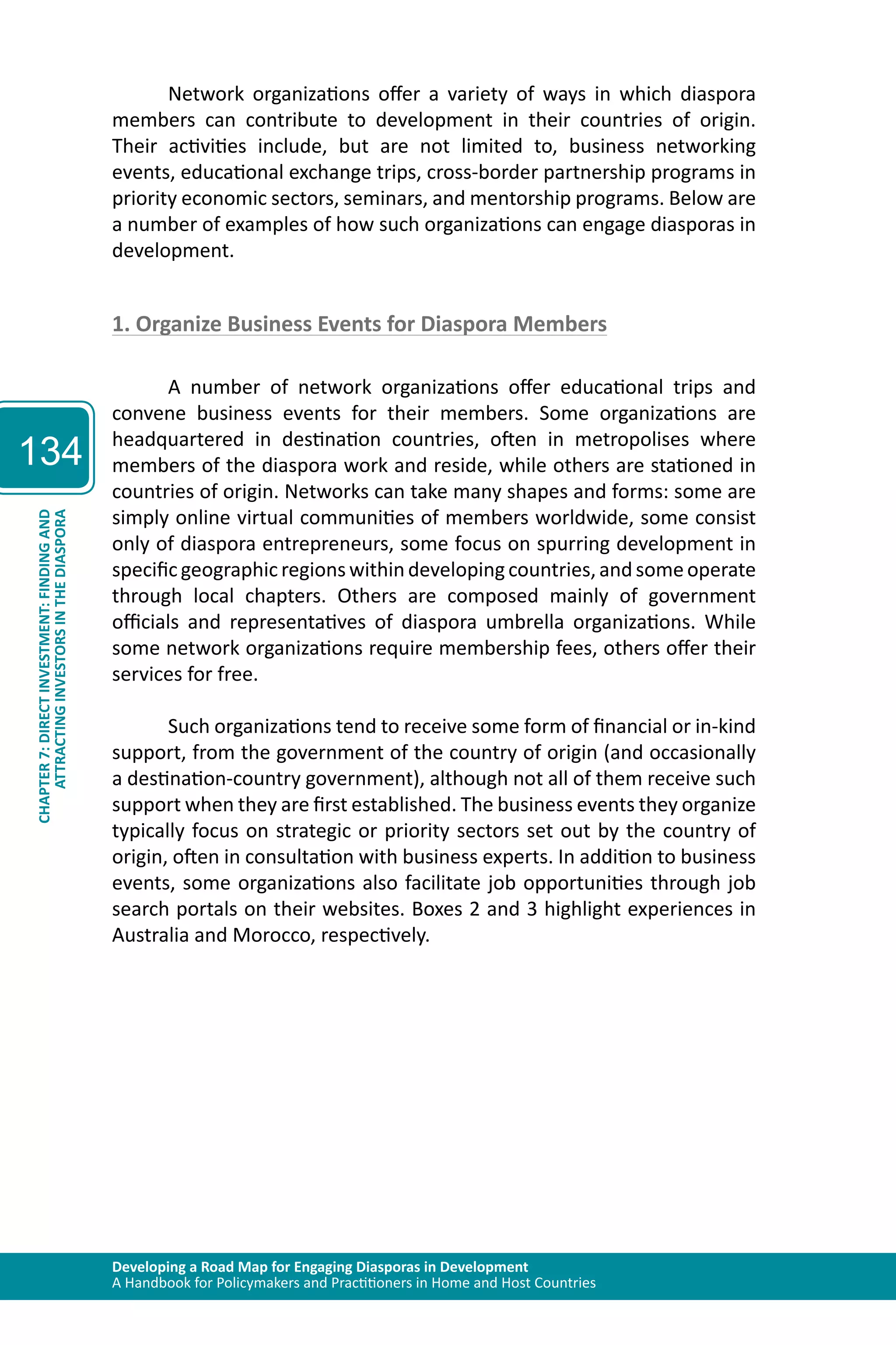 Developing a Road Map for Engaging Diasporas in Development 
A Handbook for Policymakers and Practitioners in Home and Host Countries 
134 
ATTRACTING INVESTORS IN THE DIASPORA 
CHAPTER 7: DIRECT INVESTMENT: FINDING AND 
Network organizations offer a variety of ways in which diaspora 
members can contribute to development in their countries of origin. 
Their activities include, but are not limited to, business networking 
events, educational exchange trips, cross-border partnership programs in 
priority economic sectors, seminars, and mentorship programs. Below are 
a number of examples of how such organizations can engage diasporas in 
development. 
1. Organize Business Events for Diaspora Members 
A number of network organizations offer educational trips and 
convene business events for their members. Some organizations are 
headquartered in destination countries, often in metropolises where 
members of the diaspora work and reside, while others are stationed in 
countries of origin. Networks can take many shapes and forms: some are 
simply online virtual communities of members worldwide, some consist 
only of diaspora entrepreneurs, some focus on spurring development in 
specific geographic regions within developing countries, and some operate 
through local chapters. Others are composed mainly of government 
officials and representatives of diaspora umbrella organizations. While 
some network organizations require membership fees, others offer their 
services for free. 
Such organizations tend to receive some form of financial or in-kind 
support, from the government of the country of origin (and occasionally 
a destination-country government), although not all of them receive such 
support when they are first established. The business events they organize 
typically focus on strategic or priority sectors set out by the country of 
origin, often in consultation with business experts. In addition to business 
events, some organizations also facilitate job opportunities through job 
search portals on their websites. Boxes 2 and 3 highlight experiences in 
Australia and Morocco, respectively. 
 