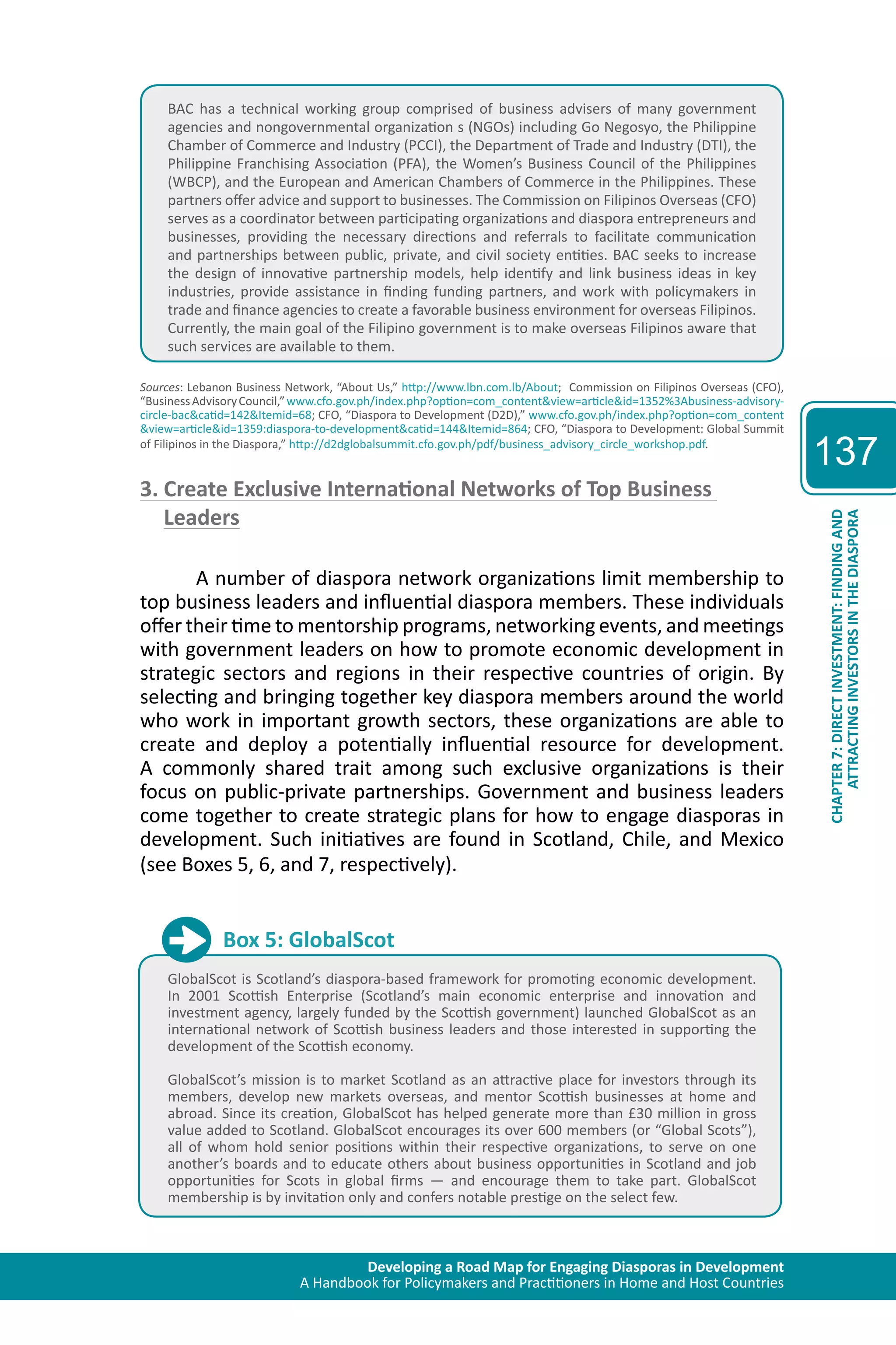 Developing a Road Map for Engaging Diasporas in Development 
A Handbook for Policymakers and Practitioners in Home and Host Countries 
137 
ATTRACTING INVESTORS IN THE DIASPORA 
CHAPTER 7: DIRECT INVESTMENT: FINDING AND 
BAC has a technical working group comprised of business advisers of many government 
agencies and nongovernmental organization s (NGOs) including Go Negosyo, the Philippine 
Chamber of Commerce and Industry (PCCI), the Department of Trade and Industry (DTI), the 
Philippine Franchising Association (PFA), the Women’s Business Council of the Philippines 
(WBCP), and the European and American Chambers of Commerce in the Philippines. These 
partners offer advice and support to businesses. The Commission on Filipinos Overseas (CFO) 
serves as a coordinator between participating organizations and diaspora entrepreneurs and 
businesses, providing the necessary directions and referrals to facilitate communication 
and partnerships between public, private, and civil society entities. BAC seeks to increase 
the design of innovative partnership models, help identify and link business ideas in key 
industries, provide assistance in finding funding partners, and work with policymakers in 
trade and finance agencies to create a favorable business environment for overseas Filipinos. 
Currently, the main goal of the Filipino government is to make overseas Filipinos aware that 
such services are available to them. 
Sources: Lebanon Business Network, “About Us,” http://www.lbn.com.lb/About; Commission on Filipinos Overseas (CFO), 
“Business Advisory Council,” www.cfo.gov.ph/index.php?option=com_content&view=article&id=1352%3Abusiness-advisory-circle- 
bac&catid=142&Itemid=68; CFO, “Diaspora to Development (D2D),” www.cfo.gov.ph/index.php?option=com_content 
&view=article&id=1359:diaspora-to-development&catid=144&Itemid=864; CFO, “Diaspora to Development: Global Summit 
of Filipinos in the Diaspora,” http://d2dglobalsummit.cfo.gov.ph/pdf/business_advisory_circle_workshop.pdf. 
3. Create Exclusive International Networks of Top Business 
Leaders 
A number of diaspora network organizations limit membership to 
top business leaders and influential diaspora members. These individuals 
offer their time to mentorship programs, networking events, and meetings 
with government leaders on how to promote economic development in 
strategic sectors and regions in their respective countries of origin. By 
selecting and bringing together key diaspora members around the world 
who work in important growth sectors, these organizations are able to 
create and deploy a potentially influential resource for development. 
A commonly shared trait among such exclusive organizations is their 
focus on public-private partnerships. Government and business leaders 
come together to create strategic plans for how to engage diasporas in 
development. Such initiatives are found in Scotland, Chile, and Mexico 
(see Boxes 5, 6, and 7, respectively). 
Box 5: GlobalScot 
GlobalScot is Scotland’s diaspora-based framework for promoting economic development. 
In 2001 Scottish Enterprise (Scotland’s main economic enterprise and innovation and 
investment agency, largely funded by the Scottish government) launched GlobalScot as an 
international network of Scottish business leaders and those interested in supporting the 
development of the Scottish economy. 
GlobalScot’s mission is to market Scotland as an attractive place for investors through its 
members, develop new markets overseas, and mentor Scottish businesses at home and 
abroad. Since its creation, GlobalScot has helped generate more than £30 million in gross 
value added to Scotland. GlobalScot encourages its over 600 members (or “Global Scots”), 
all of whom hold senior positions within their respective organizations, to serve on one 
another’s boards and to educate others about business opportunities in Scotland and job 
opportunities for Scots in global firms — and encourage them to take part. GlobalScot 
membership is by invitation only and confers notable prestige on the select few. 
 