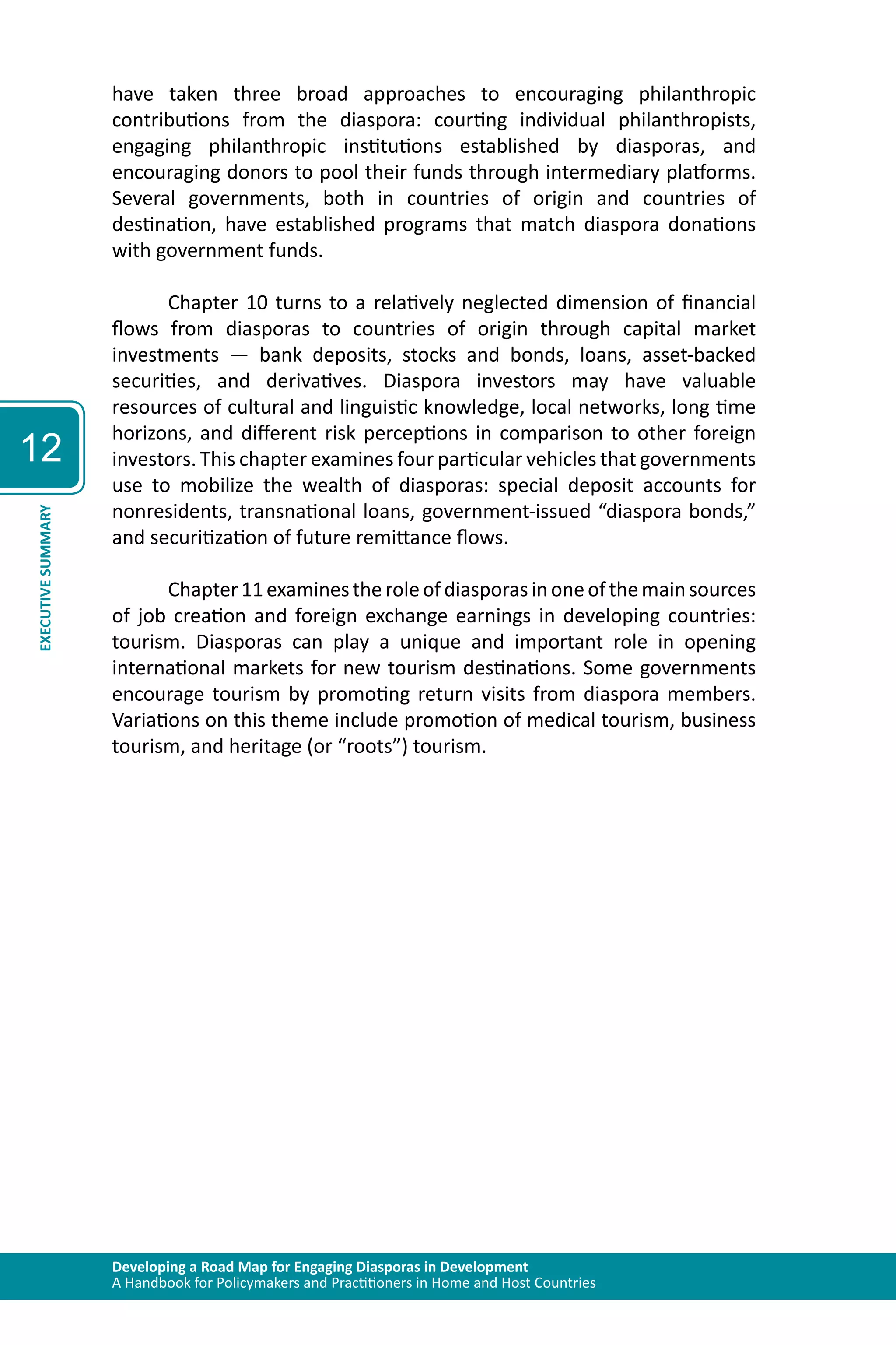 Developing a Road Map for Engaging Diasporas in Development 
A Handbook for Policymakers and Practitioners in Home and Host Countries 
12 
EXECUTIVE SUMMARY 
have taken three broad approaches to encouraging philanthropic 
contributions from the diaspora: courting individual philanthropists, 
engaging philanthropic institutions established by diasporas, and 
encouraging donors to pool their funds through intermediary platforms. 
Several governments, both in countries of origin and countries of 
destination, have established programs that match diaspora donations 
with government funds. 
Chapter 10 turns to a relatively neglected dimension of financial 
flows from diasporas to countries of origin through capital market 
investments — bank deposits, stocks and bonds, loans, asset-backed 
securities, and derivatives. Diaspora investors may have valuable 
resources of cultural and linguistic knowledge, local networks, long time 
horizons, and different risk perceptions in comparison to other foreign 
investors. This chapter examines four particular vehicles that governments 
use to mobilize the wealth of diasporas: special deposit accounts for 
nonresidents, transnational loans, government-issued “diaspora bonds,” 
and securitization of future remittance flows. 
Chapter 11 examines the role of diasporas in one of the main sources 
of job creation and foreign exchange earnings in developing countries: 
tourism. Diasporas can play a unique and important role in opening 
international markets for new tourism destinations. Some governments 
encourage tourism by promoting return visits from diaspora members. 
Variations on this theme include promotion of medical tourism, business 
tourism, and heritage (or “roots”) tourism. 
 