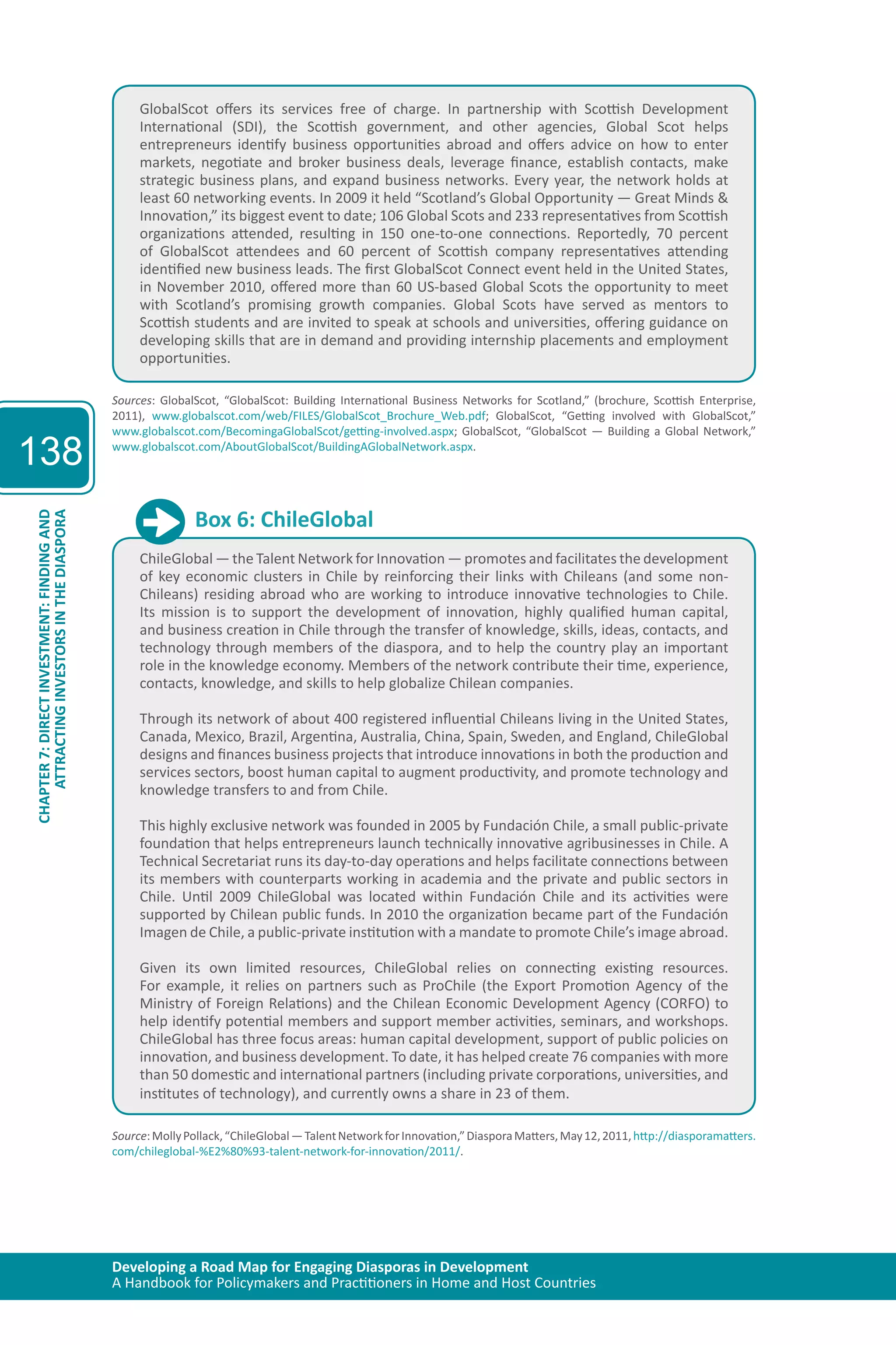 Developing a Road Map for Engaging Diasporas in Development 
A Handbook for Policymakers and Practitioners in Home and Host Countries 
138 
ATTRACTING INVESTORS IN THE DIASPORA 
CHAPTER 7: DIRECT INVESTMENT: FINDING AND 
GlobalScot offers its services free of charge. In partnership with Scottish Development 
International (SDI), the Scottish government, and other agencies, Global Scot helps 
entrepreneurs identify business opportunities abroad and offers advice on how to enter 
markets, negotiate and broker business deals, leverage finance, establish contacts, make 
strategic business plans, and expand business networks. Every year, the network holds at 
least 60 networking events. In 2009 it held “Scotland’s Global Opportunity — Great Minds & 
Innovation,” its biggest event to date; 106 Global Scots and 233 representatives from Scottish 
organizations attended, resulting in 150 one-to-one connections. Reportedly, 70 percent 
of GlobalScot attendees and 60 percent of Scottish company representatives attending 
identified new business leads. The first GlobalScot Connect event held in the United States, 
in November 2010, offered more than 60 US-based Global Scots the opportunity to meet 
with Scotland’s promising growth companies. Global Scots have served as mentors to 
Scottish students and are invited to speak at schools and universities, offering guidance on 
developing skills that are in demand and providing internship placements and employment 
opportunities. 
Sources: GlobalScot, “GlobalScot: Building International Business Networks for Scotland,” (brochure, Scottish Enterprise, 
2011), www.globalscot.com/web/FILES/GlobalScot_Brochure_Web.pdf; GlobalScot, “Getting involved with GlobalScot,” 
www.globalscot.com/BecomingaGlobalScot/getting-involved.aspx; GlobalScot, “GlobalScot — Building a Global Network,” 
www.globalscot.com/AboutGlobalScot/BuildingAGlobalNetwork.aspx. 
Box 6: ChileGlobal 
ChileGlobal — the Talent Network for Innovation — promotes and facilitates the development 
of key economic clusters in Chile by reinforcing their links with Chileans (and some non- 
Chileans) residing abroad who are working to introduce innovative technologies to Chile. 
Its mission is to support the development of innovation, highly qualified human capital, 
and business creation in Chile through the transfer of knowledge, skills, ideas, contacts, and 
technology through members of the diaspora, and to help the country play an important 
role in the knowledge economy. Members of the network contribute their time, experience, 
contacts, knowledge, and skills to help globalize Chilean companies. 
Through its network of about 400 registered influential Chileans living in the United States, 
Canada, Mexico, Brazil, Argentina, Australia, China, Spain, Sweden, and England, ChileGlobal 
designs and finances business projects that introduce innovations in both the production and 
services sectors, boost human capital to augment productivity, and promote technology and 
knowledge transfers to and from Chile. 
This highly exclusive network was founded in 2005 by Fundación Chile, a small public-private 
foundation that helps entrepreneurs launch technically innovative agribusinesses in Chile. A 
Technical Secretariat runs its day-to-day operations and helps facilitate connections between 
its members with counterparts working in academia and the private and public sectors in 
Chile. Until 2009 ChileGlobal was located within Fundación Chile and its activities were 
supported by Chilean public funds. In 2010 the organization became part of the Fundación 
Imagen de Chile, a public-private institution with a mandate to promote Chile’s image abroad. 
Given its own limited resources, ChileGlobal relies on connecting existing resources. 
For example, it relies on partners such as ProChile (the Export Promotion Agency of the 
Ministry of Foreign Relations) and the Chilean Economic Development Agency (CORFO) to 
help identify potential members and support member activities, seminars, and workshops. 
ChileGlobal has three focus areas: human capital development, support of public policies on 
innovation, and business development. To date, it has helped create 76 companies with more 
than 50 domestic and international partners (including private corporations, universities, and 
institutes of technology), and currently owns a share in 23 of them. 
Source: Molly Pollack, “ChileGlobal — Talent Network for Innovation,” Diaspora Matters, May 12, 2011, http://diasporamatters. 
com/chileglobal-%E2%80%93-talent-network-for-innovation/2011/. 
 