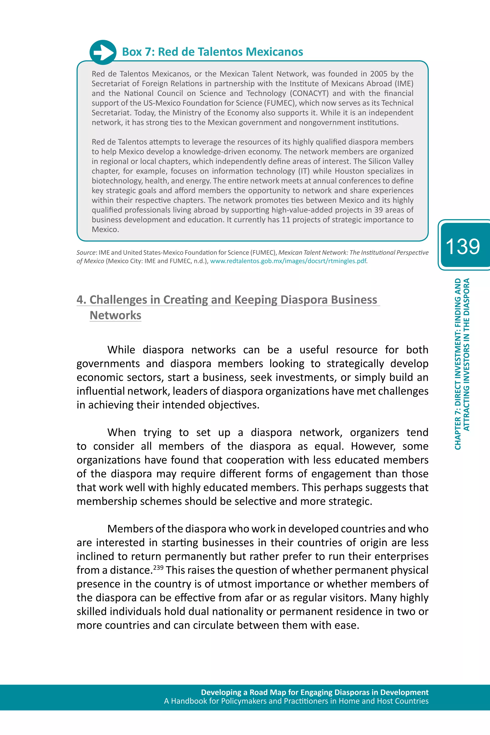 Developing a Road Map for Engaging Diasporas in Development 
A Handbook for Policymakers and Practitioners in Home and Host Countries 
139 
ATTRACTING INVESTORS IN THE DIASPORA 
CHAPTER 7: DIRECT INVESTMENT: FINDING AND 
Box 7: Red de Talentos Mexicanos 
Red de Talentos Mexicanos, or the Mexican Talent Network, was founded in 2005 by the 
Secretariat of Foreign Relations in partnership with the Institute of Mexicans Abroad (IME) 
and the National Council on Science and Technology (CONACYT) and with the financial 
support of the US-Mexico Foundation for Science (FUMEC), which now serves as its Technical 
Secretariat. Today, the Ministry of the Economy also supports it. While it is an independent 
network, it has strong ties to the Mexican government and nongovernment institutions. 
Red de Talentos attempts to leverage the resources of its highly qualified diaspora members 
to help Mexico develop a knowledge-driven economy. The network members are organized 
in regional or local chapters, which independently define areas of interest. The Silicon Valley 
chapter, for example, focuses on information technology (IT) while Houston specializes in 
biotechnology, health, and energy. The entire network meets at annual conferences to define 
key strategic goals and afford members the opportunity to network and share experiences 
within their respective chapters. The network promotes ties between Mexico and its highly 
qualified professionals living abroad by supporting high-value-added projects in 39 areas of 
business development and education. It currently has 11 projects of strategic importance to 
Mexico. 
Source: IME and United States-Mexico Foundation for Science (FUMEC), Mexican Talent Network: The Institutional Perspective 
of Mexico (Mexico City: IME and FUMEC, n.d.), www.redtalentos.gob.mx/images/docsrt/rtmingles.pdf. 
4. Challenges in Creating and Keeping Diaspora Business 
Networks 
While diaspora networks can be a useful resource for both 
governments and diaspora members looking to strategically develop 
economic sectors, start a business, seek investments, or simply build an 
influential network, leaders of diaspora organizations have met challenges 
in achieving their intended objectives. 
When trying to set up a diaspora network, organizers tend 
to consider all members of the diaspora as equal. However, some 
organizations have found that cooperation with less educated members 
of the diaspora may require different forms of engagement than those 
that work well with highly educated members. This perhaps suggests that 
membership schemes should be selective and more strategic. 
Members of the diaspora who work in developed countries and who 
are interested in starting businesses in their countries of origin are less 
inclined to return permanently but rather prefer to run their enterprises 
from a distance.239 This raises the question of whether permanent physical 
presence in the country is of utmost importance or whether members of 
the diaspora can be effective from afar or as regular visitors. Many highly 
skilled individuals hold dual nationality or permanent residence in two or 
more countries and can circulate between them with ease. 
 