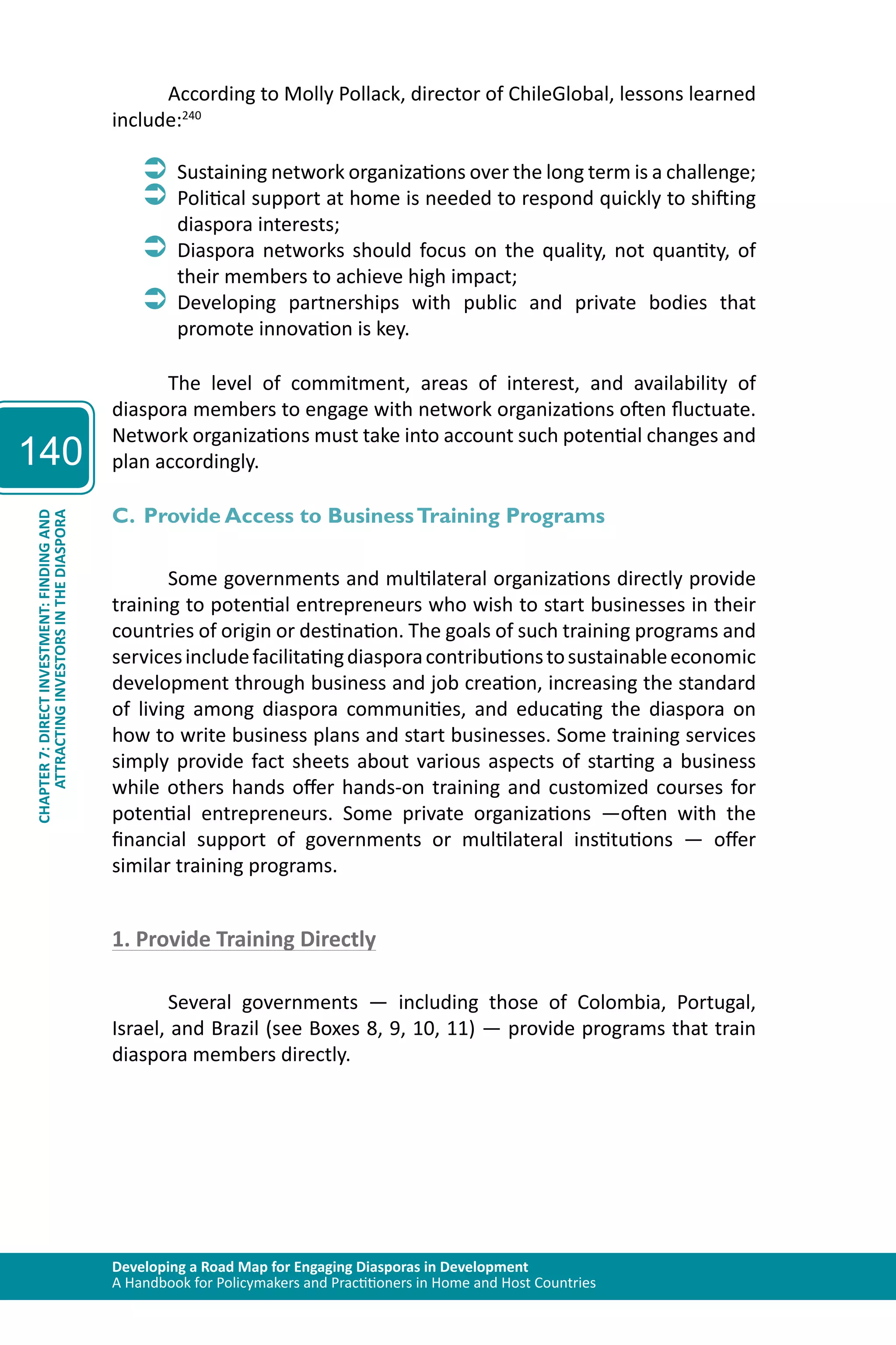 Developing a Road Map for Engaging Diasporas in Development 
A Handbook for Policymakers and Practitioners in Home and Host Countries 
140 
ATTRACTING INVESTORS IN THE DIASPORA 
CHAPTER 7: DIRECT INVESTMENT: FINDING AND 
According to Molly Pollack, director of ChileGlobal, lessons learned 
include:240 
ÂÂSustaining network organizations over the long term is a challenge; 
ÂÂPolitical support at home is needed to respond quickly to shifting 
diaspora interests; 
ÂÂDiaspora networks should focus on the quality, not quantity, of 
their members to achieve high impact; 
ÂÂDeveloping partnerships with public and private bodies that 
promote innovation is key. 
The level of commitment, areas of interest, and availability of 
diaspora members to engage with network organizations often fluctuate. 
Network organizations must take into account such potential changes and 
plan accordingly. 
C. Provide Access to Business Training Programs 
Some governments and multilateral organizations directly provide 
training to potential entrepreneurs who wish to start businesses in their 
countries of origin or destination. The goals of such training programs and 
services include facilitating diaspora contributions to sustainable economic 
development through business and job creation, increasing the standard 
of living among diaspora communities, and educating the diaspora on 
how to write business plans and start businesses. Some training services 
simply provide fact sheets about various aspects of starting a business 
while others hands offer hands-on training and customized courses for 
potential entrepreneurs. Some private organizations —often with the 
financial support of governments or multilateral institutions — offer 
similar training programs. 
1. Provide Training Directly 
Several governments — including those of Colombia, Portugal, 
Israel, and Brazil (see Boxes 8, 9, 10, 11) — provide programs that train 
diaspora members directly. 
 