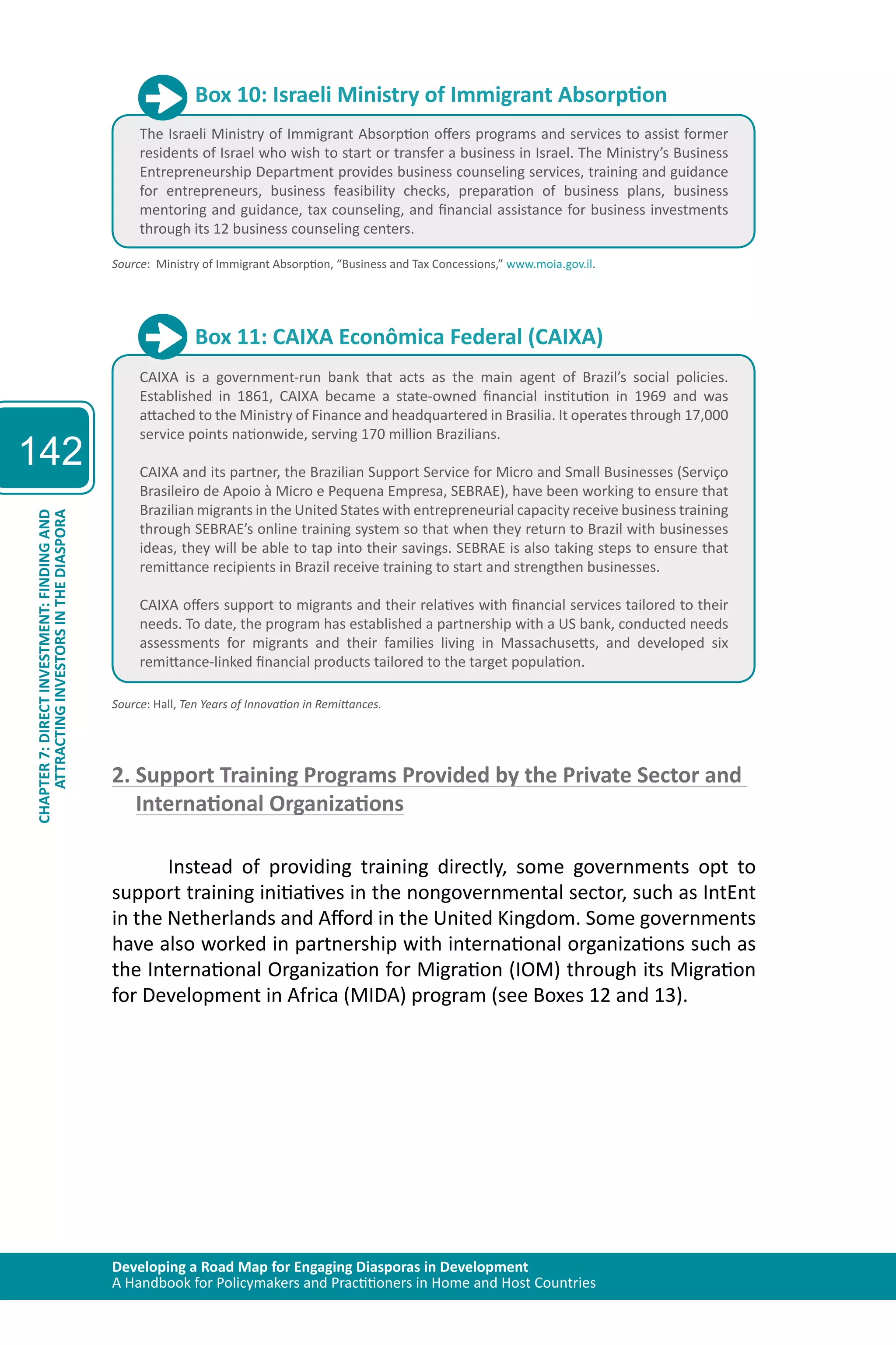 Developing a Road Map for Engaging Diasporas in Development 
A Handbook for Policymakers and Practitioners in Home and Host Countries 
142 
ATTRACTING INVESTORS IN THE DIASPORA 
CHAPTER 7: DIRECT INVESTMENT: FINDING AND 
Box 10: Israeli Ministry of Immigrant Absorption 
The Israeli Ministry of Immigrant Absorption offers programs and services to assist former 
residents of Israel who wish to start or transfer a business in Israel. The Ministry’s Business 
Entrepreneurship Department provides business counseling services, training and guidance 
for entrepreneurs, business feasibility checks, preparation of business plans, business 
mentoring and guidance, tax counseling, and financial assistance for business investments 
through its 12 business counseling centers. 
Source: Ministry of Immigrant Absorption, “Business and Tax Concessions,” www.moia.gov.il. 
Box 11: CAIXA Econômica Federal (CAIXA) 
CAIXA is a government-run bank that acts as the main agent of Brazil’s social policies. 
Established in 1861, CAIXA became a state-owned financial institution in 1969 and was 
attached to the Ministry of Finance and headquartered in Brasilia. It operates through 17,000 
service points nationwide, serving 170 million Brazilians. 
CAIXA and its partner, the Brazilian Support Service for Micro and Small Businesses (Serviço 
Brasileiro de Apoio à Micro e Pequena Empresa, SEBRAE), have been working to ensure that 
Brazilian migrants in the United States with entrepreneurial capacity receive business training 
through SEBRAE’s online training system so that when they return to Brazil with businesses 
ideas, they will be able to tap into their savings. SEBRAE is also taking steps to ensure that 
remittance recipients in Brazil receive training to start and strengthen businesses. 
CAIXA offers support to migrants and their relatives with financial services tailored to their 
needs. To date, the program has established a partnership with a US bank, conducted needs 
assessments for migrants and their families living in Massachusetts, and developed six 
remittance-linked financial products tailored to the target population. 
Source: Hall, Ten Years of Innovation in Remittances. 
2. Support Training Programs Provided by the Private Sector and 
International Organizations 
Instead of providing training directly, some governments opt to 
support training initiatives in the nongovernmental sector, such as IntEnt 
in the Netherlands and Afford in the United Kingdom. Some governments 
have also worked in partnership with international organizations such as 
the International Organization for Migration (IOM) through its Migration 
for Development in Africa (MIDA) program (see Boxes 12 and 13). 
 