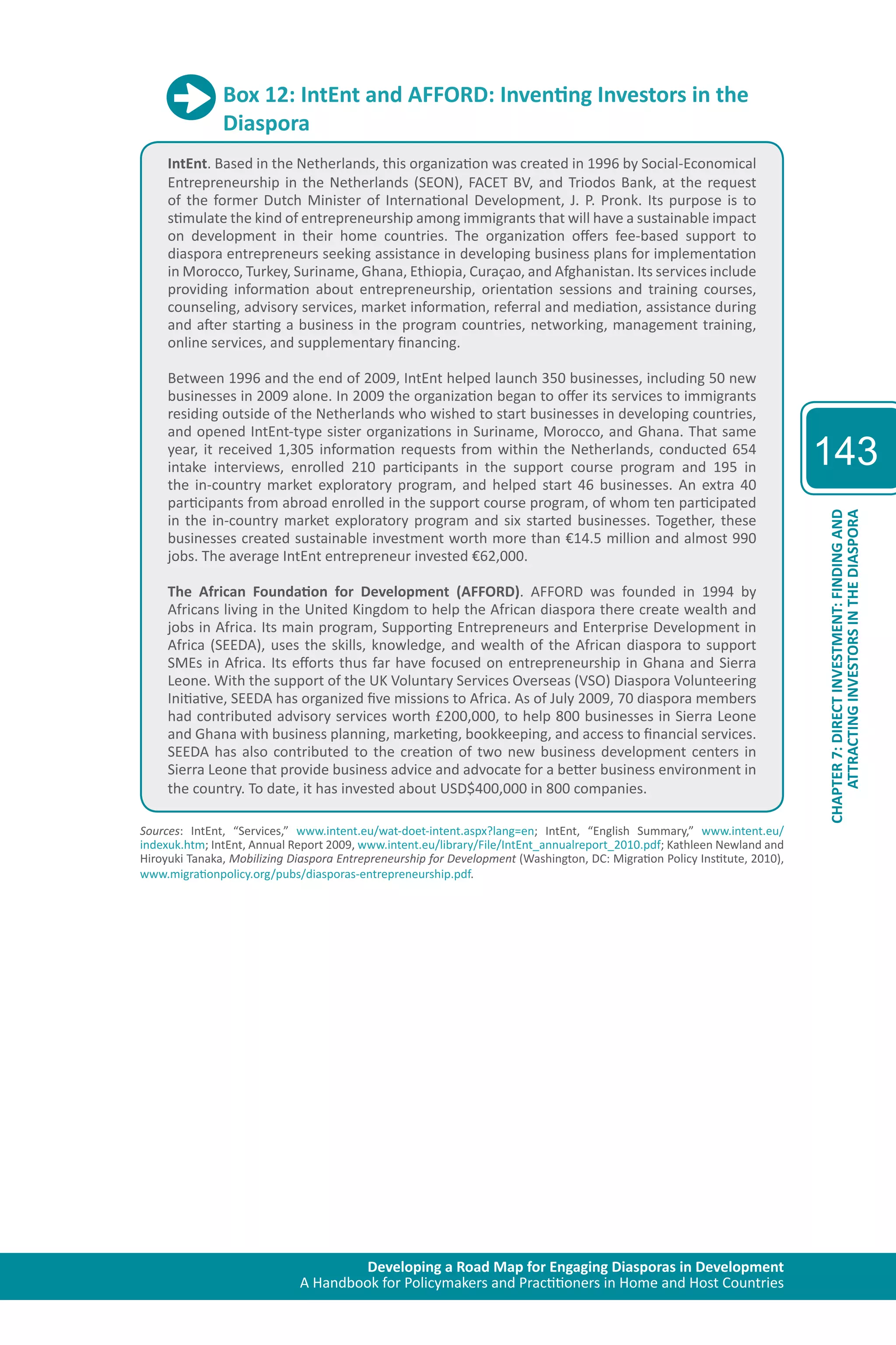 Developing a Road Map for Engaging Diasporas in Development 
A Handbook for Policymakers and Practitioners in Home and Host Countries 
143 
ATTRACTING INVESTORS IN THE DIASPORA 
CHAPTER 7: DIRECT INVESTMENT: FINDING AND 
Box 12: IntEnt and AFFORD: Inventing Investors in the 
Diaspora 
IntEnt. Based in the Netherlands, this organization was created in 1996 by Social-Economical 
Entrepreneurship in the Netherlands (SEON), FACET BV, and Triodos Bank, at the request 
of the former Dutch Minister of International Development, J. P. Pronk. Its purpose is to 
stimulate the kind of entrepreneurship among immigrants that will have a sustainable impact 
on development in their home countries. The organization offers fee-based support to 
diaspora entrepreneurs seeking assistance in developing business plans for implementation 
in Morocco, Turkey, Suriname, Ghana, Ethiopia, Curaçao, and Afghanistan. Its services include 
providing information about entrepreneurship, orientation sessions and training courses, 
counseling, advisory services, market information, referral and mediation, assistance during 
and after starting a business in the program countries, networking, management training, 
online services, and supplementary financing. 
Between 1996 and the end of 2009, IntEnt helped launch 350 businesses, including 50 new 
businesses in 2009 alone. In 2009 the organization began to offer its services to immigrants 
residing outside of the Netherlands who wished to start businesses in developing countries, 
and opened IntEnt-type sister organizations in Suriname, Morocco, and Ghana. That same 
year, it received 1,305 information requests from within the Netherlands, conducted 654 
intake interviews, enrolled 210 participants in the support course program and 195 in 
the in-country market exploratory program, and helped start 46 businesses. An extra 40 
participants from abroad enrolled in the support course program, of whom ten participated 
in the in-country market exploratory program and six started businesses. Together, these 
businesses created sustainable investment worth more than €14.5 million and almost 990 
jobs. The average IntEnt entrepreneur invested €62,000. 
The African Foundation for Development (AFFORD). AFFORD was founded in 1994 by 
Africans living in the United Kingdom to help the African diaspora there create wealth and 
jobs in Africa. Its main program, Supporting Entrepreneurs and Enterprise Development in 
Africa (SEEDA), uses the skills, knowledge, and wealth of the African diaspora to support 
SMEs in Africa. Its efforts thus far have focused on entrepreneurship in Ghana and Sierra 
Leone. With the support of the UK Voluntary Services Overseas (VSO) Diaspora Volunteering 
Initiative, SEEDA has organized five missions to Africa. As of July 2009, 70 diaspora members 
had contributed advisory services worth £200,000, to help 800 businesses in Sierra Leone 
and Ghana with business planning, marketing, bookkeeping, and access to financial services. 
SEEDA has also contributed to the creation of two new business development centers in 
Sierra Leone that provide business advice and advocate for a better business environment in 
the country. To date, it has invested about USD$400,000 in 800 companies. 
Sources: IntEnt, “Services,” www.intent.eu/wat-doet-intent.aspx?lang=en; IntEnt, “English Summary,” www.intent.eu/ 
indexuk.htm; IntEnt, Annual Report 2009, www.intent.eu/library/File/IntEnt_annualreport_2010.pdf; Kathleen Newland and 
Hiroyuki Tanaka, Mobilizing Diaspora Entrepreneurship for Development (Washington, DC: Migration Policy Institute, 2010), 
www.migrationpolicy.org/pubs/diasporas-entrepreneurship.pdf. 
 