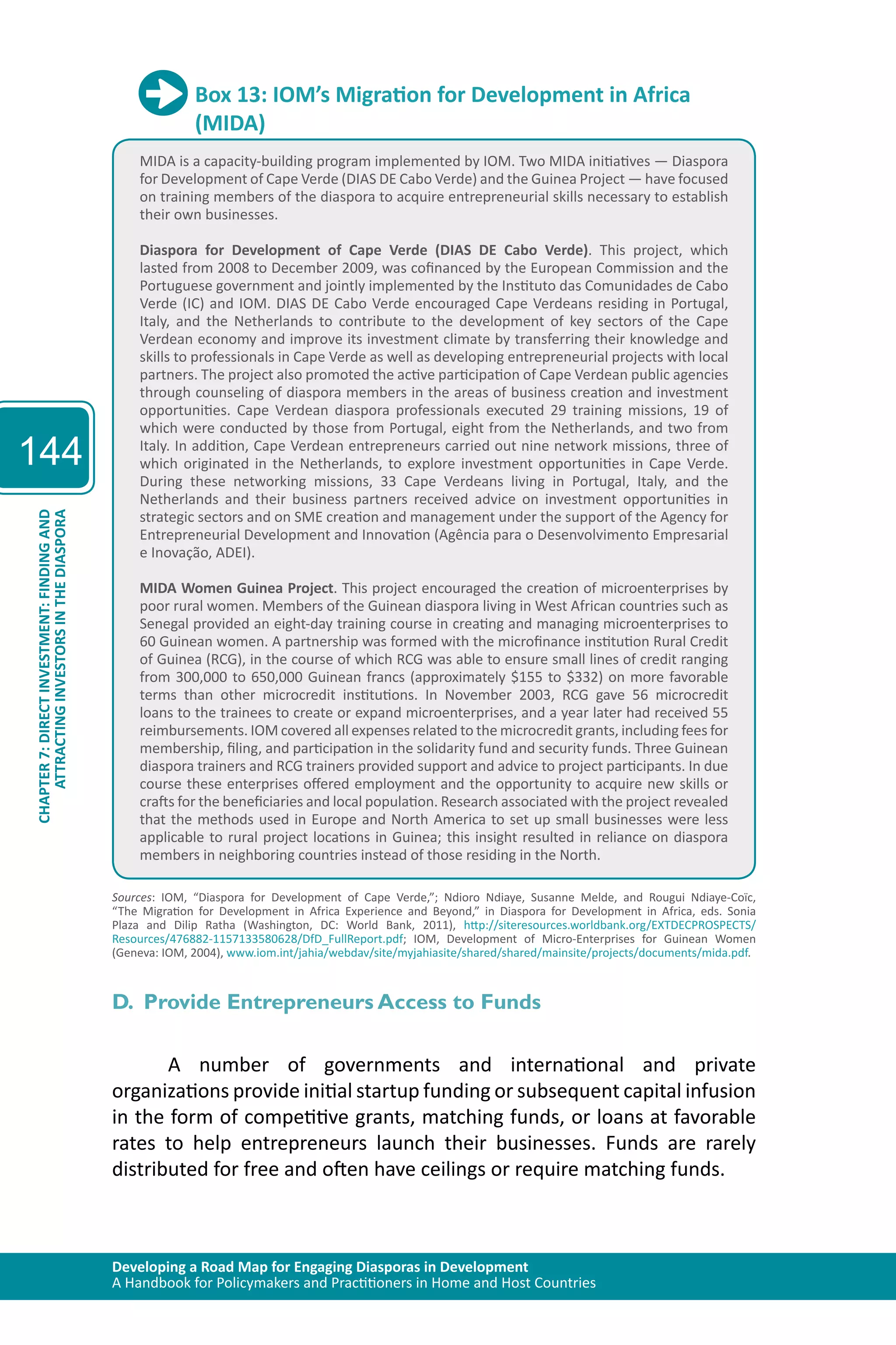 Developing a Road Map for Engaging Diasporas in Development 
A Handbook for Policymakers and Practitioners in Home and Host Countries 
144 
ATTRACTING INVESTORS IN THE DIASPORA 
CHAPTER 7: DIRECT INVESTMENT: FINDING AND 
Box 13: IOM’s Migration for Development in Africa 
(MIDA) 
MIDA is a capacity-building program implemented by IOM. Two MIDA initiatives — Diaspora 
for Development of Cape Verde (DIAS DE Cabo Verde) and the Guinea Project — have focused 
on training members of the diaspora to acquire entrepreneurial skills necessary to establish 
their own businesses. 
Diaspora for Development of Cape Verde (DIAS DE Cabo Verde). This project, which 
lasted from 2008 to December 2009, was cofinanced by the European Commission and the 
Portuguese government and jointly implemented by the Instituto das Comunidades de Cabo 
Verde (IC) and IOM. DIAS DE Cabo Verde encouraged Cape Verdeans residing in Portugal, 
Italy, and the Netherlands to contribute to the development of key sectors of the Cape 
Verdean economy and improve its investment climate by transferring their knowledge and 
skills to professionals in Cape Verde as well as developing entrepreneurial projects with local 
partners. The project also promoted the active participation of Cape Verdean public agencies 
through counseling of diaspora members in the areas of business creation and investment 
opportunities. Cape Verdean diaspora professionals executed 29 training missions, 19 of 
which were conducted by those from Portugal, eight from the Netherlands, and two from 
Italy. In addition, Cape Verdean entrepreneurs carried out nine network missions, three of 
which originated in the Netherlands, to explore investment opportunities in Cape Verde. 
During these networking missions, 33 Cape Verdeans living in Portugal, Italy, and the 
Netherlands and their business partners received advice on investment opportunities in 
strategic sectors and on SME creation and management under the support of the Agency for 
Entrepreneurial Development and Innovation (Agência para o Desenvolvimento Empresarial 
e Inovação, ADEI). 
MIDA Women Guinea Project. This project encouraged the creation of microenterprises by 
poor rural women. Members of the Guinean diaspora living in West African countries such as 
Senegal provided an eight-day training course in creating and managing microenterprises to 
60 Guinean women. A partnership was formed with the microfinance institution Rural Credit 
of Guinea (RCG), in the course of which RCG was able to ensure small lines of credit ranging 
from 300,000 to 650,000 Guinean francs (approximately $155 to $332) on more favorable 
terms than other microcredit institutions. In November 2003, RCG gave 56 microcredit 
loans to the trainees to create or expand microenterprises, and a year later had received 55 
reimbursements. IOM covered all expenses related to the microcredit grants, including fees for 
membership, filing, and participation in the solidarity fund and security funds. Three Guinean 
diaspora trainers and RCG trainers provided support and advice to project participants. In due 
course these enterprises offered employment and the opportunity to acquire new skills or 
crafts for the beneficiaries and local population. Research associated with the project revealed 
that the methods used in Europe and North America to set up small businesses were less 
applicable to rural project locations in Guinea; this insight resulted in reliance on diaspora 
members in neighboring countries instead of those residing in the North. 
Sources: IOM, “Diaspora for Development of Cape Verde,”; Ndioro Ndiaye, Susanne Melde, and Rougui Ndiaye-Coïc, 
“The Migration for Development in Africa Experience and Beyond,” in Diaspora for Development in Africa, eds. Sonia 
Plaza and Dilip Ratha (Washington, DC: World Bank, 2011), http://siteresources.worldbank.org/EXTDECPROSPECTS/ 
Resources/476882-1157133580628/DfD_FullReport.pdf; IOM, Development of Micro-Enterprises for Guinean Women 
(Geneva: IOM, 2004), www.iom.int/jahia/webdav/site/myjahiasite/shared/shared/mainsite/projects/documents/mida.pdf. 
D. Provide Entrepreneurs Access to Funds 
A number of governments and international and private 
organizations provide initial startup funding or subsequent capital infusion 
in the form of competitive grants, matching funds, or loans at favorable 
rates to help entrepreneurs launch their businesses. Funds are rarely 
distributed for free and often have ceilings or require matching funds. 
 