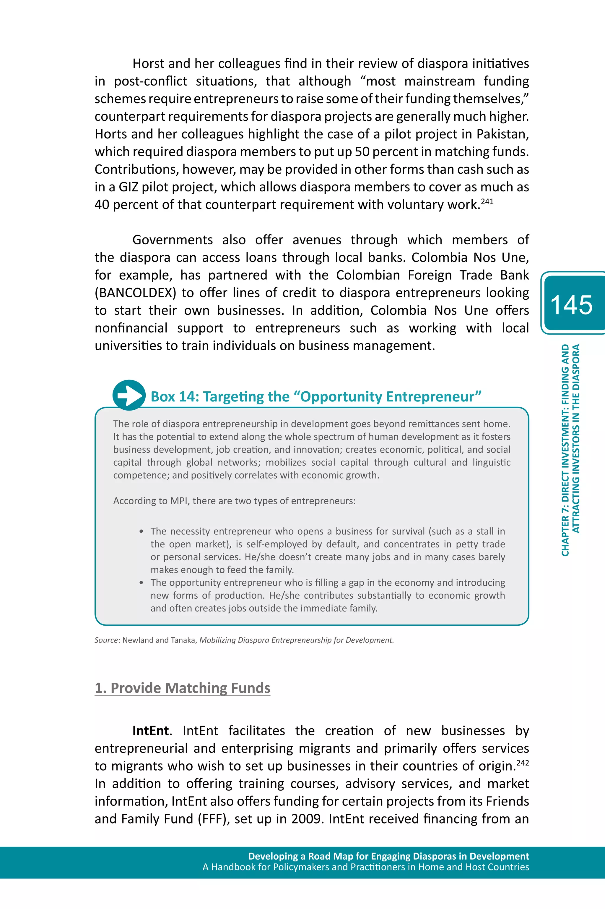 Developing a Road Map for Engaging Diasporas in Development 
A Handbook for Policymakers and Practitioners in Home and Host Countries 
145 
ATTRACTING INVESTORS IN THE DIASPORA 
CHAPTER 7: DIRECT INVESTMENT: FINDING AND 
Horst and her colleagues find in their review of diaspora initiatives 
in post-conflict situations, that although “most mainstream funding 
schemes require entrepreneurs to raise some of their funding themselves,” 
counterpart requirements for diaspora projects are generally much higher. 
Horts and her colleagues highlight the case of a pilot project in Pakistan, 
which required diaspora members to put up 50 percent in matching funds. 
Contributions, however, may be provided in other forms than cash such as 
in a GIZ pilot project, which allows diaspora members to cover as much as 
40 percent of that counterpart requirement with voluntary work.241 
Governments also offer avenues through which members of 
the diaspora can access loans through local banks. Colombia Nos Une, 
for example, has partnered with the Colombian Foreign Trade Bank 
(BANCOLDEX) to offer lines of credit to diaspora entrepreneurs looking 
to start their own businesses. In addition, Colombia Nos Une offers 
nonfinancial support to entrepreneurs such as working with local 
universities to train individuals on business management. 
Box 14: Targeting the “Opportunity Entrepreneur” 
The role of diaspora entrepreneurship in development goes beyond remittances sent home. 
It has the potential to extend along the whole spectrum of human development as it fosters 
business development, job creation, and innovation; creates economic, political, and social 
capital through global networks; mobilizes social capital through cultural and linguistic 
competence; and positively correlates with economic growth. 
According to MPI, there are two types of entrepreneurs: 
• The necessity entrepreneur who opens a business for survival (such as a stall in 
the open market), is self-employed by default, and concentrates in petty trade 
or personal services. He/she doesn’t create many jobs and in many cases barely 
makes enough to feed the family. 
• The opportunity entrepreneur who is filling a gap in the economy and introducing 
new forms of production. He/she contributes substantially to economic growth 
and often creates jobs outside the immediate family. 
Source: Newland and Tanaka, Mobilizing Diaspora Entrepreneurship for Development. 
1. Provide Matching Funds 
IntEnt. IntEnt facilitates the creation of new businesses by 
entrepreneurial and enterprising migrants and primarily offers services 
to migrants who wish to set up businesses in their countries of origin.242 
In addition to offering training courses, advisory services, and market 
information, IntEnt also offers funding for certain projects from its Friends 
and Family Fund (FFF), set up in 2009. IntEnt received financing from an 
 
