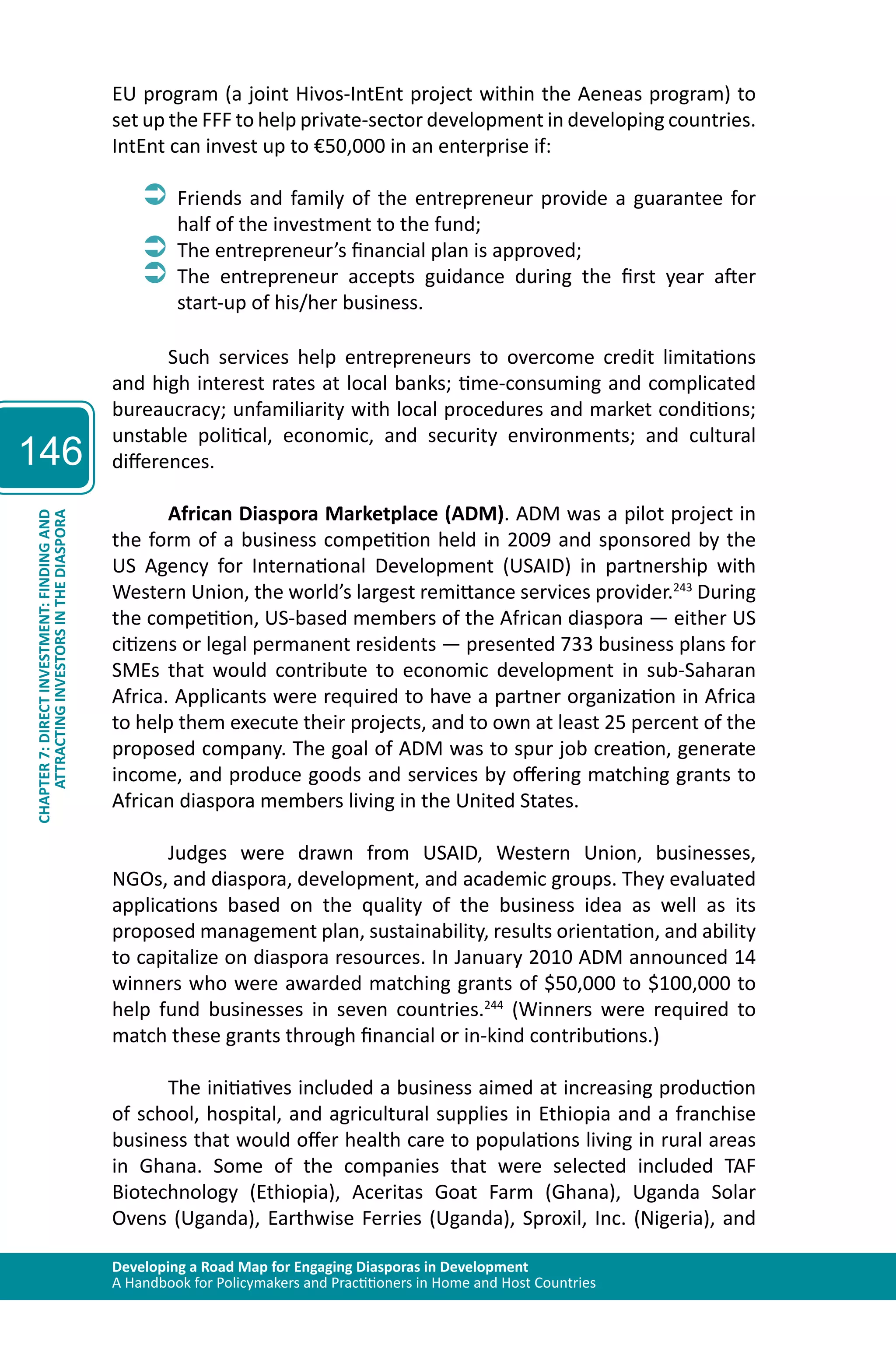 Developing a Road Map for Engaging Diasporas in Development 
A Handbook for Policymakers and Practitioners in Home and Host Countries 
146 
ATTRACTING INVESTORS IN THE DIASPORA 
CHAPTER 7: DIRECT INVESTMENT: FINDING AND 
EU program (a joint Hivos-IntEnt project within the Aeneas program) to 
set up the FFF to help private-sector development in developing countries. 
IntEnt can invest up to €50,000 in an enterprise if: 
ÂÂFriends and family of the entrepreneur provide a guarantee for 
half of the investment to the fund; 
ÂÂThe entrepreneur’s financial plan is approved; 
ÂÂThe entrepreneur accepts guidance during the first year after 
start-up of his/her business. 
Such services help entrepreneurs to overcome credit limitations 
and high interest rates at local banks; time-consuming and complicated 
bureaucracy; unfamiliarity with local procedures and market conditions; 
unstable political, economic, and security environments; and cultural 
differences. 
African Diaspora Marketplace (ADM). ADM was a pilot project in 
the form of a business competition held in 2009 and sponsored by the 
US Agency for International Development (USAID) in partnership with 
Western Union, the world’s largest remittance services provider.243 During 
the competition, US-based members of the African diaspora — either US 
citizens or legal permanent residents — presented 733 business plans for 
SMEs that would contribute to economic development in sub-Saharan 
Africa. Applicants were required to have a partner organization in Africa 
to help them execute their projects, and to own at least 25 percent of the 
proposed company. The goal of ADM was to spur job creation, generate 
income, and produce goods and services by offering matching grants to 
African diaspora members living in the United States. 
Judges were drawn from USAID, Western Union, businesses, 
NGOs, and diaspora, development, and academic groups. They evaluated 
applications based on the quality of the business idea as well as its 
proposed management plan, sustainability, results orientation, and ability 
to capitalize on diaspora resources. In January 2010 ADM announced 14 
winners who were awarded matching grants of $50,000 to $100,000 to 
help fund businesses in seven countries.244 (Winners were required to 
match these grants through financial or in-kind contributions.) 
The initiatives included a business aimed at increasing production 
of school, hospital, and agricultural supplies in Ethiopia and a franchise 
business that would offer health care to populations living in rural areas 
in Ghana. Some of the companies that were selected included TAF 
Biotechnology (Ethiopia), Aceritas Goat Farm (Ghana), Uganda Solar 
Ovens (Uganda), Earthwise Ferries (Uganda), Sproxil, Inc. (Nigeria), and 
 