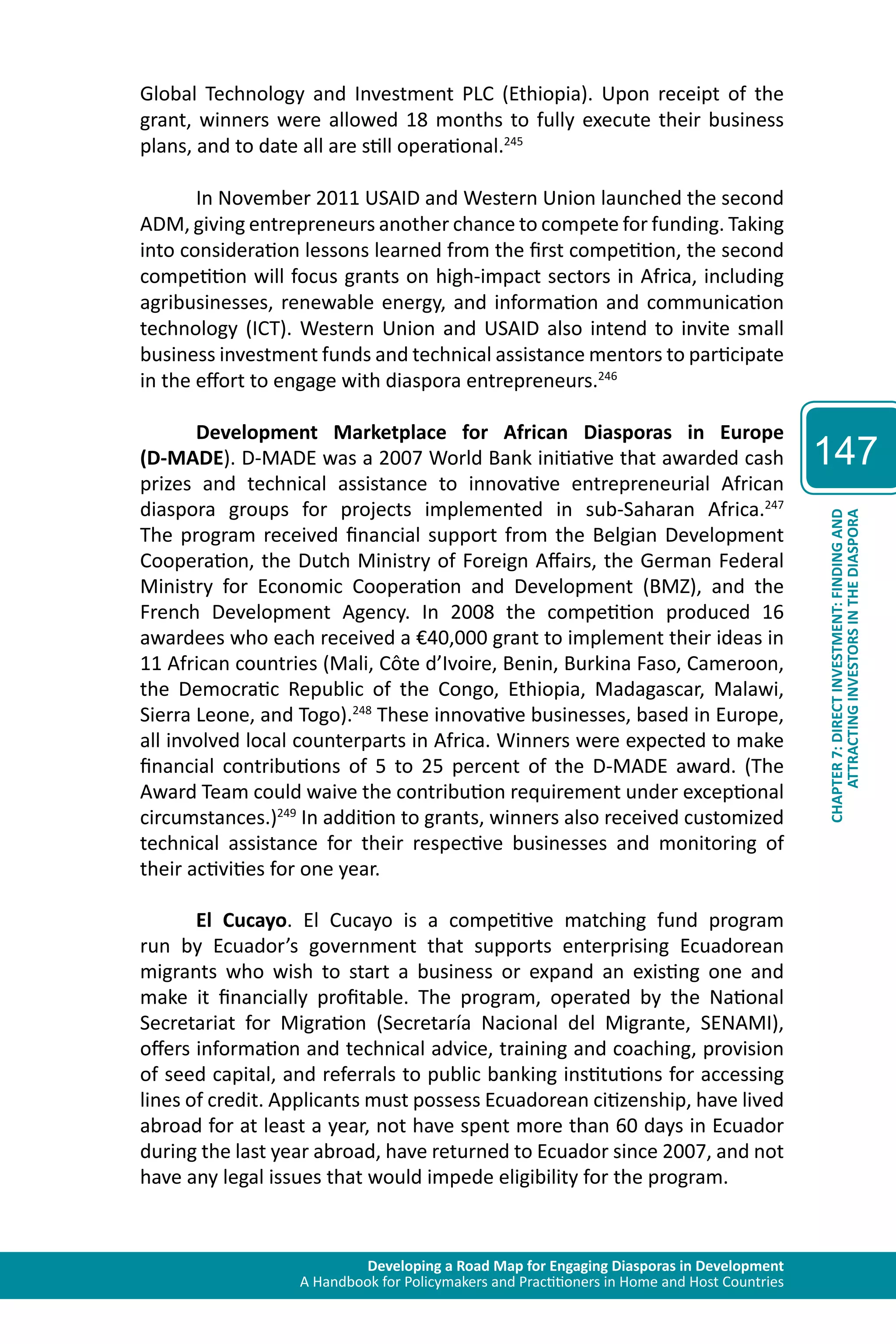 Developing a Road Map for Engaging Diasporas in Development 
A Handbook for Policymakers and Practitioners in Home and Host Countries 
147 
ATTRACTING INVESTORS IN THE DIASPORA 
CHAPTER 7: DIRECT INVESTMENT: FINDING AND 
Global Technology and Investment PLC (Ethiopia). Upon receipt of the 
grant, winners were allowed 18 months to fully execute their business 
plans, and to date all are still operational.245 
In November 2011 USAID and Western Union launched the second 
ADM, giving entrepreneurs another chance to compete for funding. Taking 
into consideration lessons learned from the first competition, the second 
competition will focus grants on high-impact sectors in Africa, including 
agribusinesses, renewable energy, and information and communication 
technology (ICT). Western Union and USAID also intend to invite small 
business investment funds and technical assistance mentors to participate 
in the effort to engage with diaspora entrepreneurs.246 
Development Marketplace for African Diasporas in Europe 
(D-MADE). D-MADE was a 2007 World Bank initiative that awarded cash 
prizes and technical assistance to innovative entrepreneurial African 
diaspora groups for projects implemented in sub-Saharan Africa.247 
The program received financial support from the Belgian Development 
Cooperation, the Dutch Ministry of Foreign Affairs, the German Federal 
Ministry for Economic Cooperation and Development (BMZ), and the 
French Development Agency. In 2008 the competition produced 16 
awardees who each received a €40,000 grant to implement their ideas in 
11 African countries (Mali, Côte d’Ivoire, Benin, Burkina Faso, Cameroon, 
the Democratic Republic of the Congo, Ethiopia, Madagascar, Malawi, 
Sierra Leone, and Togo).248 These innovative businesses, based in Europe, 
all involved local counterparts in Africa. Winners were expected to make 
financial contributions of 5 to 25 percent of the D-MADE award. (The 
Award Team could waive the contribution requirement under exceptional 
circumstances.)249 In addition to grants, winners also received customized 
technical assistance for their respective businesses and monitoring of 
their activities for one year. 
El Cucayo. El Cucayo is a competitive matching fund program 
run by Ecuador’s government that supports enterprising Ecuadorean 
migrants who wish to start a business or expand an existing one and 
make it financially profitable. The program, operated by the National 
Secretariat for Migration (Secretaría Nacional del Migrante, SENAMI), 
offers information and technical advice, training and coaching, provision 
of seed capital, and referrals to public banking institutions for accessing 
lines of credit. Applicants must possess Ecuadorean citizenship, have lived 
abroad for at least a year, not have spent more than 60 days in Ecuador 
during the last year abroad, have returned to Ecuador since 2007, and not 
have any legal issues that would impede eligibility for the program. 
 