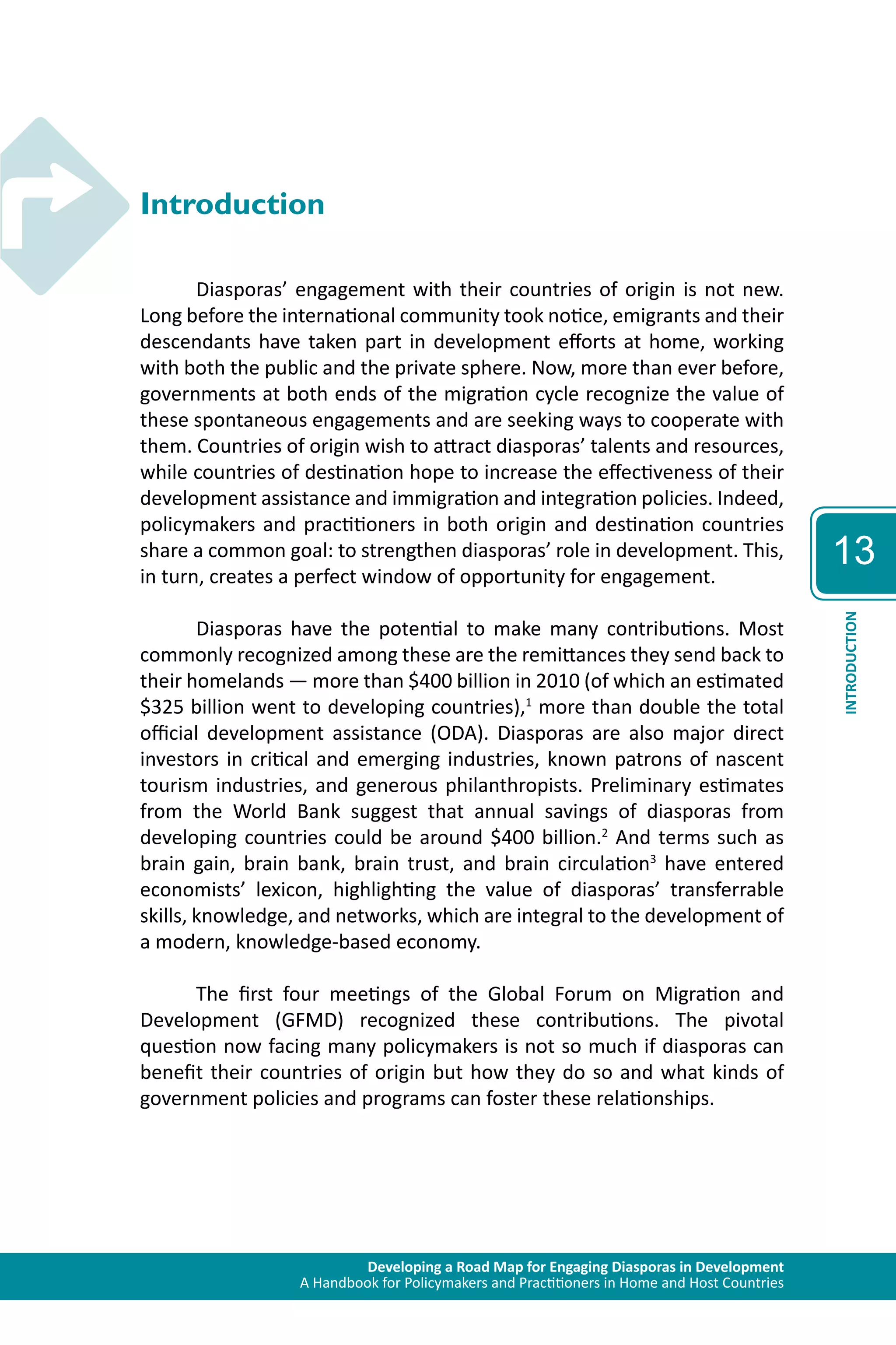 Developing a Road Map for Engaging Diasporas in Development 
A Handbook for Policymakers and Practitioners in Home and Host Countries 
13 
INTRODUCTION 
Introduction 
Diasporas’ engagement with their countries of origin is not new. 
Long before the international community took notice, emigrants and their 
descendants have taken part in development efforts at home, working 
with both the public and the private sphere. Now, more than ever before, 
governments at both ends of the migration cycle recognize the value of 
these spontaneous engagements and are seeking ways to cooperate with 
them. Countries of origin wish to attract diasporas’ talents and resources, 
while countries of destination hope to increase the effectiveness of their 
development assistance and immigration and integration policies. Indeed, 
policymakers and practitioners in both origin and destination countries 
share a common goal: to strengthen diasporas’ role in development. This, 
in turn, creates a perfect window of opportunity for engagement. 
Diasporas have the potential to make many contributions. Most 
commonly recognized among these are the remittances they send back to 
their homelands — more than $400 billion in 2010 (of which an estimated 
$325 billion went to developing countries),1 more than double the total 
official development assistance (ODA). Diasporas are also major direct 
investors in critical and emerging industries, known patrons of nascent 
tourism industries, and generous philanthropists. Preliminary estimates 
from the World Bank suggest that annual savings of diasporas from 
developing countries could be around $400 billion.2 And terms such as 
brain gain, brain bank, brain trust, and brain circulation3 have entered 
economists’ lexicon, highlighting the value of diasporas’ transferrable 
skills, knowledge, and networks, which are integral to the development of 
a modern, knowledge-based economy. 
The first four meetings of the Global Forum on Migration and 
Development (GFMD) recognized these contributions. The pivotal 
question now facing many policymakers is not so much if diasporas can 
benefit their countries of origin but how they do so and what kinds of 
government policies and programs can foster these relationships. 
 