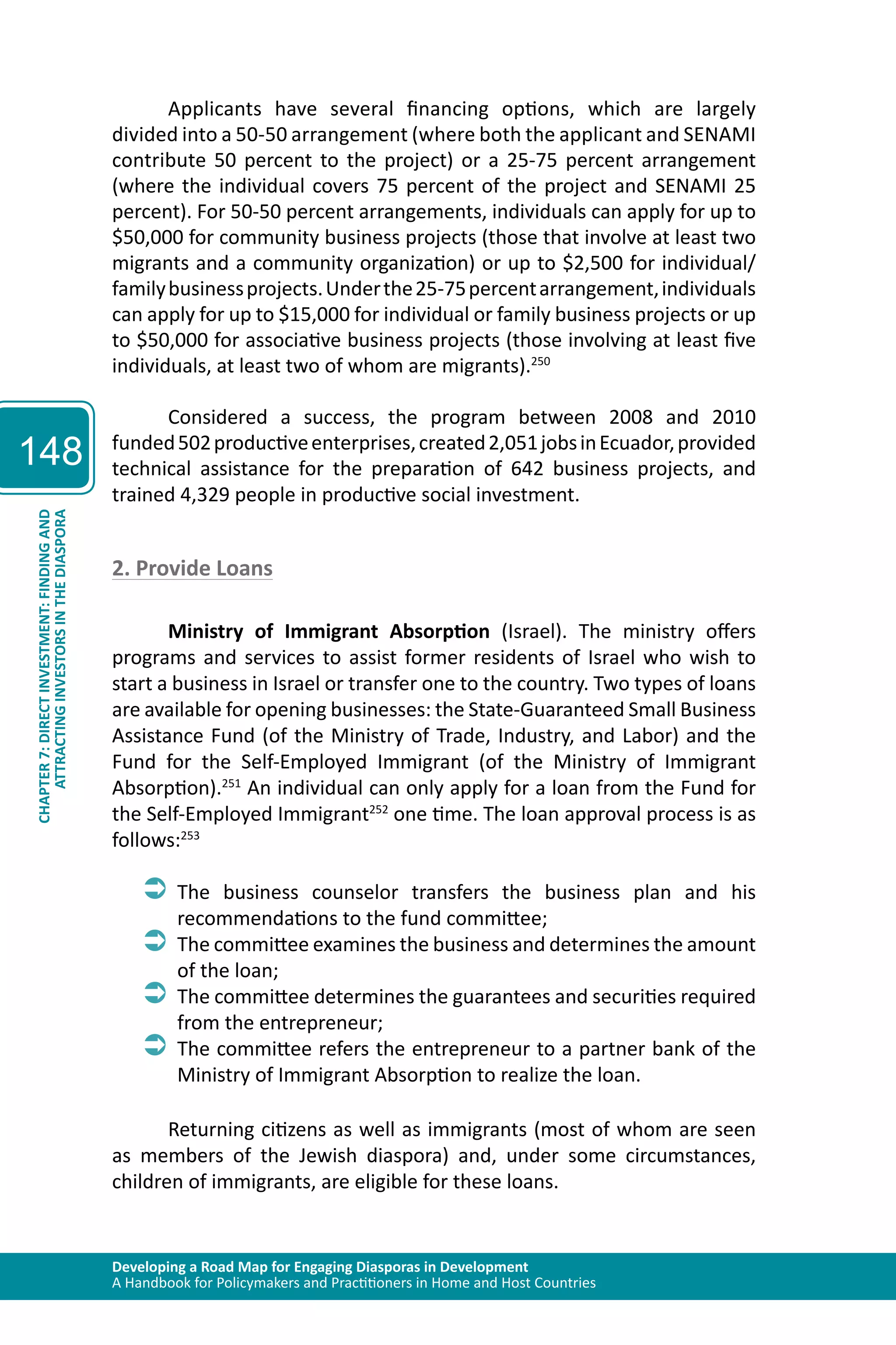 Developing a Road Map for Engaging Diasporas in Development 
A Handbook for Policymakers and Practitioners in Home and Host Countries 
148 
ATTRACTING INVESTORS IN THE DIASPORA 
CHAPTER 7: DIRECT INVESTMENT: FINDING AND 
Applicants have several financing options, which are largely 
divided into a 50-50 arrangement (where both the applicant and SENAMI 
contribute 50 percent to the project) or a 25-75 percent arrangement 
(where the individual covers 75 percent of the project and SENAMI 25 
percent). For 50-50 percent arrangements, individuals can apply for up to 
$50,000 for community business projects (those that involve at least two 
migrants and a community organization) or up to $2,500 for individual/ 
family business projects. Under the 25-75 percent arrangement, individuals 
can apply for up to $15,000 for individual or family business projects or up 
to $50,000 for associative business projects (those involving at least five 
individuals, at least two of whom are migrants).250 
Considered a success, the program between 2008 and 2010 
funded 502 productive enterprises, created 2,051 jobs in Ecuador, provided 
technical assistance for the preparation of 642 business projects, and 
trained 4,329 people in productive social investment. 
2. Provide Loans 
Ministry of Immigrant Absorption (Israel). The ministry offers 
programs and services to assist former residents of Israel who wish to 
start a business in Israel or transfer one to the country. Two types of loans 
are available for opening businesses: the State-Guaranteed Small Business 
Assistance Fund (of the Ministry of Trade, Industry, and Labor) and the 
Fund for the Self-Employed Immigrant (of the Ministry of Immigrant 
Absorption).251 An individual can only apply for a loan from the Fund for 
the Self-Employed Immigrant252 one time. The loan approval process is as 
follows:253 
ÂÂThe business counselor transfers the business plan and his 
recommendations to the fund committee; 
ÂÂThe committee examines the business and determines the amount 
of the loan; 
ÂÂThe committee determines the guarantees and securities required 
from the entrepreneur; 
ÂÂThe committee refers the entrepreneur to a partner bank of the 
Ministry of Immigrant Absorption to realize the loan. 
Returning citizens as well as immigrants (most of whom are seen 
as members of the Jewish diaspora) and, under some circumstances, 
children of immigrants, are eligible for these loans. 
 