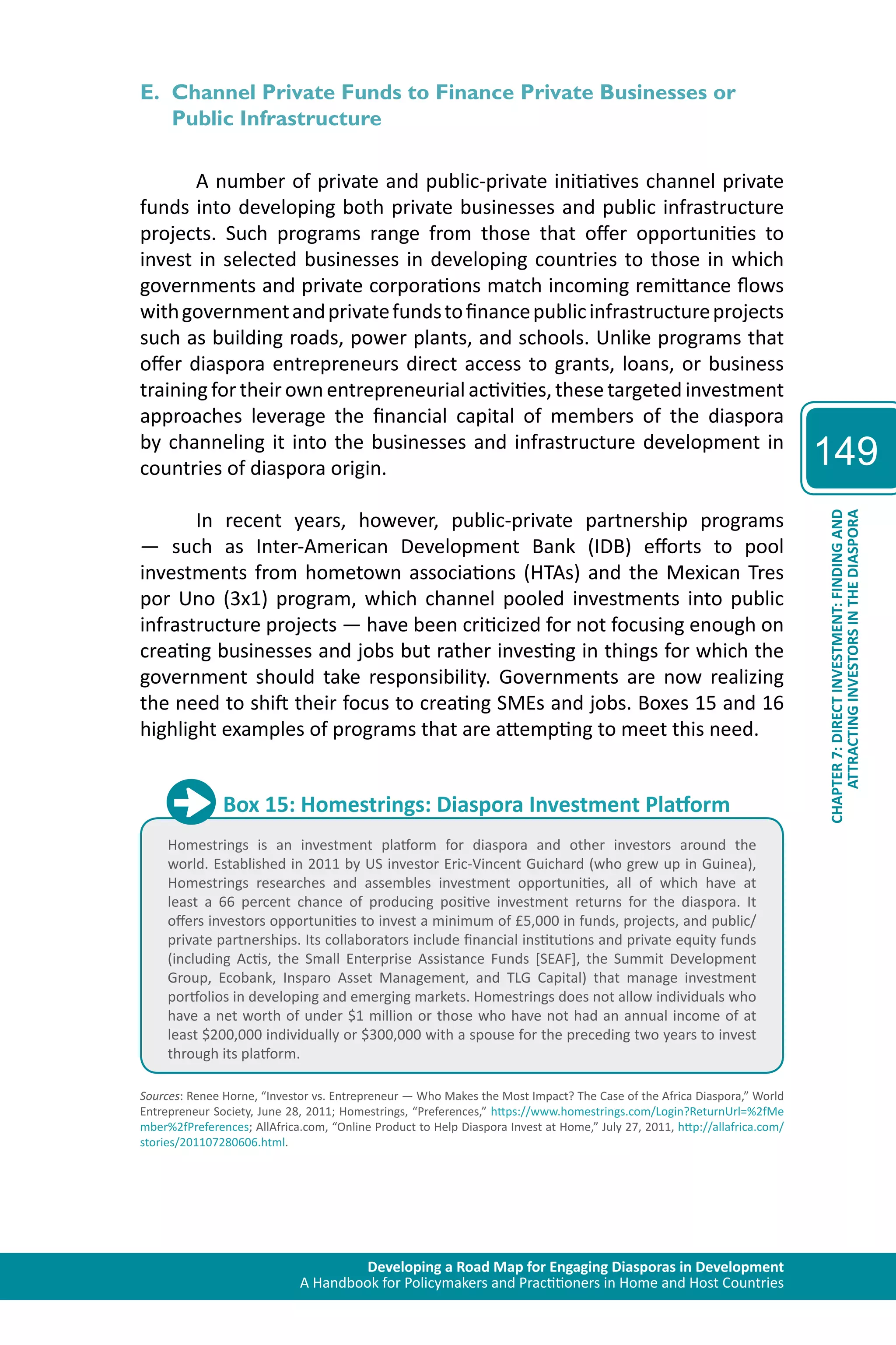 Developing a Road Map for Engaging Diasporas in Development 
A Handbook for Policymakers and Practitioners in Home and Host Countries 
149 
ATTRACTING INVESTORS IN THE DIASPORA 
CHAPTER 7: DIRECT INVESTMENT: FINDING AND 
E. Channel Private Funds to Finance Private Businesses or 
Public Infrastructure 
A number of private and public-private initiatives channel private 
funds into developing both private businesses and public infrastructure 
projects. Such programs range from those that offer opportunities to 
invest in selected businesses in developing countries to those in which 
governments and private corporations match incoming remittance flows 
with government and private funds to finance public infrastructure projects 
such as building roads, power plants, and schools. Unlike programs that 
offer diaspora entrepreneurs direct access to grants, loans, or business 
training for their own entrepreneurial activities, these targeted investment 
approaches leverage the financial capital of members of the diaspora 
by channeling it into the businesses and infrastructure development in 
countries of diaspora origin. 
In recent years, however, public-private partnership programs 
— such as Inter-American Development Bank (IDB) efforts to pool 
investments from hometown associations (HTAs) and the Mexican Tres 
por Uno (3x1) program, which channel pooled investments into public 
infrastructure projects — have been criticized for not focusing enough on 
creating businesses and jobs but rather investing in things for which the 
government should take responsibility. Governments are now realizing 
the need to shift their focus to creating SMEs and jobs. Boxes 15 and 16 
highlight examples of programs that are attempting to meet this need. 
Box 15: Homestrings: Diaspora Investment Platform 
Homestrings is an investment platform for diaspora and other investors around the 
world. Established in 2011 by US investor Eric-Vincent Guichard (who grew up in Guinea), 
Homestrings researches and assembles investment opportunities, all of which have at 
least a 66 percent chance of producing positive investment returns for the diaspora. It 
offers investors opportunities to invest a minimum of £5,000 in funds, projects, and public/ 
private partnerships. Its collaborators include financial institutions and private equity funds 
(including Actis, the Small Enterprise Assistance Funds [SEAF], the Summit Development 
Group, Ecobank, Insparo Asset Management, and TLG Capital) that manage investment 
portfolios in developing and emerging markets. Homestrings does not allow individuals who 
have a net worth of under $1 million or those who have not had an annual income of at 
least $200,000 individually or $300,000 with a spouse for the preceding two years to invest 
through its platform. 
Sources: Renee Horne, “Investor vs. Entrepreneur — Who Makes the Most Impact? The Case of the Africa Diaspora,” World 
Entrepreneur Society, June 28, 2011; Homestrings, “Preferences,” https://www.homestrings.com/Login?ReturnUrl=%2fMe 
mber%2fPreferences; AllAfrica.com, “Online Product to Help Diaspora Invest at Home,” July 27, 2011, http://allafrica.com/ 
stories/201107280606.html. 
 