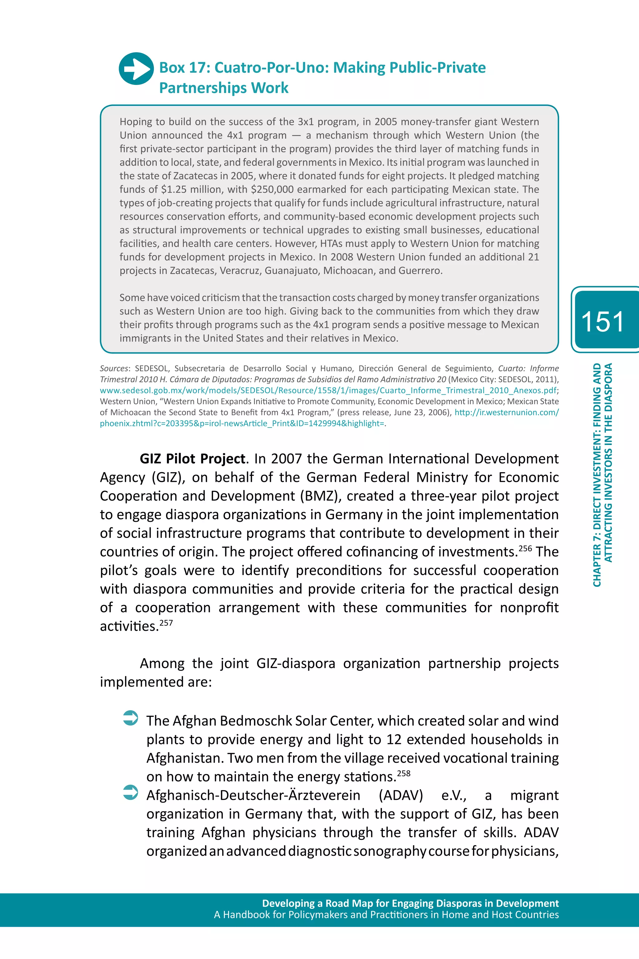 Developing a Road Map for Engaging Diasporas in Development 
A Handbook for Policymakers and Practitioners in Home and Host Countries 
151 
ATTRACTING INVESTORS IN THE DIASPORA 
CHAPTER 7: DIRECT INVESTMENT: FINDING AND 
Box 17: Cuatro-Por-Uno: Making Public-Private 
Partnerships Work 
Hoping to build on the success of the 3x1 program, in 2005 money-transfer giant Western 
Union announced the 4x1 program — a mechanism through which Western Union (the 
first private-sector participant in the program) provides the third layer of matching funds in 
addition to local, state, and federal governments in Mexico. Its initial program was launched in 
the state of Zacatecas in 2005, where it donated funds for eight projects. It pledged matching 
funds of $1.25 million, with $250,000 earmarked for each participating Mexican state. The 
types of job-creating projects that qualify for funds include agricultural infrastructure, natural 
resources conservation efforts, and community-based economic development projects such 
as structural improvements or technical upgrades to existing small businesses, educational 
facilities, and health care centers. However, HTAs must apply to Western Union for matching 
funds for development projects in Mexico. In 2008 Western Union funded an additional 21 
projects in Zacatecas, Veracruz, Guanajuato, Michoacan, and Guerrero. 
Some have voiced criticism that the transaction costs charged by money transfer organizations 
such as Western Union are too high. Giving back to the communities from which they draw 
their profits through programs such as the 4x1 program sends a positive message to Mexican 
immigrants in the United States and their relatives in Mexico. 
Sources: SEDESOL, Subsecretaria de Desarrollo Social y Humano, Dirección General de Seguimiento, Cuarto: Informe 
Trimestral 2010 H. Cámara de Diputados: Programas de Subsidios del Ramo Administrativo 20 (Mexico City: SEDESOL, 2011), 
www.sedesol.gob.mx/work/models/SEDESOL/Resource/1558/1/images/Cuarto_Informe_Trimestral_2010_Anexos.pdf; 
Western Union, “Western Union Expands Initiative to Promote Community, Economic Development in Mexico; Mexican State 
of Michoacan the Second State to Benefit from 4x1 Program,” (press release, June 23, 2006), http://ir.westernunion.com/ 
phoenix.zhtml?c=203395&p=irol-newsArticle_Print&ID=1429994&highlight=. 
GIZ Pilot Project. In 2007 the German International Development 
Agency (GIZ), on behalf of the German Federal Ministry for Economic 
Cooperation and Development (BMZ), created a three-year pilot project 
to engage diaspora organizations in Germany in the joint implementation 
of social infrastructure programs that contribute to development in their 
countries of origin. The project offered cofinancing of investments.256 The 
pilot’s goals were to identify preconditions for successful cooperation 
with diaspora communities and provide criteria for the practical design 
of a cooperation arrangement with these communities for nonprofit 
activities.257 
Among the joint GIZ-diaspora organization partnership projects 
implemented are: 
ÂÂThe Afghan Bedmoschk Solar Center, which created solar and wind 
plants to provide energy and light to 12 extended households in 
Afghanistan. Two men from the village received vocational training 
on how to maintain the energy stations.258 
ÂÂAfghanisch-Deutscher-Ärzteverein (ADAV) e.V., a migrant 
organization in Germany that, with the support of GIZ, has been 
training Afghan physicians through the transfer of skills. ADAV 
organized an advanced diagnostic sonography course for physicians, 
 